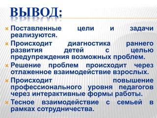 ВЫВОД:
 Поставленные цели и задачи
реализуются.
 Происходит диагностика раннего
развития детей с целью
предупреждения возможных проблем.
 Решение проблем происходит через
отлаженное взаимодействие взрослых.
 Происходит повышение
профессионального уровня педагогов
через интерактивные формы работы.
 Тесное взаимодействие с семьей в
рамках сотрудничества.
 