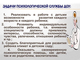 ЗАДАЧИ ПСИХОЛОГИЧЕСКОЙ СЛУЖБЫ ДОУ:
1. Реализовать в работе с детьми
возможности развития каждого
возраста и каждого ребенка;
2. Развивать индивидуальные
особенности ребенка, т.е. внимание
специалиста должны привлекать
интересы, способности, склонности,
чувства, увлечения, отношения ребенка
и пр.;
3. Создать благоприятный для развития
ребенка климат в детском саду;
4. Оказывать своевременную
психологическую помощь, как детям,
так и их родителям, воспитателям.
 