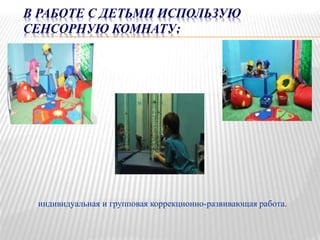 В РАБОТЕ С ДЕТЬМИ ИСПОЛЬЗУЮ
СЕНСОРНУЮ КОМНАТУ:
индивидуальная и групповая коррекционно-развивающая работа.
 