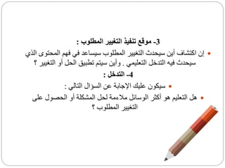 3-‫المطلوب‬ ‫التغيير‬ ‫تنفيذ‬ ‫موقع‬:
‫الم‬ ‫فهم‬ ‫في‬ ‫سيساعد‬ ‫المطلوب‬ ‫التغيير‬ ‫سيحدث‬ ‫أين‬ ‫اكتشاف‬ ‫إن‬‫الذي‬ ‫حتوى‬
‫التعليمي‬ ‫التدخل‬ ‫فيه‬ ‫سيحدث‬.‫ال‬ ‫أو‬ ‫الحل‬ ‫تطبيق‬ ‫سيتم‬ ‫وأين‬‫؟‬ ‫تغيير‬
4-‫التدخل‬:
‫التالي‬ ‫السؤال‬ ‫عن‬ ‫اإلجابة‬ ‫عليك‬ ‫سيكون‬:
‫على‬ ‫الحصول‬ ‫أو‬ ‫المشكلة‬ ‫لحل‬ ‫مالءمة‬ ‫الوسائل‬ ‫أكثر‬ ‫هو‬ ‫التعليم‬ ‫هل‬
‫؟‬ ‫المطلوب‬ ‫التغيير‬
 