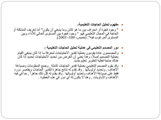 ‫التعليمية‬ ‫الحاجات‬ ‫تحليل‬ ‫مفهوم‬:
"‫انحراف‬ ‫أو‬ ‫فجوة‬ ‫وجود‬‫بين‬‫يكون‬ ‫أن‬ ‫ينبغي‬ ‫وما‬ ‫كائن‬ ‫هو‬ ‫ما‬"‫المشك‬ ‫تعريف‬ ‫أما‬‫أو‬ ‫لة‬
‫فهو‬ ‫التعليمي‬ ‫المجال‬ ‫في‬ ‫الحاجة‬"‫وب‬ ‫لألداء‬ ‫الحالي‬ ‫المستوى‬ ‫بين‬ ‫فجوة‬ ‫وجود‬‫ين‬
‫فيه‬ ‫المرغوب‬ ‫المستوى‬( ."،‫خميس‬109،2003.)
‫التعليمية‬ ‫الحاجات‬ ‫تحليل‬ ‫عملية‬ ‫في‬ ‫التعليمي‬ ‫المصمم‬ ‫دور‬:
‫ينبغي‬ ‫كان‬ ‫إذا‬ ‫ما‬ ‫لمعرفة‬ ‫االحتياجات‬ ‫تقدير‬ ‫بعملية‬ ‫يقومون‬ ‫عادة‬ ‫والمصممون‬‫القيام‬
‫إ‬ ‫تحديد‬ ‫االحتياجات‬ ‫تحديد‬ ‫من‬ ‫الغرض‬ ‫أن‬ ‫يعني‬ ‫وهذا‬ ،‫أصال‬ ‫التصميم‬ ‫بعملية‬‫كان‬ ‫ذا‬
‫جديد‬ ‫تعليم‬ ‫لتطوير‬ ‫فعلية‬ ‫حاجة‬ ‫هناك‬.
‫كاملة‬ ‫الحاجات‬ ‫تقدير‬ ‫بعملية‬ ‫التعليمي‬ ‫المصمم‬ ‫يقوم‬ ‫وقد‬,‫و‬ ‫المعلومات‬ ‫وجمع‬‫صياغة‬
‫األهداف‬,‫أولوياتها‬ ‫وتحديد‬.‫ويقت‬ ‫الحاجات‬ ‫لتقدير‬ ‫جاهزة‬ ‫نتائج‬ ‫له‬ ‫تقدم‬ ‫وقد‬‫دوره‬ ‫صر‬
‫أولوياتها‬ ‫وتحديد‬ ‫األهداف‬ ‫صياغة‬ ‫على‬ ‫فقط‬.ً‫ا‬‫جاهز‬ ‫ذلك‬ ‫كل‬ ‫له‬ ‫يقدم‬ ‫وقد‬,‫بما‬‫فيه‬ ‫في‬
‫واألولويات‬ ‫األهداف‬,‫الخطوة‬ ‫هذه‬ ‫في‬ ‫دور‬ ‫أي‬ ‫له‬ ‫يكون‬ ‫ال‬ ‫وهنا‬.
 