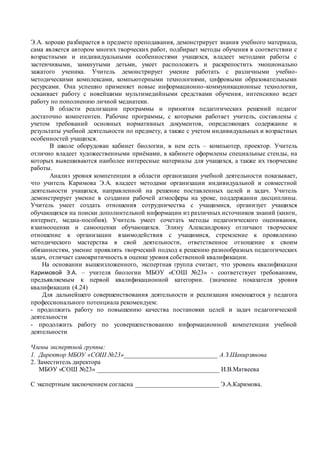 Э.А. хорошо разбирается в предмете преподавания, демонстрирует знания учебного материала,
сама является автором многих творческих работ, подбирает методы обучения в соответствии с
возрастными и индивидуальными особенностями учащихся, владеет методами работы с
застенчивыми, замкнутыми детьми, умеет расположить и раскрепостить эмоционально
зажатого ученика. Учитель демонстрирует умение работать с различными учебно-
методическими комплексами, компьютерными технологиями, цифровыми образовательными
ресурсами. Она успешно применяет новые информационно-коммуникационные технологии,
осваивает работу с новейшими мультимедийными средствами обучения, интенсивно ведет
работу по пополнению личной медиатеки.
В области реализации программы и принятия педагогических решений педагог
достаточно компетентен. Рабочие программы, с которыми работает учитель, составлены с
учетом требований основных нормативных документов, определяющих содержание и
результаты учебной деятельности по предмету, а также с учетом индивидуальных и возрастных
особенностей учащихся.
В школе оборудован кабинет биологии, в нем есть – компьютер, проектор. Учитель
отлично владеет художественными приёмами, в кабинете оформлены специальные стенды, на
которых вывешиваются наиболее интересные материалы для учащихся, а также их творческие
работы.
Анализ уровня компетенции в области организации учебной деятельности показывает,
что учитель Каримова Э.А. владеет методами организации индивидуальной и совместной
деятельности учащихся, направленной на решение поставленных целей и задач. Учитель
демонстрирует умение в создании рабочей атмосферы на уроке, поддержании дисциплины.
Учитель умеет создать отношения сотрудничества с учащимися, организует учащихся
обучающихся на поиски дополнительной информации из различных источников знаний (книги,
интернет, медиа-пособия). Учитель умеет сочетать методы педагогического оценивания,
взаимооценки и самооценки обучающихся. Элину Александровну отличают творческое
отношение к организации взаимодействия с учащимися, стремление к проявлению
методического мастерства в свой деятельности, ответственное отношение к своим
обязанностям, умение проявлять творческий подход к решению разнообразных педагогических
задач, отличает самокритичность в оценке уровня собственной квалификации.
На основании вышеизложенного, экспертная группа считает, что уровень квалификации
Каримовой Э.А. – учителя биологии МБОУ «СОШ №23» - соответствует требованиям,
предъявляемым к первой квалификационной категории. (значение показателя уровня
квалификации (4.24)
Для дальнейшего совершенствования деятельности и реализации имеющегося у педагога
профессионального потенциала рекомендуем:
- продолжить работу по повышению качества постановки целей и задач педагогической
деятельности
- продолжить работу по усовершенствованию информационной компетенции учебной
деятельности
Члены экспертной группы:
1. Директор МБОУ «СОШ №23»_____________________________ А.З.Шакирзянова
2. Заместитель директора
МБОУ «СОШ №23» ______________________________________ И.В.Матвеева
С экспертным заключением согласна __________________________ Э.А.Каримова.
 