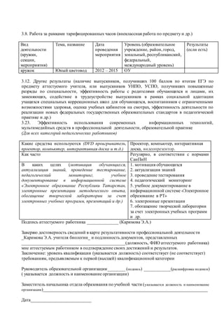 3.8. Работа за рамками тарифицированных часов (внеклассная работа по предмету и др.)
Вид
деятельности
(кружки,
секции,
мероприятия)
Тема, название Дата
проведения
мероприятия
Уровень (образовательное
учреждение, район, город,
зональный, республиканский,
федеральный,
международный уровень)
Результаты
(если есть)
кружок Юный цветовод 2012 – 2015 ОУ
3.12. Другие результаты (наличие выпускников, получивших 100 баллов по итогам ЕГЭ по
предмету аттестуемого учителя, или выпускников УНПО, УСПО, получивших повышенные
разряды по специальности, эффективность работы с родителями обучающихся и лицами, их
заменяющих, содействие в трудоустройстве выпускников в рамках социальной адаптации
учащихся специальных коррекционных школ для обучающихся, воспитанников с ограниченными
возможностями здоровья, оценка учебных кабинетов на смотрах, эффективность деятельности по
реализации новых федеральных государственных образовательных стандартов в педагогической
практике и др.)
3.23. Эффективность использования современных информационных технологий,
мультимедийных средств в профессиональной деятельности, образовательной практике
(Для всех категорий педагогических работников)
Какие средства используются (DVD проигрыватель,
проектор, компьютер, интерактивная доска и т.д.)
Проектор, компьютер, интерактивная
доска, видеопрезентор.
Как часто Регулярно, в соответствии с нормами
СанПиН
В каких целях (мотивация обучающихся,
актуализация знаний, проведение тестирование,
педагогический мониторинг, учебное
документирование в информационной системе
«Электронное образование Республики Татарстан,
электронные презентации методического опыта,
обогащение творческой лаборатории за счет
электронных учебных программ, презентаций и др.)
1. мотивация обучающихся
2. актуализация знаний
3. проведение тестирования
4. педагогический мониторинг
5. учебное документирование в
информационной системе «Электронное
образование в РТ»
6. электронные презентации
7. обогащение творческой лаборатории
за счет электронных учебных программ
и др.
Подпись аттестуемого работника ______________ (Каримова Э.А.)
Заверяю достоверность сведений в карте результативности профессиональной деятельности
_Каримова Э.А. учителя биологии_ и подлинность документов, представленных
______________________________________________(должность, ФИО аттестуемого работника)
мне аттестуемым работником в подтверждение своих достижений и результатов.
Заключение: уровень квалификации (указывается должность) соответствует (не соответствует)
требованиям, предъявляемым к первой (высшей) квалификационной категории
Руководитель образовательной организации________ (подпись) ____________(расшифровка подписи)
( указывается должность и наименование организации)
Заместитель начальника отдела образования по учебной части (указывается должность и наименование
организации)_________________________________________________________________________
Дата___________________________
 