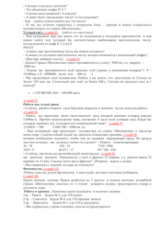 - Сколько отдельных десятков?
- Что обозначает цифра 8? 4 ?
- Сколько всего разрядов? А классов?
- А какое будет предыдущее число? А последующее?
- Как одним словом назвать все эти числа?
- И так, мы отлично справились с вопросами блиц – турнира и можно отправляться
путешествовать по стране «Математика».
Устный счёт. ( слайд 3) (работа по карточкам)
- Наш воздушный шар уже много лет не поднимался в воздушное пространство и нам
нужно найти код, который бы соответствовал наибольшему шестизначному числу,
составленному из цифр 0, 1,2,4,6,9
964210
- А какие ещё шестизначные числа мы можем составить?
- А можно ли составить шестизначное число, которое начинается с наименьшей цифры?
- Наш шар набирает высоту. ( слайд 4)
- Длина Страны «Математика» имеет протяжённость в длину 3000 км, а в ширину -
2000 км.
- Какова же протяжённость всей границы этой страны, а занимаемая площадь? ( Р –
10.000км, а S - 6000000 кв.км. или 600 га )
- Мы продолжаем своё путешествие. Ребята, а вы знаете, что расстояние от Солнца до
Земли 150 млн. км. Солнечный свет идёт до Земли 500 с. Сколько км проходит свет за 1
секунду?
 ( 150 000 000 :500 = 300 000 км/с)
( слайд 5)
Работа над темой урока.
-А сейчас, давайте откроем свои бортовые журналы и запишем число, классная работа.
( слайд 6)
- Ребята, мы пролетаем мимо таинственного леса, который занимает площадь равную
5.600кв.м. Причём непроходимая чаща, составляет 8 часть всей площади леса. Какую же
площадь занимает лес, в котором нет непроходимой чащи? ( слайд 7)
(5.600:8 = 700 5.600-700 = 4900 кв. м)
- Наш воздушный шар продолжает путешествие по стране «Математика» и пролетая
мимо озера с наичистейшей водой мы заметили плавающие примеры, ( слайд 8)
которые необходимо выловить, чтобы они не засоряли окружающую среду. Но прежде
чем они исчезнут, мы должны с ними что сделать? - Решить (взаимопроверка)
36 ∙ 74 540 ∙ 28 7230 ∙1900
7659 : 9 86 071 : 17 947 700 : 450
- А сейчас, пролетая над автомобильной магистралью , ( слайд 9)
мы заметили грузовик. Оказывается, у него в фургоне 25 ящиков, а в каждом ящике 24
коробки по 12 яиц. Сколько всего яиц в фургоне? (Решение задачи у доски)
- Мы справились с задачей, не пора ли отдохнуть?
Физминутка. ( слайд 11)
-Ребята, пока вы делали физминутку, к нам голубь доставил почтовое сообщение.
( слайд 10)
Нужна срочная помощь. Нужно разбиться на 3 группы и помочь жителям волшебной
страны «Математика» спастись от 3 стихий : усмирить вулкан, предотвратить пожар и
успокоить море.
Работа в группах . Капитаны групп подойдите и получите задание.
1гр. – Ракета Задача № 2, стр 110 (сами)
2 гр. – Самолёты Задача № 6, стр 110 (краткая запись)
3 гр. - Вертолёты Задача № 1, стр 110 (с рисунком)
- Мы справились с тремя стихиями, смогли их предотвратить
 