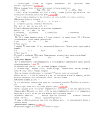 - Путешествуем дальше по стране математика. Мы пролетаем мимо
площади «Уравнений» ( слайд 12)
Работа у доски. Затем проверяем с помощью сигнальных карточек.
110 ∙ х = 9900 у : 261 = 500 - 353 50 ∙ (а – 173) = 2500
- Ребята, наше путешествие подходит к концу, чтобы успешно приземлиться, нам
необходимо выполнить небольшой тест. ( слайд 13)
- У вас на партах лежат листочки, положите их перед собой и ответьте на вопросы:
1.Подчеркни формулу площади:
а) Р = (а +в) ∙ 2 б) S = а ∙ в в) V = а ∙ в ∙ с
2. Подчеркни единицы измерения расстояния:
Мм, дм², м, км², кг, км, см², м/с
3) Какое действие выполняется последним в выражении:
44310 +1350 : (180 – 3600 : 120) ∙ 30 =
а) сложение , б) деление в) вычитание г) умножение
4) Реши задачу:
Из 300 г пряжи связали шапку и 2 пары перчаток. На шапку пошло 180 г. Сколько
граммов шерсти пошло на каждую перчатку?
а) 60 г б) 120 г в) 30 г г) 90 г
5) Реши задачу:
В коробке 30 карандашей. 5/6 всех карандашей были синие. Сколько синих карандашей в
коробке?
а) 5 б) 6 в) 25 г) 36
6) Реши задачу:
Купили 2 кг колбасы и 500 г сыра. Во сколько раз меньше купили сыра, чем колбасы?
а) 250 б) 488 в) 4 г) 1500
Подведение итогов.
- Вот и заканчивается наше путешествие, в своих бортовых журналах нам нужно сделать
последнюю запись. ( слайд 14)
Математический диктант по клеточкам (в форме спирали).
- 1 клеточка вверх, 1 вправо, 2 вниз, 2 влево, 3 вверх, 3 вправо, 4 вниз, 4влево, 5 вверх, 5
вправо,6 вниз, 6 влево, 7 вверх, 7 вправо
- Как вы думаете, что обозначает эта спираль? (Развитие нашего с вами ума).
И если мы что – то ещё не умеем или у нас это получается не совсем хорошо у нас всё
впереди, но помните: что под лежачий камень и вода не бежит.
Домашнее задание. ( слайд 15)
На воздушном шаре прикреплены мешочки с домашним заданием. Подойдите и возьмите.
«5» «4» «3»
- Ребята, перед вами лежат звёздочки разного цвета, ( слайд 16)
причём каждый цвет обозначает определённое состояние, а так как приближается
праздник День Победы, то я хочу, чтобы вы зажгли фейерверк в честь этого праздника в
зависимости от того, как вы себя чувствовали на сегодняшнем уроке .
- Красный – радостно, жёлтый – приятно удивлены, зелёный – спокойно,
синий – грустно, чёрный – неудовлетворительно.
–Я рада, что Вам понравился наш урок, ведь тёплые цвета – это цвета радости, любви и
полноты жизни
Организация на перемену. ( слайд 17)
Завершаем наш урок, я надеюсь, он пошёл вам впрок.
 