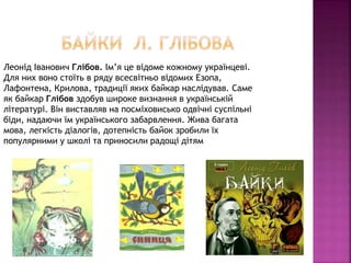 Леонід Іванович Глібов. Ім’я це відоме кожному українцеві.
Для них воно стоїть в ряду всесвітньо відомих Езопа,
Лафонтена, Крилова, традиції яких байкар наслідував. Саме
як байкар Глібов здобув широке визнання в українській
літературі. Він виставляв на посміховисько одвічні суспільні
біди, надаючи їм українського забарвлення. Жива багата
мова, легкість діалогів, дотепність байок зробили їх
популярними у школі та приносили радощі дітям
 