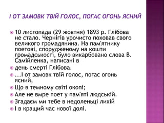  10 листопада (29 жовтня) 1893 р. Глібова
не стало. Чернігів урочисто поховав свого
великого громадянина. На пам'ятнику
поетові, спорудженому на кошти
громадськості, було викарбовано слова В.
Самійленка, написані в
 день смерті Глібова.
 ...І от замовк твій голос, погас огонь
ясний,
 Що в темному світі окопі;
 Але не вмре поет у пам'яті людській.
 Згадаєм ми тебе в недоленьці лихій
 І в кращий час нової долі.
 