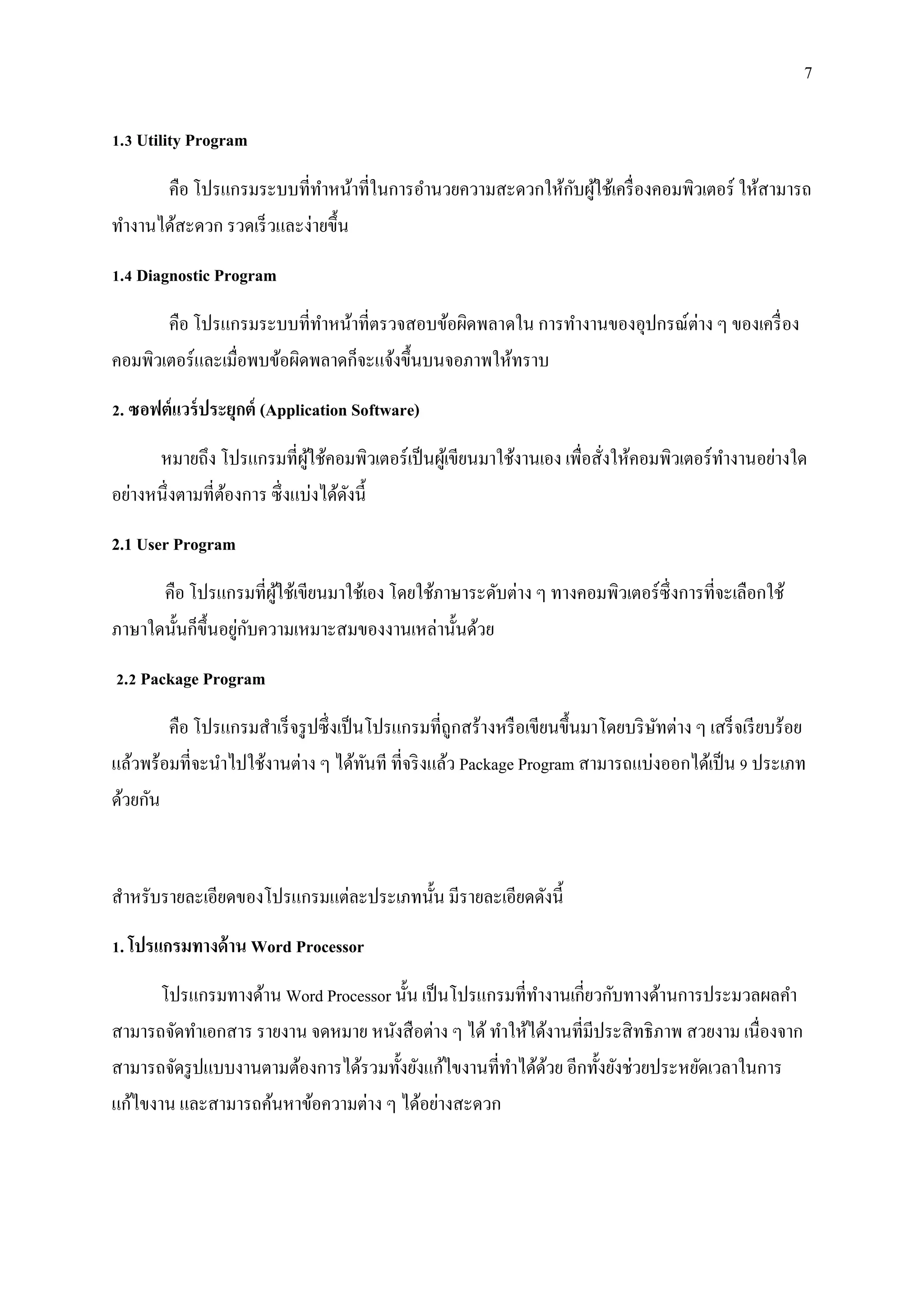 7
1.3 Utility Program
คือ โปรแกรมระบบที่ทาหน้าที่ในการอานวยความสะดวกให้กับผู้ใช้เครื่องคอมพิวเตอร์ ให้สามารถ
ทางานได้สะดวก รวดเร็วและง่ายขึ้น
1.4 Diagnostic Program
คือ โปรแกรมระบบที่ทาหน้าที่ตรวจสอบข้อผิดพลาดใน การทางานของอุปกรณ์ต่าง ๆ ของเครื่อง
คอมพิวเตอร์และเมื่อพบข้อผิดพลาดก็จะแจ้งขึ้นบนจอภาพให้ทราบ
2. ซอฟต์แวร์ประยุกต์ (Application Software)
หมายถึง โปรแกรมที่ผู้ใช้คอมพิวเตอร์เป็นผู้เขียนมาใช้งานเอง เพื่อสั่งให้คอมพิวเตอร์ทางานอย่างใด
อย่างหนึ่งตามที่ต้องการ ซึ่งแบ่งได้ดังนี้
2.1 User Program
คือ โปรแกรมที่ผู้ใช้เขียนมาใช้เอง โดยใช้ภาษาระดับต่าง ๆ ทางคอมพิวเตอร์ซึ่งการที่จะเลือกใช้
ภาษาใดนั้นก็ขึ้นอยู่กับความเหมาะสมของงานเหล่านั้นด้วย
2.2 Package Program
คือ โปรแกรมสาเร็จรูปซึ่งเป็นโปรแกรมที่ถูกสร้างหรือเขียนขึ้นมาโดยบริษัทต่าง ๆ เสร็จเรียบร้อย
แล้วพร้อมที่จะนาไปใช้งานต่าง ๆ ได้ทันที ที่จริงแล้ว Package Program สามารถแบ่งออกได้เป็น 9 ประเภท
ด้วยกัน
สาหรับรายละเอียดของโปรแกรมแต่ละประเภทนั้น มีรายละเอียดดังนี้
1. โปรแกรมทางด้าน Word Processor
โปรแกรมทางด้าน Word Processor นั้น เป็นโปรแกรมที่ทางานเกี่ยวกับทางด้านการประมวลผลคา
สามารถจัดทาเอกสาร รายงาน จดหมาย หนังสือต่าง ๆ ได้ ทาให้ได้งานที่มีประสิทธิภาพ สวยงาม เนื่องจาก
สามารถจัดรูปแบบงานตามต้องการได้รวมทั้งยังแก้ไขงานที่ทาได้ด้วย อีกทั้งยังช่วยประหยัดเวลาในการ
แก้ไขงาน และสามารถค้นหาข้อความต่าง ๆ ได้อย่างสะดวก
 