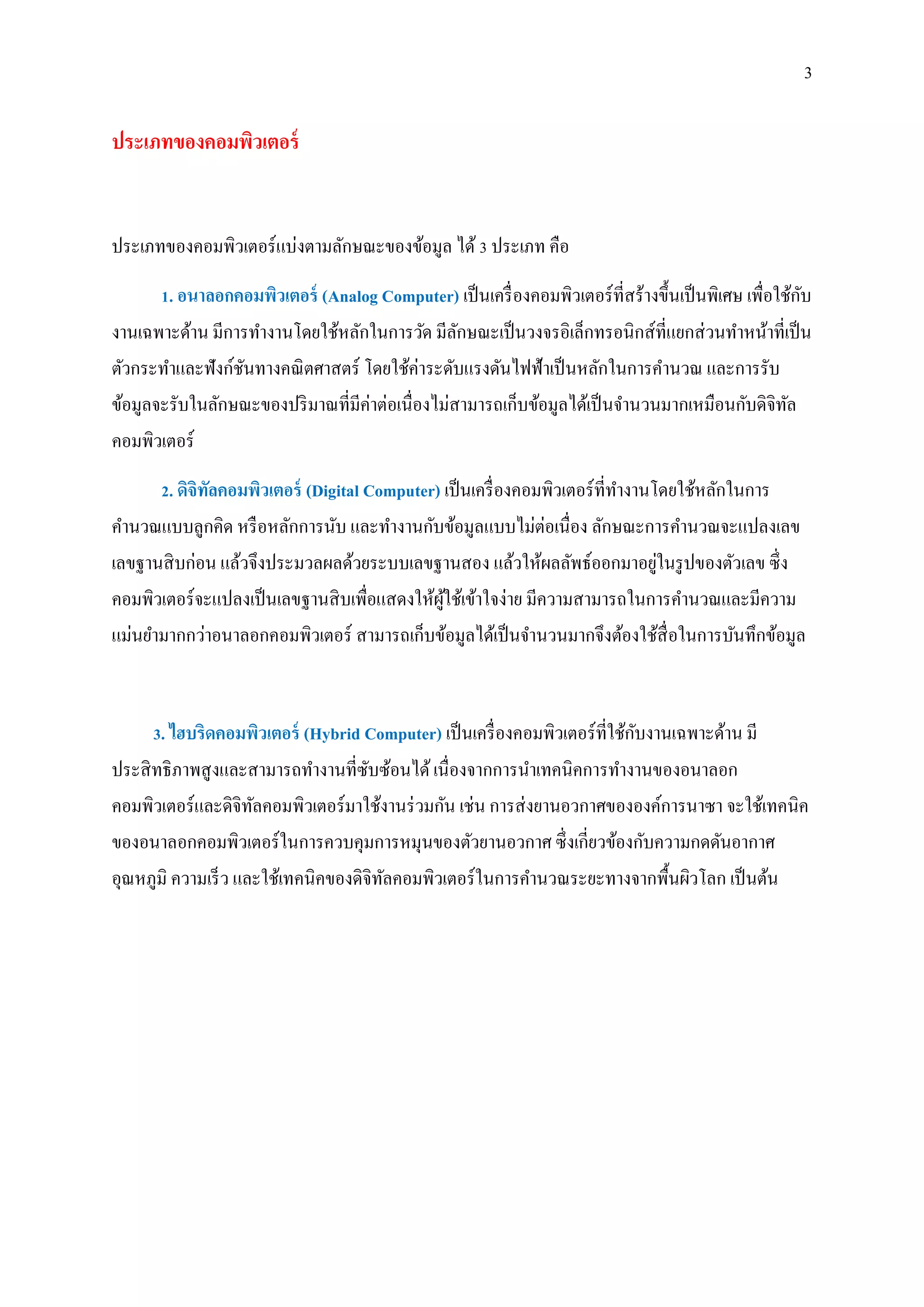 3
ประเภทของคอมพิวเตอร์
ประเภทของคอมพิวเตอร์แบ่งตามลักษณะของข้อมูล ได้3 ประเภท คือ
1. อนาลอกคอมพิวเตอร์ (Analog Computer) เป็นเครื่องคอมพิวเตอร์ที่สร้างขึ้นเป็นพิเศษ เพื่อใช้กับ
งานเฉพาะด้าน มีการทางานโดยใช้หลักในการวัด มีลักษณะเป็นวงจรอิเล็กทรอนิกส์ที่แยกส่วนทาหน้าที่เป็น
ตัวกระทาและฟังก์ชันทางคณิตศาสตร์ โดยใช้ค่าระดับแรงดันไฟฟ้าเป็นหลักในการคานวณ และการรับ
ข้อมูลจะรับในลักษณะของปริมาณที่มีค่าต่อเนื่องไม่สามารถเก็บข้อมูลได้เป็นจานวนมากเหมือนกับดิจิทัล
คอมพิวเตอร์
2. ดิจิทัลคอมพิวเตอร์ (Digital Computer) เป็นเครื่องคอมพิวเตอร์ที่ทางานโดยใช้หลักในการ
คานวณแบบลูกคิด หรือหลักการนับ และทางานกับข้อมูลแบบไม่ต่อเนื่อง ลักษณะการคานวณจะแปลงเลข
เลขฐานสิบก่อน แล้วจึงประมวลผลด้วยระบบเลขฐานสอง แล้วให้ผลลัพธ์ออกมาอยู่ในรูปของตัวเลข ซึ่ง
คอมพิวเตอร์จะแปลงเป็นเลขฐานสิบเพื่อแสดงให้ผู้ใช้เข้าใจง่าย มีความสามารถในการคานวณและมีความ
แม่นยามากกว่าอนาลอกคอมพิวเตอร์ สามารถเก็บข้อมูลได้เป็นจานวนมากจึงต้องใช้สื่อในการบันทึกข้อมูล
3. ไฮบริดคอมพิวเตอร์ (Hybrid Computer) เป็นเครื่องคอมพิวเตอร์ที่ใช้กับงานเฉพาะด้าน มี
ประสิทธิภาพสูงและสามารถทางานที่ซับซ้อนได้เนื่องจากการนาเทคนิคการทางานของอนาลอก
คอมพิวเตอร์และดิจิทัลคอมพิวเตอร์มาใช้งานร่วมกัน เช่น การส่งยานอวกาศขององค์การนาซา จะใช้เทคนิค
ของอนาลอกคอมพิวเตอร์ในการควบคุมการหมุนของตัวยานอวกาศ ซึ่งเกี่ยวข้องกับความกดดันอากาศ
อุณหภูมิ ความเร็ว และใช้เทคนิคของดิจิทัลคอมพิวเตอร์ในการคานวณระยะทางจากพื้นผิวโลก เป็นต้น
 