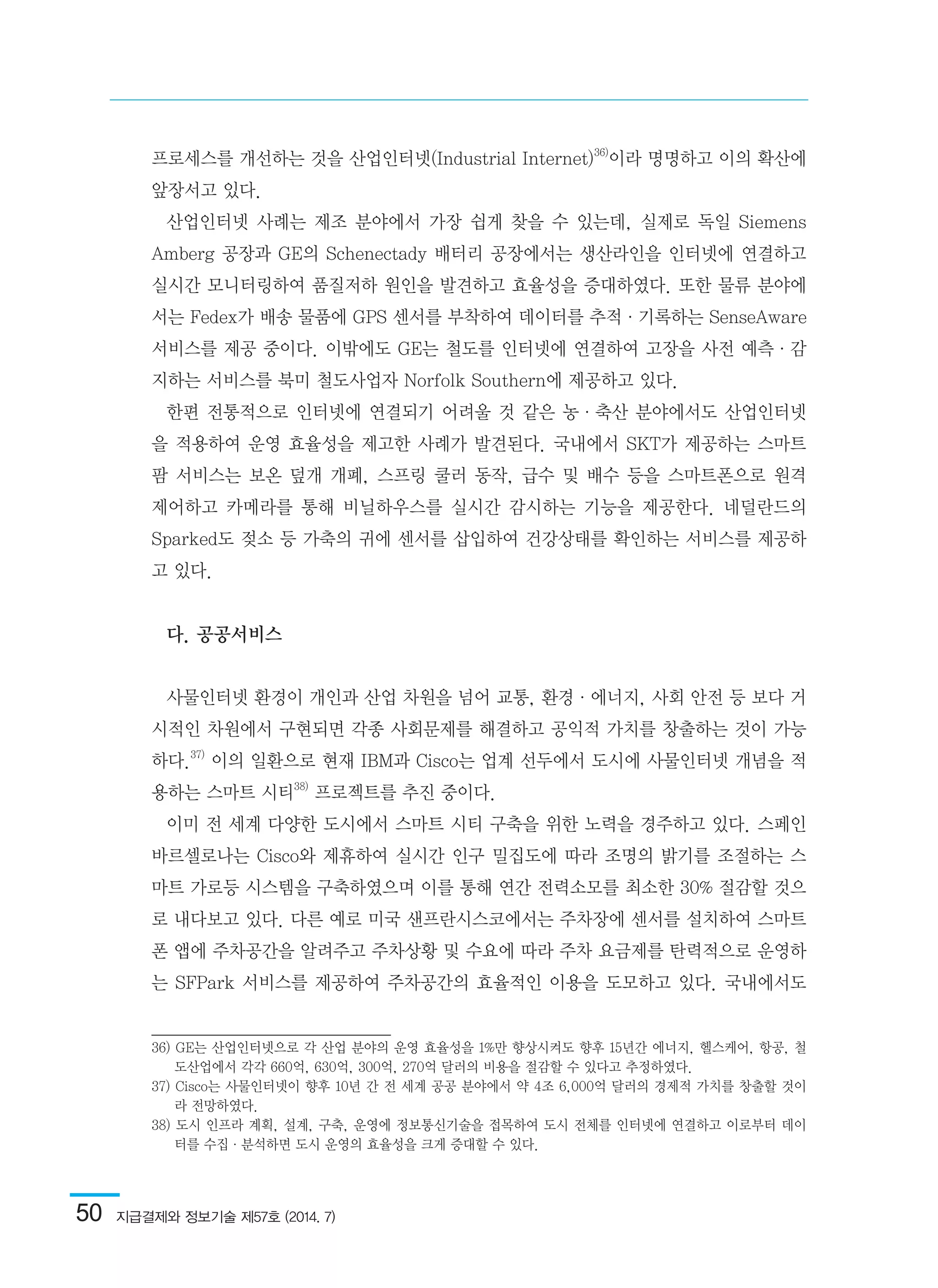50  지급결제와 정보기술 제57호 (2014. 7)
프로세스를 개선하는 것을 산업인터넷(Industrial Internet)36)
이라 명명하고 이의 확산에
앞장서고 있다.
산업인터넷 사례는 제조 분야에서 가장 쉽게 찾을 수 있는데, 실제로 독일 Siemens
Amberg 공장과 GE의 Schenectady 배터리 공장에서는 생산라인을 인터넷에 연결하고
실시간 모니터링하여 품질저하 원인을 발견하고 효율성을 증대하였다. 또한 물류 분야에
서는 Fedex가 배송 물품에 GPS 센서를 부착하여 데이터를 추적·기록하는 SenseAware
서비스를 제공 중이다. 이밖에도 GE는 철도를 인터넷에 연결하여 고장을 사전 예측·감
지하는 서비스를 북미 철도사업자 Norfolk Southern에 제공하고 있다.
한편 전통적으로 인터넷에 연결되기 어려울 것 같은 농·축산 분야에서도 산업인터넷
을 적용하여 운영 효율성을 제고한 사례가 발견된다. 국내에서 SKT가 제공하는 스마트
팜 서비스는 보온 덮개 개폐, 스프링 쿨러 동작, 급수 및 배수 등을 스마트폰으로 원격
제어하고 카메라를 통해 비닐하우스를 실시간 감시하는 기능을 제공한다. 네덜란드의
Sparked도 젖소 등 가축의 귀에 센서를 삽입하여 건강상태를 확인하는 서비스를 제공하
고 있다.
다. 공공서비스
사물인터넷 환경이 개인과 산업 차원을 넘어 교통, 환경·에너지, 사회 안전 등 보다 거
시적인 차원에서 구현되면 각종 사회문제를 해결하고 공익적 가치를 창출하는 것이 가능
하다.37)
이의 일환으로 현재 IBM과 Cisco는 업계 선두에서 도시에 사물인터넷 개념을 적
용하는 스마트 시티38)
프로젝트를 추진 중이다.
이미 전 세계 다양한 도시에서 스마트 시티 구축을 위한 노력을 경주하고 있다. 스페인
바르셀로나는 Cisco와 제휴하여 실시간 인구 밀집도에 따라 조명의 밝기를 조절하는 스
마트 가로등 시스템을 구축하였으며 이를 통해 연간 전력소모를 최소한 30% 절감할 것으
로 내다보고 있다. 다른 예로 미국 샌프란시스코에서는 주차장에 센서를 설치하여 스마트
폰 앱에 주차공간을 알려주고 주차상황 및 수요에 따라 주차 요금제를 탄력적으로 운영하
는 SFPark 서비스를 제공하여 주차공간의 효율적인 이용을 도모하고 있다. 국내에서도
36) GE는 산업인터넷으로 각 산업 분야의 운영 효율성을 1%만 향상시켜도 향후 15년간 에너지, 헬스케어, 항공, 철
도산업에서 각각 660억, 630억, 300억, 270억 달러의 비용을 절감할 수 있다고 추정하였다.	
37) Cisco는 사물인터넷이 향후 10년 간 전 세계 공공 분야에서 약 4조 6,000억 달러의 경제적 가치를 창출할 것이
라 전망하였다. 	
38) 도시 인프라 계획, 설계, 구축, 운영에 정보통신기술을 접목하여 도시 전체를 인터넷에 연결하고 이로부터 데이
터를 수집·분석하면 도시 운영의 효율성을 크게 증대할 수 있다.	
 