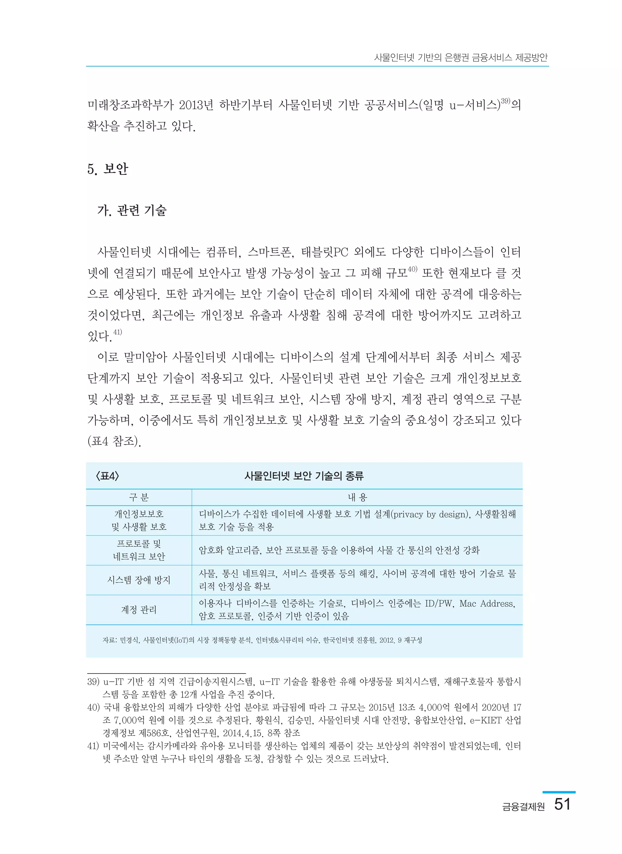 금융결제원  51
사물인터넷 기반의 은행권 금융서비스 제공방안
미래창조과학부가 2013년 하반기부터 사물인터넷 기반 공공서비스(일명 u-서비스)39)
의
확산을 추진하고 있다.
5. 보안
가. 관련 기술
사물인터넷 시대에는 컴퓨터, 스마트폰, 태블릿PC 외에도 다양한 디바이스들이 인터
넷에 연결되기 때문에 보안사고 발생 가능성이 높고 그 피해 규모40)
또한 현재보다 클 것
으로 예상된다. 또한 과거에는 보안 기술이 단순히 데이터 자체에 대한 공격에 대응하는
것이었다면, 최근에는 개인정보 유출과 사생활 침해 공격에 대한 방어까지도 고려하고
있다.41)
이로 말미암아 사물인터넷 시대에는 디바이스의 설계 단계에서부터 최종 서비스 제공
단계까지 보안 기술이 적용되고 있다. 사물인터넷 관련 보안 기술은 크게 개인정보보호
및 사생활 보호, 프로토콜 및 네트워크 보안, 시스템 장애 방지, 계정 관리 영역으로 구분
가능하며, 이중에서도 특히 개인정보보호 및 사생활 보호 기술의 중요성이 강조되고 있다
(표4 참조).
39) u-IT 기반 섬 지역 긴급이송지원시스템, u-IT 기술을 활용한 유해 야생동물 퇴치시스템, 재해구호물자 통합시
스템 등을 포함한 총 12개 사업을 추진 중이다.	
40) 국내 융합보안의 피해가 다양한 산업 분야로 파급됨에 따라 그 규모는 2015년 13조 4,000억 원에서 2020년 17
조 7,000억 원에 이를 것으로 추정된다. 황원식, 김승민, 사물인터넷 시대 안전망, 융합보안산업, e-KIET 산업
경제정보 제586호, 산업연구원, 2014.4.15. 8쪽 참조	
41) 미국에서는 감시카메라와 유아용 모니터를 생산하는 업체의 제품이 갖는 보안상의 취약점이 발견되었는데, 인터
넷 주소만 알면 누구나 타인의 생활을 도청, 감청할 수 있는 것으로 드러났다.	
<표4> 사물인터넷 보안 기술의 종류
자료: 민경식, 사물인터넷(IoT)의 시장 정책동향 분석, 인터넷&시큐리티 이슈, 한국인터넷 진흥원, 2012. 9 재구성
구 분 내 용
개인정보보호
및 사생활 보호
디바이스가 수집한 데이터에 사생활 보호 기법 설계(privacy by design), 사생활침해
보호 기술 등을 적용
프로토콜 및
네트워크 보안
암호화 알고리즘, 보안 프로토콜 등을 이용하여 사물 간 통신의 안전성 강화
시스템 장애 방지
사물, 통신 네트워크, 서비스 플랫폼 등의 해킹, 사이버 공격에 대한 방어 기술로 물
리적 안정성을 확보
계정 관리
이용자나 디바이스를 인증하는 기술로, 디바이스 인증에는 ID/PW, Mac Address,
암호 프로토콜, 인증서 기반 인증이 있음
 