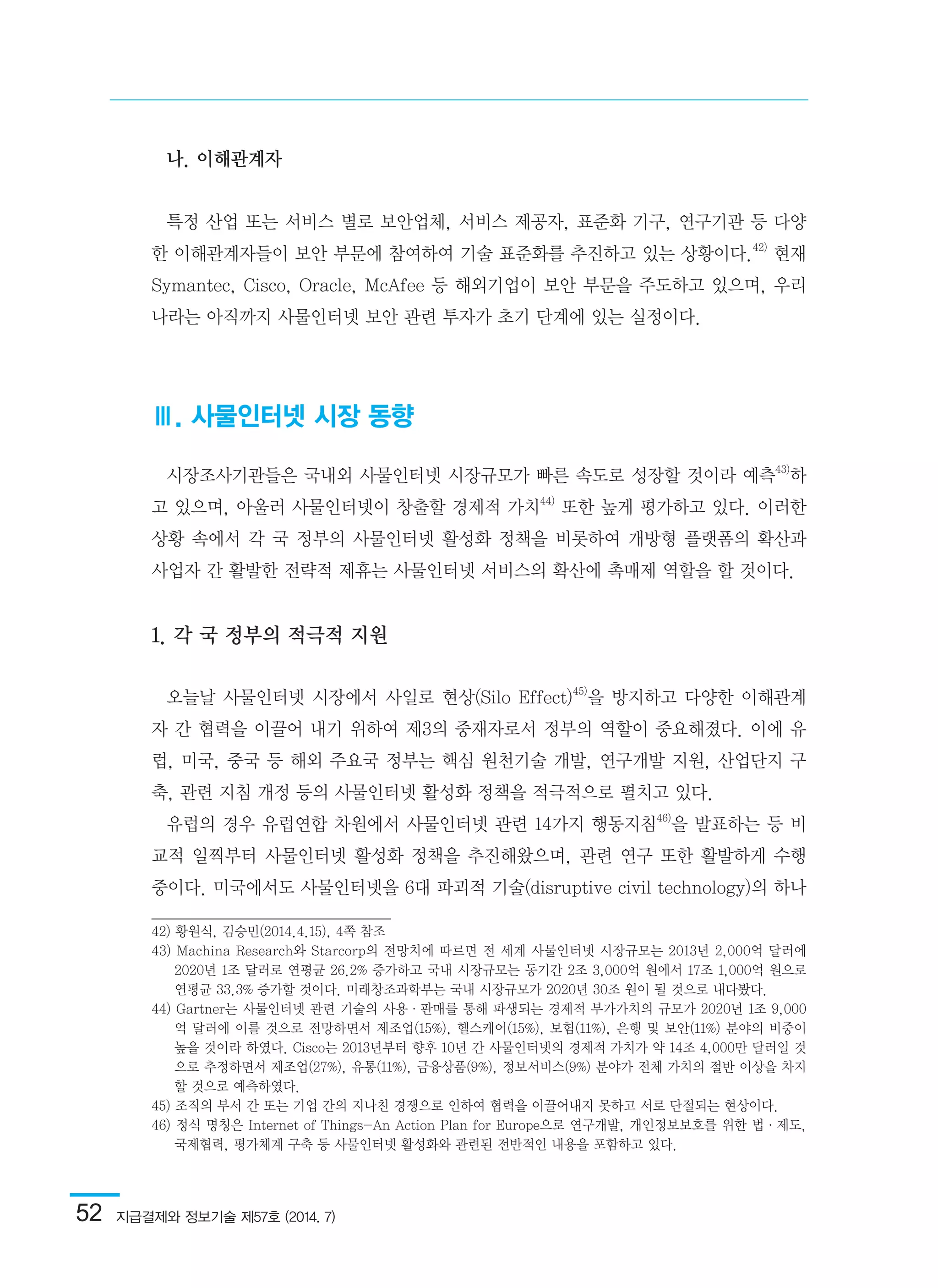 52  지급결제와 정보기술 제57호 (2014. 7)
나. 이해관계자
특정 산업 또는 서비스 별로 보안업체, 서비스 제공자, 표준화 기구, 연구기관 등 다양
한 이해관계자들이 보안 부문에 참여하여 기술 표준화를 추진하고 있는 상황이다.42)
현재
Symantec, Cisco, Oracle, McAfee 등 해외기업이 보안 부문을 주도하고 있으며, 우리
나라는 아직까지 사물인터넷 보안 관련 투자가 초기 단계에 있는 실정이다.
Ⅲ. 사물인터넷 시장 동향
시장조사기관들은 국내외 사물인터넷 시장규모가 빠른 속도로 성장할 것이라 예측43)
하
고 있으며, 아울러 사물인터넷이 창출할 경제적 가치44)
또한 높게 평가하고 있다. 이러한
상황 속에서 각 국 정부의 사물인터넷 활성화 정책을 비롯하여 개방형 플랫폼의 확산과
사업자 간 활발한 전략적 제휴는 사물인터넷 서비스의 확산에 촉매제 역할을 할 것이다.
1. 각 국 정부의 적극적 지원
오늘날 사물인터넷 시장에서 사일로 현상(Silo Effect)45)
을 방지하고 다양한 이해관계
자 간 협력을 이끌어 내기 위하여 제3의 중재자로서 정부의 역할이 중요해졌다. 이에 유
럽, 미국, 중국 등 해외 주요국 정부는 핵심 원천기술 개발, 연구개발 지원, 산업단지 구
축, 관련 지침 개정 등의 사물인터넷 활성화 정책을 적극적으로 펼치고 있다.
유럽의 경우 유럽연합 차원에서 사물인터넷 관련 14가지 행동지침46)
을 발표하는 등 비
교적 일찍부터 사물인터넷 활성화 정책을 추진해왔으며, 관련 연구 또한 활발하게 수행
중이다. 미국에서도 사물인터넷을 6대 파괴적 기술(disruptive civil technology)의 하나
42) 황원식, 김승민(2014.4.15), 4쪽 참조	
43) Machina Research와 Starcorp의 전망치에 따르면 전 세계 사물인터넷 시장규모는 2013년 2,000억 달러에
2020년 1조 달러로 연평균 26.2% 증가하고 국내 시장규모는 동기간 2조 3,000억 원에서 17조 1,000억 원으로
연평균 33.3% 증가할 것이다. 미래창조과학부는 국내 시장규모가 2020년 30조 원이 될 것으로 내다봤다.	
44) Gartner는 사물인터넷 관련 기술의 사용·판매를 통해 파생되는 경제적 부가가치의 규모가 2020년 1조 9,000
억 달러에 이를 것으로 전망하면서 제조업(15%), 헬스케어(15%), 보험(11%), 은행 및 보안(11%) 분야의 비중이
높을 것이라 하였다. Cisco는 2013년부터 향후 10년 간 사물인터넷의 경제적 가치가 약 14조 4,000만 달러일 것
으로 추정하면서 제조업(27%), 유통(11%), 금융상품(9%), 정보서비스(9%) 분야가 전체 가치의 절반 이상을 차지
할 것으로 예측하였다.	
45) 조직의 부서 간 또는 기업 간의 지나친 경쟁으로 인하여 협력을 이끌어내지 못하고 서로 단절되는 현상이다.	
46) 정식 명칭은 Internet of Things-An Action Plan for Europe으로 연구개발, 개인정보보호를 위한 법·제도,
국제협력, 평가체계 구축 등 사물인터넷 활성화와 관련된 전반적인 내용을 포함하고 있다.
 