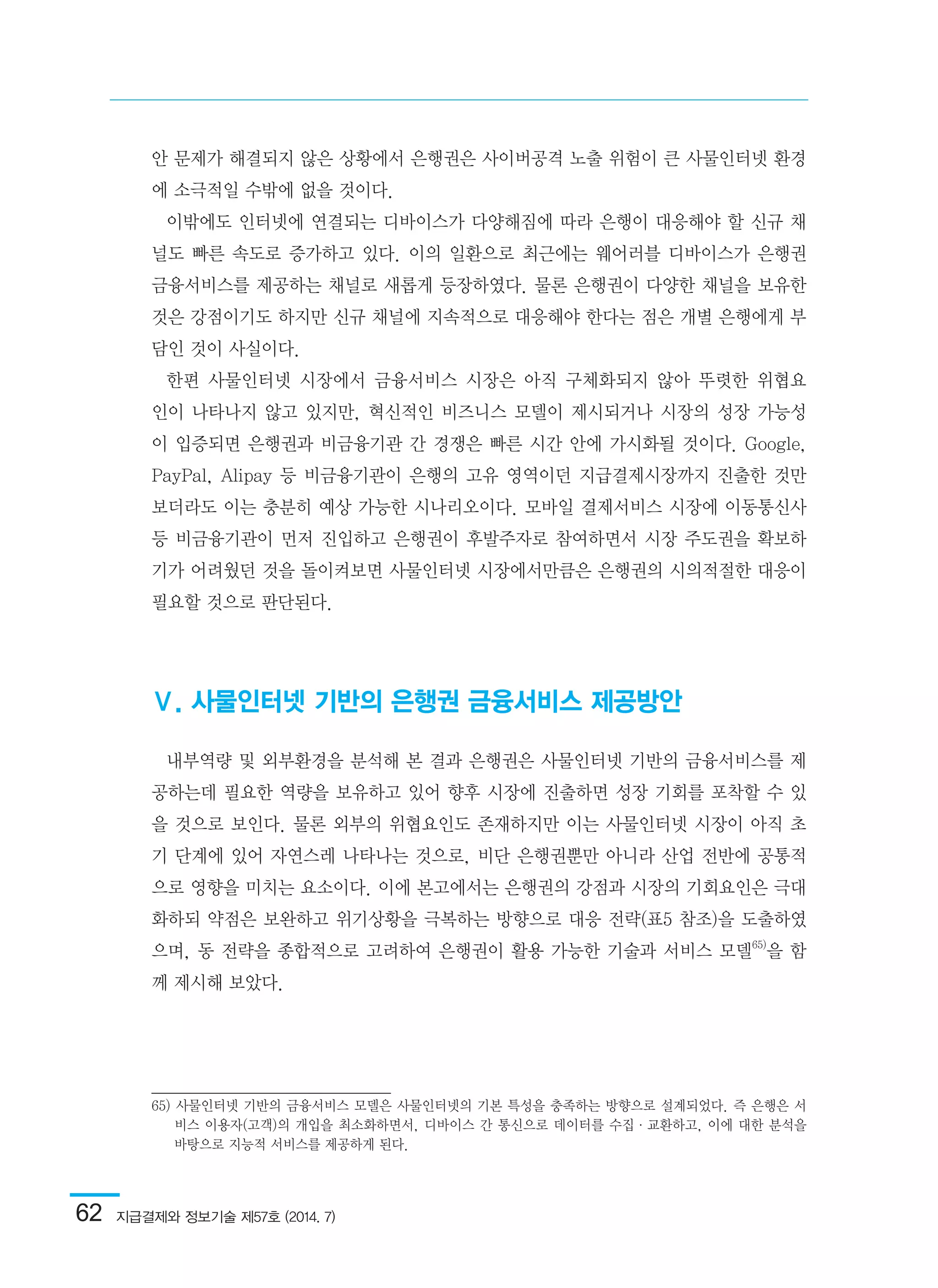 62  지급결제와 정보기술 제57호 (2014. 7)
안 문제가 해결되지 않은 상황에서 은행권은 사이버공격 노출 위험이 큰 사물인터넷 환경
에 소극적일 수밖에 없을 것이다.
이밖에도 인터넷에 연결되는 디바이스가 다양해짐에 따라 은행이 대응해야 할 신규 채
널도 빠른 속도로 증가하고 있다. 이의 일환으로 최근에는 웨어러블 디바이스가 은행권
금융서비스를 제공하는 채널로 새롭게 등장하였다. 물론 은행권이 다양한 채널을 보유한
것은 강점이기도 하지만 신규 채널에 지속적으로 대응해야 한다는 점은 개별 은행에게 부
담인 것이 사실이다.
한편 사물인터넷 시장에서 금융서비스 시장은 아직 구체화되지 않아 뚜렷한 위협요
인이 나타나지 않고 있지만, 혁신적인 비즈니스 모델이 제시되거나 시장의 성장 가능성
이 입증되면 은행권과 비금융기관 간 경쟁은 빠른 시간 안에 가시화될 것이다. Google,
PayPal, Alipay 등 비금융기관이 은행의 고유 영역이던 지급결제시장까지 진출한 것만
보더라도 이는 충분히 예상 가능한 시나리오이다. 모바일 결제서비스 시장에 이동통신사
등 비금융기관이 먼저 진입하고 은행권이 후발주자로 참여하면서 시장 주도권을 확보하
기가 어려웠던 것을 돌이켜보면 사물인터넷 시장에서만큼은 은행권의 시의적절한 대응이
필요할 것으로 판단된다.
Ⅴ. 사물인터넷 기반의 은행권 금융서비스 제공방안
내부역량 및 외부환경을 분석해 본 결과 은행권은 사물인터넷 기반의 금융서비스를 제
공하는데 필요한 역량을 보유하고 있어 향후 시장에 진출하면 성장 기회를 포착할 수 있
을 것으로 보인다. 물론 외부의 위협요인도 존재하지만 이는 사물인터넷 시장이 아직 초
기 단계에 있어 자연스레 나타나는 것으로, 비단 은행권뿐만 아니라 산업 전반에 공통적
으로 영향을 미치는 요소이다. 이에 본고에서는 은행권의 강점과 시장의 기회요인은 극대
화하되 약점은 보완하고 위기상황을 극복하는 방향으로 대응 전략(표5 참조)을 도출하였
으며, 동 전략을 종합적으로 고려하여 은행권이 활용 가능한 기술과 서비스 모델65)
을 함
께 제시해 보았다.
65) 사물인터넷 기반의 금융서비스 모델은 사물인터넷의 기본 특성을 충족하는 방향으로 설계되었다. 즉 은행은 서
비스 이용자(고객)의 개입을 최소화하면서, 디바이스 간 통신으로 데이터를 수집·교환하고, 이에 대한 분석을
바탕으로 지능적 서비스를 제공하게 된다.	
 