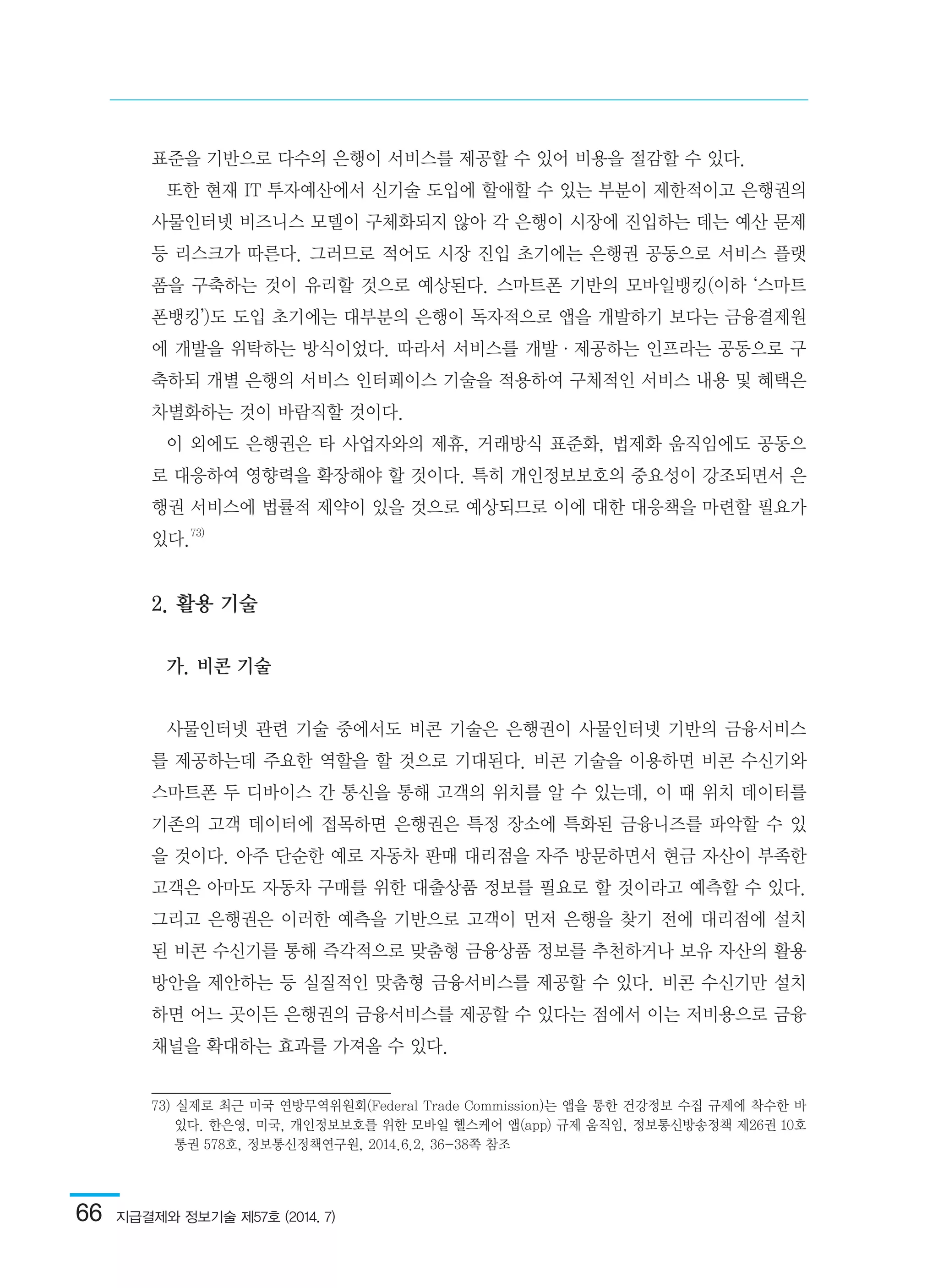 66  지급결제와 정보기술 제57호 (2014. 7)
표준을 기반으로 다수의 은행이 서비스를 제공할 수 있어 비용을 절감할 수 있다.
또한 현재 IT 투자예산에서 신기술 도입에 할애할 수 있는 부분이 제한적이고 은행권의
사물인터넷 비즈니스 모델이 구체화되지 않아 각 은행이 시장에 진입하는 데는 예산 문제
등 리스크가 따른다. 그러므로 적어도 시장 진입 초기에는 은행권 공동으로 서비스 플랫
폼을 구축하는 것이 유리할 것으로 예상된다. 스마트폰 기반의 모바일뱅킹(이하 ‘스마트
폰뱅킹’)도 도입 초기에는 대부분의 은행이 독자적으로 앱을 개발하기 보다는 금융결제원
에 개발을 위탁하는 방식이었다. 따라서 서비스를 개발·제공하는 인프라는 공동으로 구
축하되 개별 은행의 서비스 인터페이스 기술을 적용하여 구체적인 서비스 내용 및 혜택은
차별화하는 것이 바람직할 것이다.
이 외에도 은행권은 타 사업자와의 제휴, 거래방식 표준화, 법제화 움직임에도 공동으
로 대응하여 영향력을 확장해야 할 것이다. 특히 개인정보보호의 중요성이 강조되면서 은
행권 서비스에 법률적 제약이 있을 것으로 예상되므로 이에 대한 대응책을 마련할 필요가
있다.73)
2. 활용 기술
가. 비콘 기술
사물인터넷 관련 기술 중에서도 비콘 기술은 은행권이 사물인터넷 기반의 금융서비스
를 제공하는데 주요한 역할을 할 것으로 기대된다. 비콘 기술을 이용하면 비콘 수신기와
스마트폰 두 디바이스 간 통신을 통해 고객의 위치를 알 수 있는데, 이 때 위치 데이터를
기존의 고객 데이터에 접목하면 은행권은 특정 장소에 특화된 금융니즈를 파악할 수 있
을 것이다. 아주 단순한 예로 자동차 판매 대리점을 자주 방문하면서 현금 자산이 부족한
고객은 아마도 자동차 구매를 위한 대출상품 정보를 필요로 할 것이라고 예측할 수 있다.
그리고 은행권은 이러한 예측을 기반으로 고객이 먼저 은행을 찾기 전에 대리점에 설치
된 비콘 수신기를 통해 즉각적으로 맞춤형 금융상품 정보를 추천하거나 보유 자산의 활용
방안을 제안하는 등 실질적인 맞춤형 금융서비스를 제공할 수 있다. 비콘 수신기만 설치
하면 어느 곳이든 은행권의 금융서비스를 제공할 수 있다는 점에서 이는 저비용으로 금융
채널을 확대하는 효과를 가져올 수 있다.
73) 실제로 최근 미국 연방무역위원회(Federal Trade Commission)는 앱을 통한 건강정보 수집 규제에 착수한 바
있다. 한은영, 미국, 개인정보보호를 위한 모바일 헬스케어 앱(app) 규제 움직임, 정보통신방송정책 제26권 10호
통권 578호, 정보통신정책연구원, 2014.6.2, 36-38쪽 참조	
 