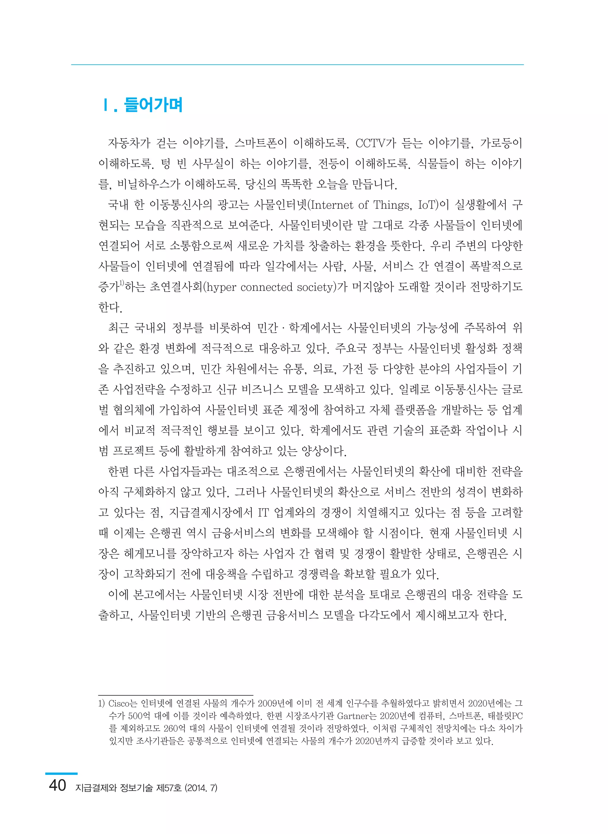 40  지급결제와 정보기술 제57호 (2014. 7)
Ⅰ. 들어가며
자동차가 걷는 이야기를, 스마트폰이 이해하도록. CCTV가 듣는 이야기를, 가로등이
이해하도록. 텅 빈 사무실이 하는 이야기를, 전등이 이해하도록. 식물들이 하는 이야기
를, 비닐하우스가 이해하도록. 당신의 똑똑한 오늘을 만듭니다.
국내 한 이동통신사의 광고는 사물인터넷(Internet of Things, IoT)이 실생활에서 구
현되는 모습을 직관적으로 보여준다. 사물인터넷이란 말 그대로 각종 사물들이 인터넷에
연결되어 서로 소통함으로써 새로운 가치를 창출하는 환경을 뜻한다. 우리 주변의 다양한
사물들이 인터넷에 연결됨에 따라 일각에서는 사람, 사물, 서비스 간 연결이 폭발적으로
증가1)
하는 초연결사회(hyper connected society)가 머지않아 도래할 것이라 전망하기도
한다.
최근 국내외 정부를 비롯하여 민간·학계에서는 사물인터넷의 가능성에 주목하여 위
와 같은 환경 변화에 적극적으로 대응하고 있다. 주요국 정부는 사물인터넷 활성화 정책
을 추진하고 있으며, 민간 차원에서는 유통, 의료, 가전 등 다양한 분야의 사업자들이 기
존 사업전략을 수정하고 신규 비즈니스 모델을 모색하고 있다. 일례로 이동통신사는 글로
벌 협의체에 가입하여 사물인터넷 표준 제정에 참여하고 자체 플랫폼을 개발하는 등 업계
에서 비교적 적극적인 행보를 보이고 있다. 학계에서도 관련 기술의 표준화 작업이나 시
범 프로젝트 등에 활발하게 참여하고 있는 양상이다.
한편 다른 사업자들과는 대조적으로 은행권에서는 사물인터넷의 확산에 대비한 전략을
아직 구체화하지 않고 있다. 그러나 사물인터넷의 확산으로 서비스 전반의 성격이 변화하
고 있다는 점, 지급결제시장에서 IT 업계와의 경쟁이 치열해지고 있다는 점 등을 고려할
때 이제는 은행권 역시 금융서비스의 변화를 모색해야 할 시점이다. 현재 사물인터넷 시
장은 헤게모니를 장악하고자 하는 사업자 간 협력 및 경쟁이 활발한 상태로, 은행권은 시
장이 고착화되기 전에 대응책을 수립하고 경쟁력을 확보할 필요가 있다.
이에 본고에서는 사물인터넷 시장 전반에 대한 분석을 토대로 은행권의 대응 전략을 도
출하고, 사물인터넷 기반의 은행권 금융서비스 모델을 다각도에서 제시해보고자 한다.
1) Cisco는 인터넷에 연결된 사물의 개수가 2009년에 이미 전 세계 인구수를 추월하였다고 밝히면서 2020년에는 그
수가 500억 대에 이를 것이라 예측하였다. 한편 시장조사기관 Gartner는 2020년에 컴퓨터, 스마트폰, 태블릿PC
를 제외하고도 260억 대의 사물이 인터넷에 연결될 것이라 전망하였다. 이처럼 구체적인 전망치에는 다소 차이가
있지만 조사기관들은 공통적으로 인터넷에 연결되는 사물의 개수가 2020년까지 급증할 것이라 보고 있다.	
 