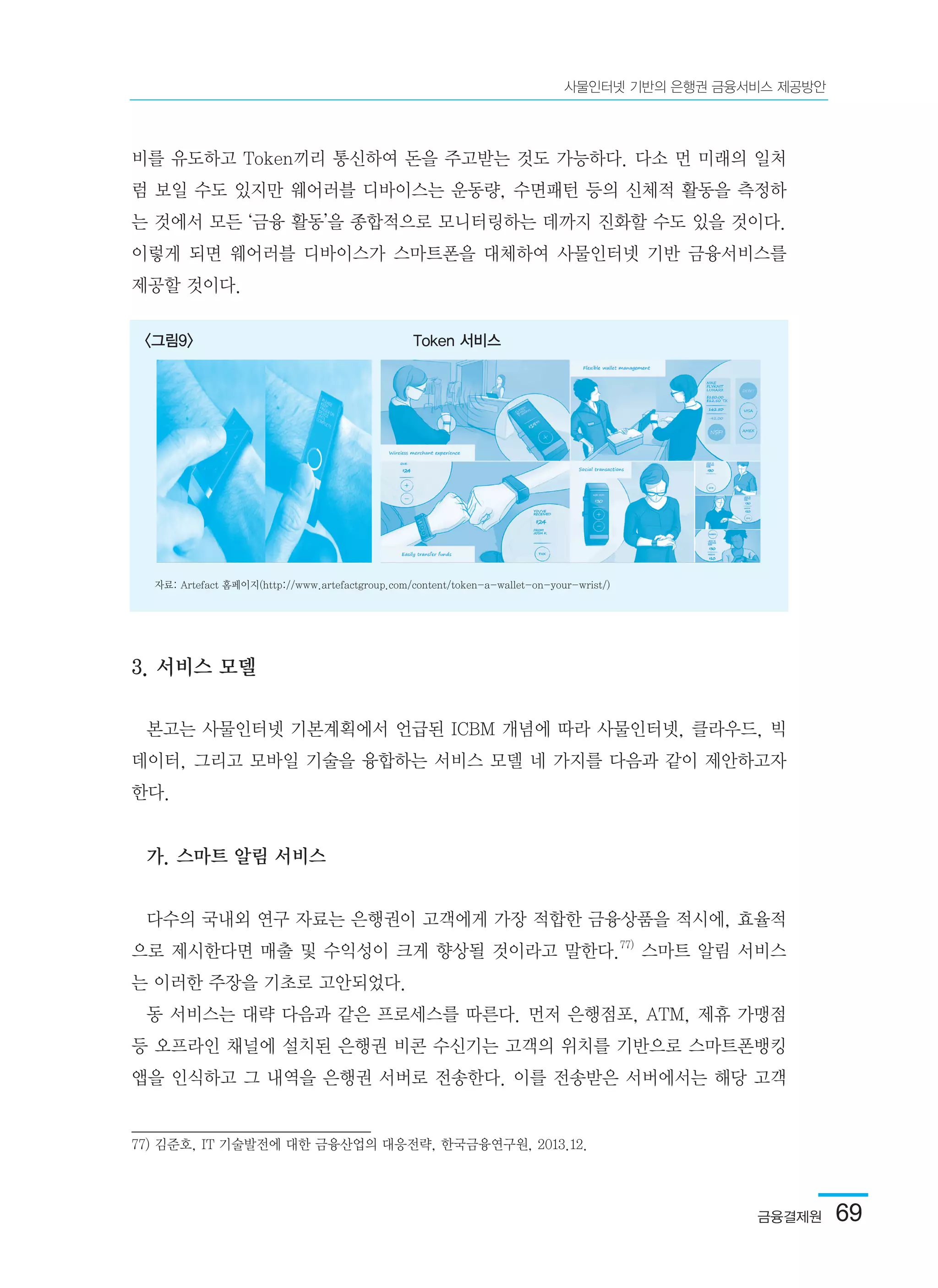 금융결제원  69
사물인터넷 기반의 은행권 금융서비스 제공방안
비를 유도하고 Token끼리 통신하여 돈을 주고받는 것도 가능하다. 다소 먼 미래의 일처
럼 보일 수도 있지만 웨어러블 디바이스는 운동량, 수면패턴 등의 신체적 활동을 측정하
는 것에서 모든 ‘금융 활동’을 종합적으로 모니터링하는 데까지 진화할 수도 있을 것이다.
이렇게 되면 웨어러블 디바이스가 스마트폰을 대체하여 사물인터넷 기반 금융서비스를
제공할 것이다.
3. 서비스 모델
본고는 사물인터넷 기본계획에서 언급된 ICBM 개념에 따라 사물인터넷, 클라우드, 빅
데이터, 그리고 모바일 기술을 융합하는 서비스 모델 네 가지를 다음과 같이 제안하고자
한다.
가. 스마트 알림 서비스
다수의 국내외 연구 자료는 은행권이 고객에게 가장 적합한 금융상품을 적시에, 효율적
으로 제시한다면 매출 및 수익성이 크게 향상될 것이라고 말한다.77)
스마트 알림 서비스
는 이러한 주장을 기초로 고안되었다.
동 서비스는 대략 다음과 같은 프로세스를 따른다. 먼저 은행점포, ATM, 제휴 가맹점
등 오프라인 채널에 설치된 은행권 비콘 수신기는 고객의 위치를 기반으로 스마트폰뱅킹
앱을 인식하고 그 내역을 은행권 서버로 전송한다. 이를 전송받은 서버에서는 해당 고객
77) 김준호, IT 기술발전에 대한 금융산업의 대응전략, 한국금융연구원, 2013.12.
<그림9> Token 서비스
자료: Artefact 홈페이지(http://www.artefactgroup.com/content/token-a-wallet-on-your-wrist/)
 