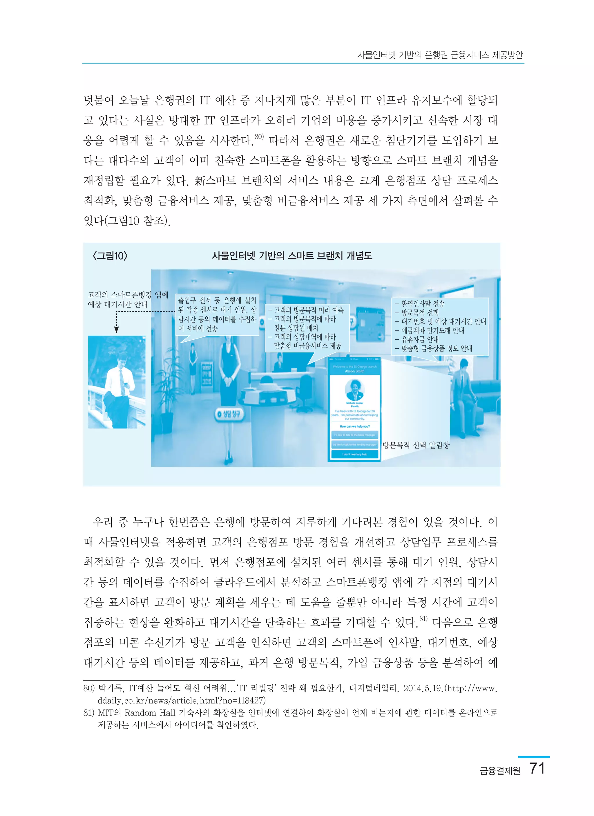 금융결제원  71
사물인터넷 기반의 은행권 금융서비스 제공방안
덧붙여 오늘날 은행권의 IT 예산 중 지나치게 많은 부분이 IT 인프라 유지보수에 할당되
고 있다는 사실은 방대한 IT 인프라가 오히려 기업의 비용을 증가시키고 신속한 시장 대
응을 어렵게 할 수 있음을 시사한다.80)
따라서 은행권은 새로운 첨단기기를 도입하기 보
다는 대다수의 고객이 이미 친숙한 스마트폰을 활용하는 방향으로 스마트 브랜치 개념을
재정립할 필요가 있다. 新스마트 브랜치의 서비스 내용은 크게 은행점포 상담 프로세스
최적화, 맞춤형 금융서비스 제공, 맞춤형 비금융서비스 제공 세 가지 측면에서 살펴볼 수
있다(그림10 참조).
우리 중 누구나 한번쯤은 은행에 방문하여 지루하게 기다려본 경험이 있을 것이다. 이
때 사물인터넷을 적용하면 고객의 은행점포 방문 경험을 개선하고 상담업무 프로세스를
최적화할 수 있을 것이다. 먼저 은행점포에 설치된 여러 센서를 통해 대기 인원, 상담시
간 등의 데이터를 수집하여 클라우드에서 분석하고 스마트폰뱅킹 앱에 각 지점의 대기시
간을 표시하면 고객이 방문 계획을 세우는 데 도움을 줄뿐만 아니라 특정 시간에 고객이
집중하는 현상을 완화하고 대기시간을 단축하는 효과를 기대할 수 있다.81)
다음으로 은행
점포의 비콘 수신기가 방문 고객을 인식하면 고객의 스마트폰에 인사말, 대기번호, 예상
대기시간 등의 데이터를 제공하고, 과거 은행 방문목적, 가입 금융상품 등을 분석하여 예
80) 박기록, IT예산 늘어도 혁신 어려워...‘IT 리빌딩’ 전략 왜 필요한가, 디지털데일리, 2014.5.19.(http://www.
ddaily.co.kr/news/article.html?no=118427)
81) MIT의 Random Hall 기숙사의 화장실을 인터넷에 연결하여 화장실이 언제 비는지에 관한 데이터를 온라인으로
제공하는 서비스에서 아이디어를 착안하였다.	
<그림10> 사물인터넷 기반의 스마트 브랜치 개념도
고객의 스마트폰뱅킹 앱에
예상 대기시간 안내 출입구 센서 등 은행에 설치
된 각종 센서로 대기 인원, 상
담시간 등의 데이터를 수집하
여 서버에 전송
- 고객의 방문목적 미리 예측
- 고객의 방문목적에 따라
   전문 상담원 배치
- 고객의 상담내역에 따라
   맞춤형 비금융서비스 제공
- 환영인사말 전송
- 방문목적 선택
- 대기번호 및 예상 대기시간 안내
- 예금계좌 만기도래 안내
- 유휴자금 안내
- 맞춤형 금융상품 정보 안내
방문목적 선택 알림창
 