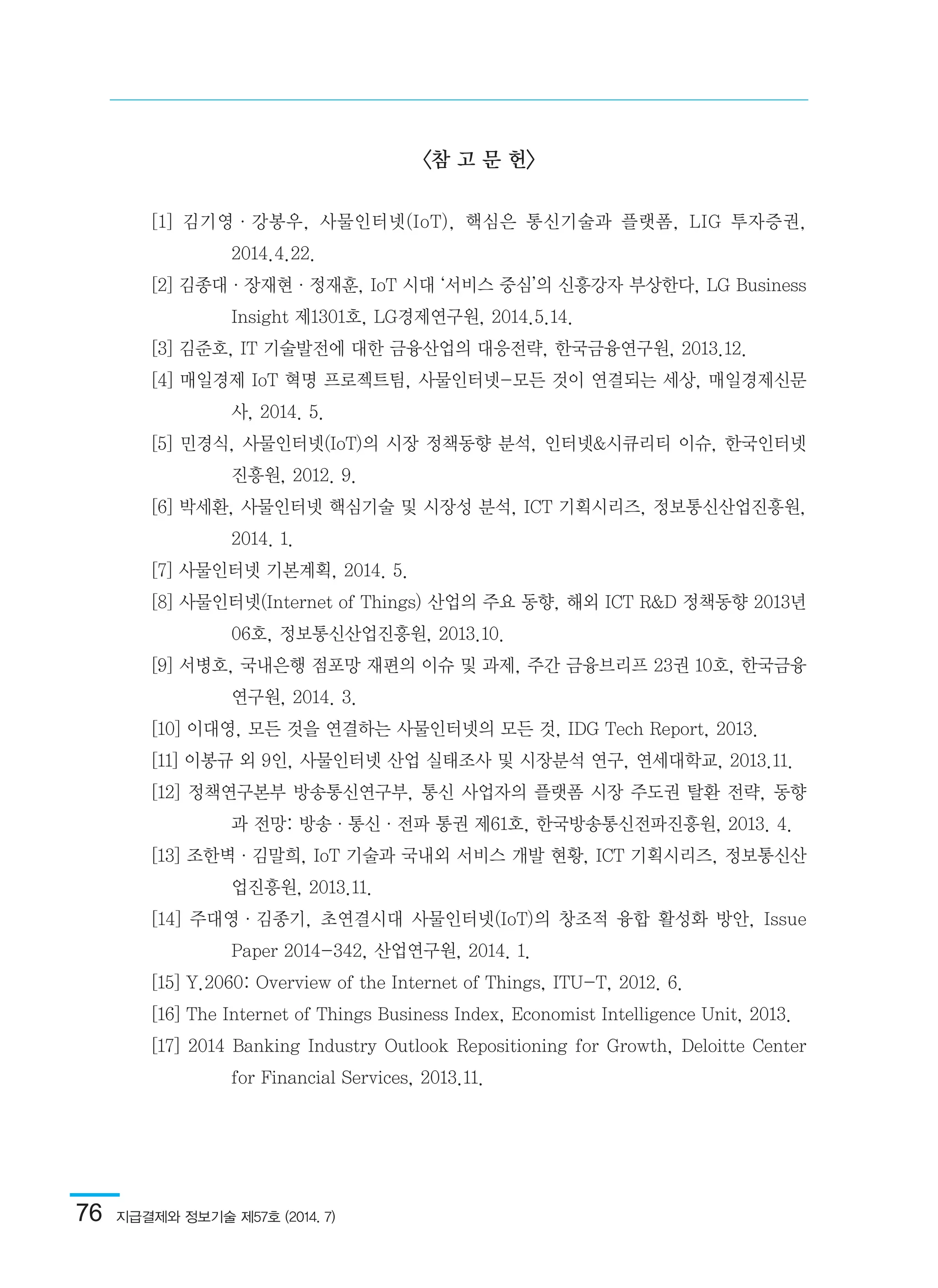 76  지급결제와 정보기술 제57호 (2014. 7)
<참 고 문 헌>
[1] 김기영·강봉우, 사물인터넷(IoT), 핵심은 통신기술과 플랫폼, LIG 투자증권,
2014.4.22.
[2] 김종대·장재현·정재훈, IoT 시대 ‘서비스 중심’의 신흥강자 부상한다, LG Business
Insight 제1301호, LG경제연구원, 2014.5.14.
[3] 김준호, IT 기술발전에 대한 금융산업의 대응전략, 한국금융연구원, 2013.12.
[4] 매일경제 IoT 혁명 프로젝트팀, 사물인터넷-모든 것이 연결되는 세상, 매일경제신문
사, 2014. 5.
[5] 민경식, 사물인터넷(IoT)의 시장 정책동향 분석, 인터넷&시큐리티 이슈, 한국인터넷
진흥원, 2012. 9.
[6] 박세환, 사물인터넷 핵심기술 및 시장성 분석, ICT 기획시리즈, 정보통신산업진흥원,
2014. 1.
[7] 사물인터넷 기본계획, 2014. 5.
[8] 사물인터넷(Internet of Things) 산업의 주요 동향, 해외 ICT R&D 정책동향 2013년
06호, 정보통신산업진흥원, 2013.10.
[9] 서병호, 국내은행 점포망 재편의 이슈 및 과제, 주간 금융브리프 23권 10호, 한국금융
연구원, 2014. 3.
[10] 이대영, 모든 것을 연결하는 사물인터넷의 모든 것, IDG Tech Report, 2013.
[11] 이봉규 외 9인, 사물인터넷 산업 실태조사 및 시장분석 연구, 연세대학교, 2013.11.
[12] 정책연구본부 방송통신연구부, 통신 사업자의 플랫폼 시장 주도권 탈환 전략, 동향
과 전망: 방송·통신·전파 통권 제61호, 한국방송통신전파진흥원, 2013. 4.
[13] 조한벽·김말희, IoT 기술과 국내외 서비스 개발 현황, ICT 기획시리즈, 정보통신산
업진흥원, 2013.11.
[14] 주대영·김종기, 초연결시대 사물인터넷(IoT)의 창조적 융합 활성화 방안, Issue
Paper 2014-342, 산업연구원, 2014. 1.
[15] Y.2060: Overview of the Internet of Things, ITU-T, 2012. 6.
[16] The Internet of Things Business Index, Economist Intelligence Unit, 2013.
[17] 2014 Banking Industry Outlook Repositioning for Growth, Deloitte Center
for Financial Services, 2013.11.
 