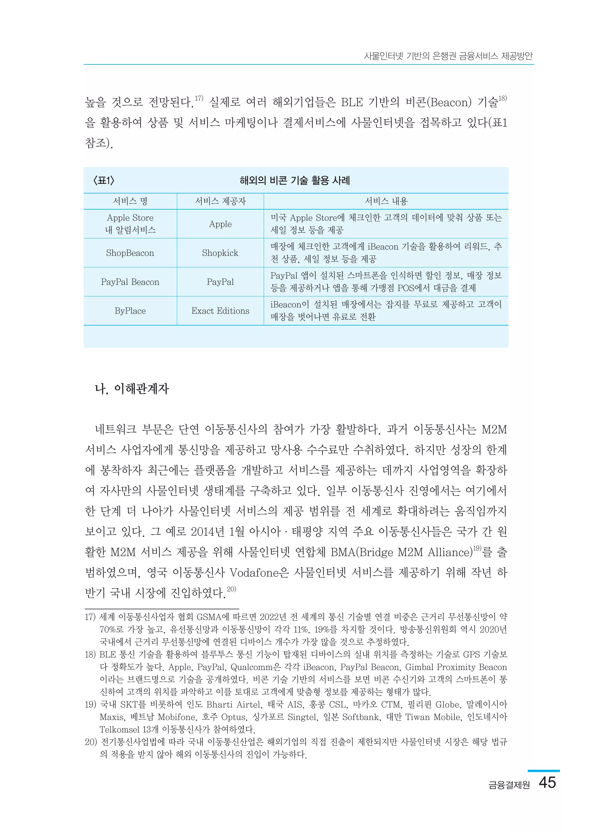 금융결제원  45
사물인터넷 기반의 은행권 금융서비스 제공방안
높을 것으로 전망된다.17)
실제로 여러 해외기업들은 BLE 기반의 비콘(Beacon) 기술18)
을 활용하여 상품 및 서비스 마케팅이나 결제서비스에 사물인터넷을 접목하고 있다(표1
참조).
나. 이해관계자
네트워크 부문은 단연 이동통신사의 참여가 가장 활발하다. 과거 이동통신사는 M2M
서비스 사업자에게 통신망을 제공하고 망사용 수수료만 수취하였다. 하지만 성장의 한계
에 봉착하자 최근에는 플랫폼을 개발하고 서비스를 제공하는 데까지 사업영역을 확장하
여 자사만의 사물인터넷 생태계를 구축하고 있다. 일부 이동통신사 진영에서는 여기에서
한 단계 더 나아가 사물인터넷 서비스의 제공 범위를 전 세계로 확대하려는 움직임까지
보이고 있다. 그 예로 2014년 1월 아시아·태평양 지역 주요 이동통신사들은 국가 간 원
활한 M2M 서비스 제공을 위해 사물인터넷 연합체 BMA(Bridge M2M Alliance)19)
를 출
범하였으며, 영국 이동통신사 Vodafone은 사물인터넷 서비스를 제공하기 위해 작년 하
반기 국내 시장에 진입하였다.20)
17) 세계 이동통신사업자 협회 GSMA에 따르면 2022년 전 세계의 통신 기술별 연결 비중은 근거리 무선통신망이 약
70%로 가장 높고, 유선통신망과 이동통신망이 각각 11%, 19%를 차지할 것이다. 방송통신위원회 역시 2020년
국내에서 근거리 무선통신망에 연결된 디바이스 개수가 가장 많을 것으로 추정하였다.	
18) BLE 통신 기술을 활용하여 블루투스 통신 기능이 탑재된 디바이스의 실내 위치를 측정하는 기술로 GPS 기술보
다 정확도가 높다. Apple, PayPal, Qualcomm은 각각 iBeacon, PayPal Beacon, Gimbal Proximity Beacon
이라는 브랜드명으로 기술을 공개하였다. 비콘 기술 기반의 서비스를 보면 비콘 수신기와 고객의 스마트폰이 통
신하여 고객의 위치를 파악하고 이를 토대로 고객에게 맞춤형 정보를 제공하는 형태가 많다.	
19) 국내 SKT를 비롯하여 인도 Bharti Airtel, 태국 AIS, 홍콩 CSL, 마카오 CTM, 필리핀 Globe, 말레이시아
Maxis, 베트남 Mobifone, 호주 Optus, 싱가포르 Singtel, 일본 Softbank, 대만 Tiwan Mobile, 인도네시아
Telkomsel 13개 이동통신사가 참여하였다.	
20) 전기통신사업법에 따라 국내 이동통신산업은 해외기업의 직접 진출이 제한되지만 사물인터넷 시장은 해당 법규
의 적용을 받지 않아 해외 이동통신사의 진입이 가능하다.	
<표1> 해외의 비콘 기술 활용 사례
서비스 명 서비스 제공자 서비스 내용
Apple Store
내 알림서비스
Apple
미국 Apple Store에 체크인한 고객의 데이터에 맞춰 상품 또는
세일 정보 등을 제공
ShopBeacon Shopkick
매장에 체크인한 고객에게 iBeacon 기술을 활용하여 리워드, 추
천 상품, 세일 정보 등을 제공
PayPal Beacon PayPal
PayPal 앱이 설치된 스마트폰을 인식하면 할인 정보, 매장 정보
등을 제공하거나 앱을 통해 가맹점 POS에서 대금을 결제
ByPlace Exact Editions
iBeacon이 설치된 매장에서는 잡지를 무료로 제공하고 고객이
매장을 벗어나면 유료로 전환
 