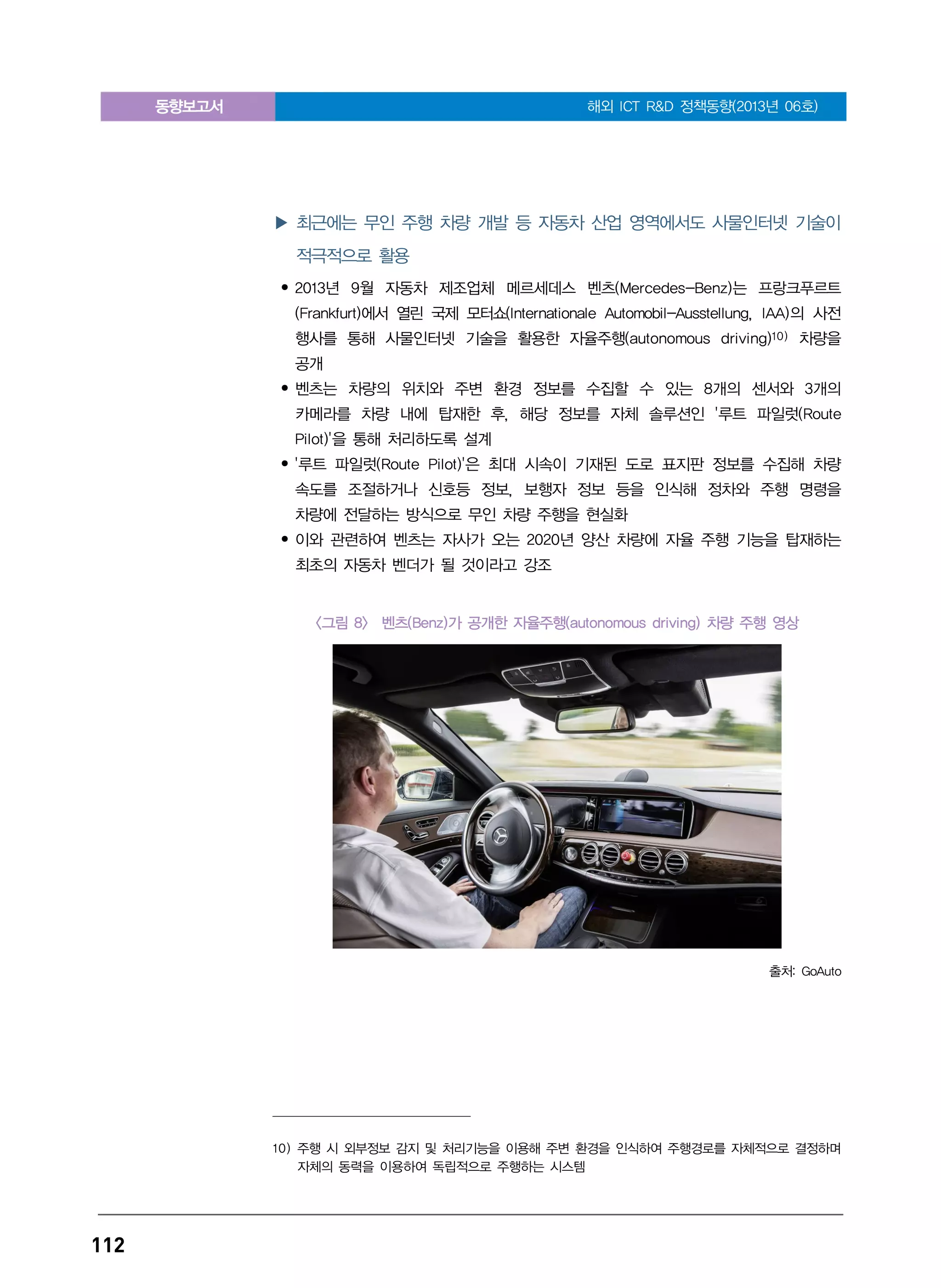 동향보고서 해외 ICT R&D 정책동향(2013년 06호)
112
▶ 최근에는 무인 주행 차량 개발 등 자동차 산업 영역에서도 사물인터넷 기술이
적극적으로 활용
• 2013년 9월 자동차 제조업체 메르세데스 벤츠(Mercedes-Benz)는 프랑크푸르트
(Frankfurt)에서 열린 국제 모터쇼(Internationale Automobil-Ausstellung, IAA)의 사전
행사를 통해 사물인터넷 기술을 활용한 자율주행(autonomous driving)10) 차량을
공개
• 벤츠는 차량의 위치와 주변 환경 정보를 수집할 수 있는 8개의 센서와 3개의
카메라를 차량 내에 탑재한 후, 해당 정보를 자체 솔루션인 '루트 파일럿(Route
Pilot)'을 통해 처리하도록 설계
• '루트 파일럿(Route Pilot)'은 최대 시속이 기재된 도로 표지판 정보를 수집해 차량
속도를 조절하거나 신호등 정보, 보행자 정보 등을 인식해 정차와 주행 명령을
차량에 전달하는 방식으로 무인 차량 주행을 현실화
• 이와 관련하여 벤츠는 자사가 오는 2020년 양산 차량에 자율 주행 기능을 탑재하는
최초의 자동차 벤더가 될 것이라고 강조
<그림 8> 벤츠(Benz)가 공개한 자율주행(autonomous driving) 차량 주행 영상
출처: GoAuto
10) 주행 시 외부정보 감지 및 처리기능을 이용해 주변 환경을 인식하여 주행경로를 자체적으로 결정하며
자체의 동력을 이용하여 독립적으로 주행하는 시스템
 