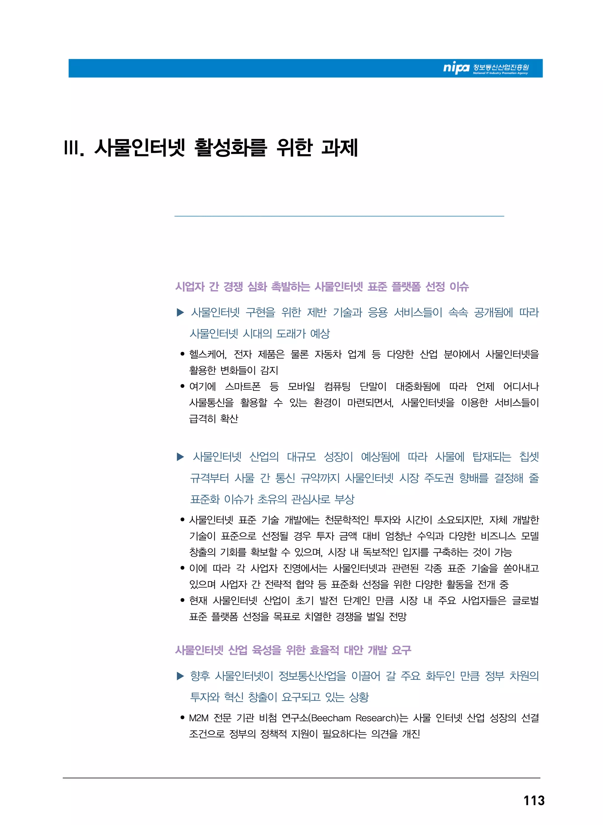 113
III. 사물인터넷 활성화를 위한 과제
_________________________________________________________________________________________________________________________________
시업자 간 경쟁 심화 촉발하는 사물인터넷 표준 플랫폼 선정 이슈
▶ 사물인터넷 구현을 위한 제반 기술과 응용 서비스들이 속속 공개됨에 따라
사물인터넷 시대의 도래가 예상
• 헬스케어, 전자 제품은 물론 자동차 업계 등 다양한 산업 분야에서 사물인터넷을
활용한 변화들이 감지
• 여기에 스마트폰 등 모바일 컴퓨팅 단말이 대중화됨에 따라 언제 어디서나
사물통신을 활용할 수 있는 환경이 마련되면서, 사물인터넷을 이용한 서비스들이
급격히 확산
▶ 사물인터넷 산업의 대규모 성장이 예상됨에 따라 사물에 탑재되는 칩셋
규격부터 사물 간 통신 규약까지 사물인터넷 시장 주도권 향배를 결정해 줄
표준화 이슈가 초유의 관심사로 부상
• 사물인터넷 표준 기술 개발에는 천문학적인 투자와 시간이 소요되지만, 자체 개발한
기술이 표준으로 선정될 경우 투자 금액 대비 엄청난 수익과 다양한 비즈니스 모델
창출의 기회를 확보할 수 있으며, 시장 내 독보적인 입지를 구축하는 것이 가능
• 이에 따라 각 사업자 진영에서는 사물인터넷과 관련된 각종 표준 기술을 쏟아내고
있으며 사업자 간 전략적 협약 등 표준화 선정을 위한 다양한 활동을 전개 중
• 현재 사물인터넷 산업이 초기 발전 단계인 만큼 시장 내 주요 사업자들은 글로벌
표준 플랫폼 선정을 목표로 치열한 경쟁을 벌일 전망
사물인터넷 산업 육성을 위한 효율적 대안 개발 요구
▶ 향후 사물인터넷이 정보통신산업을 이끌어 갈 주요 화두인 만큼 정부 차원의
투자와 혁신 창출이 요구되고 있는 상황
• M2M 전문 기관 비첨 연구소(Beecham Research)는 사물 인터넷 산업 성장의 선결
조건으로 정부의 정책적 지원이 필요하다는 의견을 개진
 