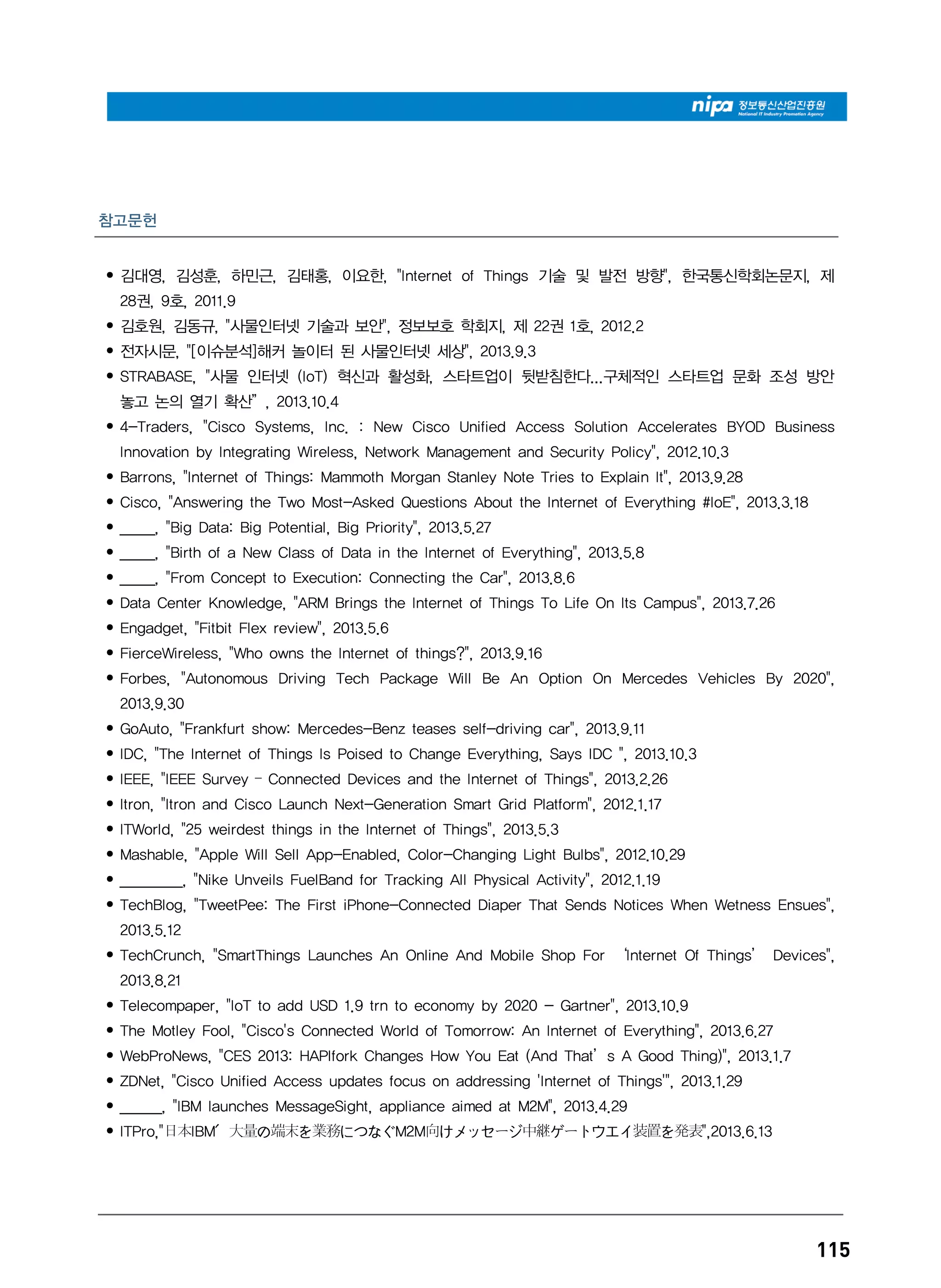 115
참고문헌
• 김대영, 김성훈, 하민근, 김태홍, 이요한, "Internet of Things 기술 및 발전 방향", 한국통신학회논문지, 제
28권, 9호, 2011.9
• 김호원, 김동규, "사물인터넷 기술과 보안", 정보보호 학회지, 제 22권 1호, 2012.2
• 전자시문, "[이슈분석]해커 놀이터 된 사물인터넷 세상", 2013.9.3
• STRABASE, "사물 인터넷 (IoT) 혁신과 활성화, 스타트업이 뒷받침한다...구체적인 스타트업 문화 조성 방안
놓고 논의 열기 확산”, 2013.10.4
• 4-Traders, "Cisco Systems, Inc. : New Cisco Unified Access Solution Accelerates BYOD Business
Innovation by Integrating Wireless, Network Management and Security Policy", 2012.10.3
• Barrons, "Internet of Things: Mammoth Morgan Stanley Note Tries to Explain It", 2013.9.28
• Cisco, "Answering the Two Most-Asked Questions About the Internet of Everything #IoE", 2013.3.18
• _____, "Big Data: Big Potential, Big Priority", 2013.5.27
• _____, "Birth of a New Class of Data in the Internet of Everything", 2013.5.8
• _____, "From Concept to Execution: Connecting the Car", 2013.8.6
• Data Center Knowledge, "ARM Brings the Internet of Things To Life On Its Campus", 2013.7.26
• Engadget, "Fitbit Flex review", 2013.5.6
• FierceWireless, "Who owns the Internet of things?", 2013.9.16
• Forbes, "Autonomous Driving Tech Package Will Be An Option On Mercedes Vehicles By 2020",
2013.9.30
• GoAuto, "Frankfurt show: Mercedes-Benz teases self-driving car", 2013.9.11
• IDC, "The Internet of Things Is Poised to Change Everything, Says IDC ", 2013.10.3
• IEEE, "IEEE Survey – Connected Devices and the Internet of Things", 2013.2.26
• Itron, "Itron and Cisco Launch Next-Generation Smart Grid Platform", 2012.1.17
• ITWorld, "25 weirdest things in the Internet of Things", 2013.5.3
• Mashable, "Apple Will Sell App-Enabled, Color-Changing Light Bulbs", 2012.10.29
• _________, "Nike Unveils FuelBand for Tracking All Physical Activity", 2012.1.19
• TechBlog, "TweetPee: The First iPhone-Connected Diaper That Sends Notices When Wetness Ensues",
2013.5.12
• TechCrunch, "SmartThings Launches An Online And Mobile Shop For ‘Internet Of Things’ Devices",
2013.8.21
• Telecompaper, "IoT to add USD 1.9 trn to economy by 2020 - Gartner", 2013.10.9
• The Motley Fool, "Cisco's Connected World of Tomorrow: An Internet of Everything", 2013.6.27
• WebProNews, "CES 2013: HAPIfork Changes How You Eat (And That’s A Good Thing)", 2013.1.7
• ZDNet, "Cisco Unified Access updates focus on addressing 'Internet of Things'", 2013.1.29
• ______, "IBM launches MessageSight, appliance aimed at M2M", 2013.4.29
• ITPro,"日本IBM、大量の端末を業務につなぐM2M向けメッセージ中継ゲートウエイ装置を発表",2013.6.13
 