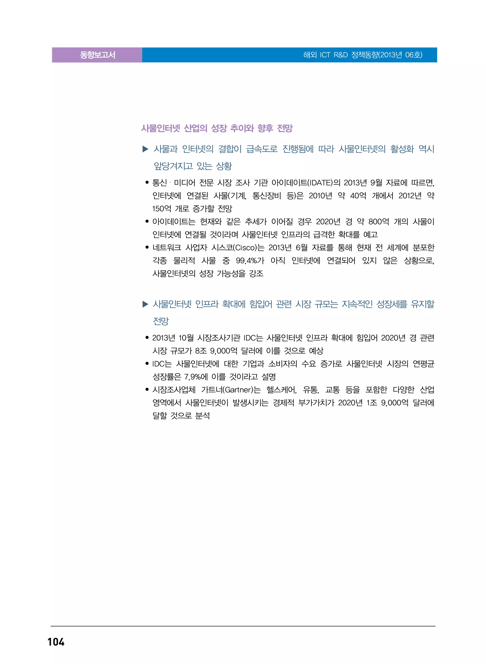 동향보고서 해외 ICT R&D 정책동향(2013년 06호)
104
사물인터넷 산업의 성장 추이와 향후 전망
▶ 사물과 인터넷의 결합이 급속도로 진행됨에 따라 사물인터넷의 활성화 역시
앞당겨지고 있는 상황
• 통신・미디어 전문 시장 조사 기관 아이데이트(IDATE)의 2013년 9월 자료에 따르면,
인터넷에 연결된 사물(기계, 통신장비 등)은 2010년 약 40억 개에서 2012년 약
150억 개로 증가할 전망
• 아이데이트는 현재와 같은 추세가 이어질 경우 2020년 경 약 800억 개의 사물이
인터넷에 연결될 것이라며 사물인터넷 인프라의 급격한 확대를 예고
• 네트워크 사업자 시스코(Cisco)는 2013년 6월 자료를 통해 현재 전 세계에 분포한
각종 물리적 사물 중 99.4%가 아직 인터넷에 연결되어 있지 않은 상황으로,
사물인터넷의 성장 가능성을 강조
▶ 사물인터넷 인프라 확대에 힘입어 관련 시장 규모는 지속적인 성장세를 유지할
전망
• 2013년 10월 시장조사기관 IDC는 사물인터넷 인프라 확대에 힘입어 2020년 경 관련
시장 규모가 8조 9,000억 달러에 이를 것으로 예상
• IDC는 사물인터넷에 대한 기업과 소비자의 수요 증가로 사물인터넷 시장의 연평균
성장률은 7.9%에 이를 것이라고 설명
• 시장조사업체 가트너(Gartner)는 헬스케어, 유통, 교통 등을 포함한 다양한 산업
영역에서 사물인터넷이 발생시키는 경제적 부가가치가 2020년 1조 9,000억 달러에
달할 것으로 분석
 