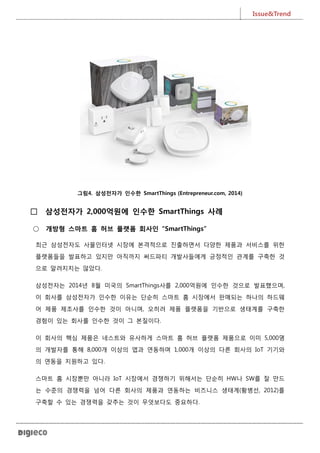 Issue&Trend
5
그림4. 삼성전자가 인수한 SmartThings (Entrepreneur.com, 2014)
□ 삼성전자가 2,000억원에 인수한 SmartThings 사례
○ 개방형 스마트 홈 허브 플랫폼 회사인 “SmartThings”
최근 삼성전자도 사물인터넷 시장에 본격적으로 진출하면서 다양한 제품과 서비스를 위한
플랫폼들을 발표하고 있지만 아직까지 써드파티 개발사들에게 긍정적인 관계를 구축한 것
으로 알려지지는 않았다.
삼성전자는 2014년 8월 미국의 SmartThings사를 2,000억원에 인수한 것으로 발표했으며,
이 회사를 삼성전자가 인수한 이유는 단순히 스마트 홈 시장에서 판매되는 하나의 하드웨
어 제품 제조사를 인수한 것이 아니며, 오히려 제품 플랫폼을 기반으로 생태계를 구축한
경험이 있는 회사를 인수한 것이 그 본질이다.
이 회사의 핵심 제품은 네스트와 유사하게 스마트 홈 허브 플랫폼 제품으로 이미 5,000명
의 개발자를 통해 8,000개 이상의 앱과 연동하며 1,000개 이상의 다른 회사의 IoT 기기와
의 연동을 지원하고 있다.
스마트 홈 시장뿐만 아니라 IoT 시장에서 경쟁하기 위해서는 단순히 HW나 SW를 잘 만드
는 수준의 경쟁력을 넘어 다른 회사의 제품과 연동하는 비즈니스 생태계(황병선, 2012)를
구축할 수 있는 경쟁력을 갖추는 것이 무엇보다도 중요하다.
 