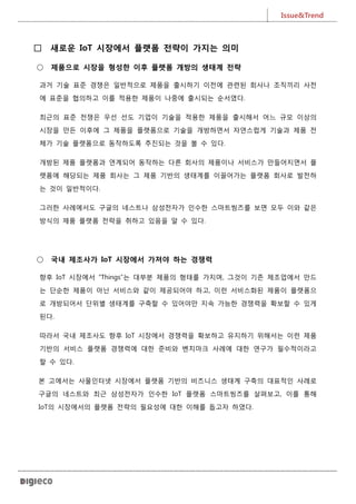 Issue&Trend
6
□ 새로운 IoT 시장에서 플랫폼 전략이 가지는 의미
○ 제품으로 시장을 형성한 이후 플랫폼 개방의 생태계 전략
과거 기술 표준 경쟁은 일반적으로 제품을 출시하기 이전에 관련된 회사나 조직끼리 사전
에 표준을 협의하고 이를 적용한 제품이 나중에 출시되는 순서였다.
최근의 표준 전쟁은 우선 선도 기업이 기술을 적용한 제품을 출시해서 어느 규모 이상의
시장을 만든 이후에 그 제품을 플랫폼으로 기술을 개방하면서 자연스럽게 기술과 제품 전
체가 기술 플랫폼으로 동작하도록 추진되는 것을 볼 수 있다.
개방된 제품 플랫폼과 연계되어 동작하는 다른 회사의 제품이나 서비스가 만들어지면서 플
랫폼에 해당되는 제품 회사는 그 제품 기반의 생태계를 이끌어가는 플랫폼 회사로 발전하
는 것이 일반적이다.
그러한 사례에서도 구글의 네스트나 삼성전자가 인수한 스마트씽즈를 보면 모두 이와 같은
방식의 제품 플랫폼 전략을 취하고 있음을 알 수 있다.
○ 국내 제조사가 IoT 시장에서 가져야 하는 경쟁력
향후 IoT 시장에서 “Things”는 대부분 제품의 형태를 가지며, 그것이 기존 제조업에서 만드
는 단순한 제품이 아닌 서비스와 같이 제공되어야 하고, 이런 서비스화된 제품이 플랫폼으
로 개방되어서 단위별 생태계를 구축할 수 있어야만 지속 가능한 경쟁력을 확보할 수 있게
된다.
따라서 국내 제조사도 향후 IoT 시장에서 경쟁력을 확보하고 유지하기 위해서는 이런 제품
기반의 서비스 플랫폼 경쟁력에 대한 준비와 벤치마크 사례에 대한 연구가 필수적이라고
할 수 있다.
본 고에서는 사물인터넷 시장에서 플랫폼 기반의 비즈니스 생태계 구축의 대표적인 사례로
구글의 네스트와 최근 삼성전자가 인수한 IoT 플랫폼 스마트씽즈를 살펴보고, 이를 통해
IoT의 시장에서의 플랫폼 전략의 필요성에 대한 이해를 돕고자 하였다.
 