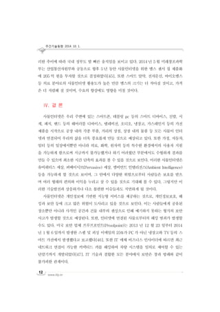 주간기술동향 2014. 10. 1.
www.iitp.kr
12
러한 추이에 따라 국내 정부도 발 빠른 움직임을 보이고 있다. 2014 년 5 월 미래창조과학
부는 산업통산자원부와 공동으로 향후 5 년 동안 사물인터넷을 위한 멤스 센서 칩 제품화
에 205 억 원을 투자할 것으로 결정하였다[45]. 또한 스마트 알약, 전자문신, 바이오멤스
등 의료 분야로의 사물인터넷 활용도가 높은 만큼 멤스의 크기는 더 작아질 것이고, 가격
은 더 저렴해 질 것이며, 수요의 향상에도 영향을 미칠 것이다.
IV. 결 론
사물인터넷은 우리 주변에 있는 스마트폰, 테블릿 pc 등의 스마트 디바이스, 신발, 시
계, 패치, 밴드 등의 웨어러블 디바이스, 텔레비전, 오디오, 냉장고, 가스레인지 등의 가전
제품을 시작으로 공장 내의 각종 부품, 거리의 상점, 상점 내의 물품 등 모든 사물이 인터
넷과 연결되어 우리의 삶을 더욱 풍요롭게 만들 것으로 예상되고 있다. 또한 가정, 자동차,
일터 등의 일상에서뿐만 아니라 의료, 화학, 원자력 등의 특수한 환경에서의 사용자 지원
을 가능하게 함으로써 지금까지 불가능했거나 하기 어려웠던 부분에서도 수월하게 결과를
만들 수 있으며 최소한 시간 단축의 효과를 볼 수 있을 것으로 보인다. 이러한 사물인터넷은
유비쿼터스 세상, 퍼베이시브(Pervasive) 세상, 앰비언트 인텔리전스(Ambient Intelligence)
등을 가능하게 할 것으로 보이며, 그 안에서 다양한 위험으로부터 사람들은 보호를 받으
며 여러 형태의 편의와 이익을 누리고 살 수 있을 것으로 기대해 볼 수 있다. 그렇지만 이
러한 기술발전과 상응하거나 다소 불편한 이슈들과도 직면하게 될 것이다.
사물인터넷은 개인정보에 기반한 지능형 서비스를 제공하는 것으로, 개인정보보호, 해
킹과 보안 등에 크고 많은 위험이 도사리고 있을 것으로 보인다. 이는 사람들에게 공유된
장소뿐만 아니라 사적인 공간과 건물 내부의 센싱으로 인해 예기하지 못하는 형식의 보안
사고가 발생할 것으로 예상된다. 또한, 인터넷에 연결된 사물로부터의 해킹 범죄가 발생할
수도 있다. 미국 보안 업체 프루프포인트(Proofpoint)는 2013 년 12 월 23 일부터 2014
년 1 월 6 일까지 발생한 스팸 및 피싱 이메일의 25%가 PC 가 아닌 냉장고와 TV 등의 스
마트 가전에서 발생했다고 보고했다[46]. 또한 IT 매체 비즈니스 인사이더에 따르면 최근
네트워크 연결이 가능한 커넥티드 카를 해킹하여 차량 시스템을 임의로 제어할 수 있는
단말기까지 개발되었다[47]. IT 기술과 결합한 모든 분야에서 보안은 창과 방패와 같이
불가피한 관계이다.
 