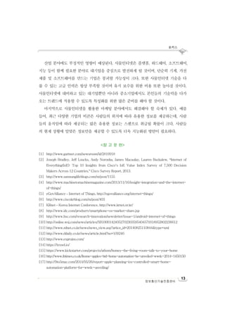 포커스
13
정보통신기술진흥센터
산업 분야에도 부정적인 영향이 예상된다. 사물인터넷은 플랫폼, 하드웨어, 소프트웨어,
지능 등이 함께 필요한 분야로 대기업을 중심으로 발전하게 될 것이며, 단순히 기계, 가전
제품 및 소프트웨어를 만드는 기업은 붕괴할 가능성이 크다. 또한 사물인터넷 기술을 다
룰 수 있는 고급 인력은 항상 부족할 것이며 유지 보수를 위한 비용 또한 높아질 것이다.
사물인터넷에 대비하고 있는 대기업뿐만 아니라 중소기업에서도 본인들의 기술력을 다가
오는 트렌드에 적용할 수 있도록 특성화를 위한 많은 준비를 해야 할 것이다.
마지막으로 사물인터넷을 활용한 마케팅 분야에서도 해결해야 할 숙제가 있다. 예를
들어, 최근 다양한 기업의 비콘은 사람들의 위치에 따라 유용한 정보를 제공하는데, 사람
들의 움직임에 따라 제공되는 많은 유용한 정보는 스팸으로 취급될 확률이 크다. 사람들
의 현재 상황에 알맞은 정보만을 제공할 수 있도록 더욱 지능화된 방안이 필요하다.
<참 고 문 헌>
[1] http://www.gartner.com/newsroom/id/2819918
[2] Joseph Bradley, Jeff Loucks, Andy Noronha, James Macaulay, Lauren Buckalew, “Internet of
Everything(IoE): Top 10 Insights from Cisco’s IoE Value Index Survey of 7,500 Decision
Makers Across 12 Countries,” Cisco Survey Report, 2013.
[3] http://www.samsunglifeblogs.com/m/post/1155
[4] http://www.machinetomachinemagazine.com/2013/11/16/insight-integration-and-the-internet-
of-things/
[5] eGovAlliance – Internet of Things, http://egovalliance.org/internet-things/
[6] http://www.ciscokrblog.com/m/post/403
[7] KRnet – Korea Internet Conference, http://www.krnet.or.kr/
[8] http://www.idc.com/prodserv/smartphone-os-market-share.jsp
[9] http://www.hsc.com/research-innovation/newsletter/issue-1/android-internet-of-things
[10] http://online.wsj.com/news/articles/SB10001424052702303595404579318952802236612
[11] http://www.zdnet.co.kr/news/news_view.asp?artice_id=20140825110844&type=xml
[12] http://www.ddaily.co.kr/news/article.html?no=109246
[13] http://www.espruino.com/
[14] https://tessel.io/
[15] https://www.kickstarter.com/projects/athom/homey-the-living-room-talk-to-your-home
[16] http://www.ibtimes.co.uk/ihome-apples-bid-home-automation-be-unveiled-wwdc-2014-1450150
[17] http://9to5mac.com/2014/05/26/report-apple-planning-ios-controlled-smart-home-
automation-platform-for-wwdc-unveiling/
 