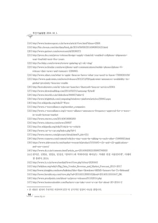 주간기술동향 2014. 10. 1.
www.iitp.kr
14
[18] http://www.businesspost.co.kr/news/articleView.html?idxno=2006
[19] http://biz.chosun.com/site/data/html_dir/2014/08/06/2014080602423.html
[20] http://www.gartner.com/newsroom/id/2636073
[21] http://press.ihs.com/press-release/design-supply-chain/nfc-enabled-cellphone-shipments-
soar-fourfold-next-five-years
[22] http://techday.com/reviews/review-galaring-g1-nfc-ring/
[23] http://www.techradar.com/news/phone-and-communications/mobile-phones/iphone-6-
release-date-news-and-rumours-1099865
[24] http://www.zdnet.com/what-is-apple-ibeacon-heres-what-you-need-to-know-7000030109/
[25] https://www.qualcomm.com/news/releases/2013/12/09/qualcomm-announces-availability-its-
gimbal-proximity-beacons-enable
[26] http://koreabizwire.com/sk-telecom-launches-bluetooth-beacon-services/9364
[27] http://www.idownloadblog.com/2014/02/21/samsung-flybell/
[28] http://www.itworld.co.kr/slideshow/88885?slide=2
[29] http://www.brighthub.com/computing/windows-platform/articles/30882.aspx
[30] http://en.wikipedia.org/wiki/Z-Wave
[31] http://www.z-wavealliance.org/member_companies
[32] http://www.z-wavealliance.org/z-wave-alliance-announces-frequency-approval-for-z-wave-
in-south-korean-market
[33] http://www.etnews.com/20140819000269
[34] http://www.ciokorea.com/news/20697
[35] http://en.wikipedia.org/wiki/Vehicle-to-vehicle
[36] http://www.car-to-car.org/index.php?id=1
[37] http://www.etnews.com/glossary/detail.html?t_idx=351
[38] http://www.voanews.com/content/vehicles-may-soon-be-talking-to-each-other-/1886895.html
[39] https://www.abiresearch.com/market-research/product/1016485-v2v-and-v2i-applications-
and-use-cases/
[40] http://www.dt.co.kr/contents.html?article_no=2014082002109960786003
[41] 편석준, 진현호, 정영호, 임정선, “클라우드와 빅데이터를 뛰어넘는 거대한 연결 사물인터넷”, 미래의
창 출판사, 2014.
[42] http://www.it.co.kr/news/mediaitNewsView.php?nSeq=2626483
[43] http://wikibon.org/wiki/v/Big_Data_Vendor_Revenue_and_Market_Forecast_2013-2017
[44] http://www.icinsights.com/news/bulletins/After-Rare-Slowdown-MEMS-Sensors-Set-To-Rebound/
[45] http://news.heraldcorp.com/view.php?ud=20140512000162&md=20140515010447_BK
[46] http://www.proofpoint.com/about-us/press-releases/01162014.php
[47] http://www.businessinsider.com/hackers-can-take-over-a-car-for-about-20-2014-2
* 본 내용은 필자의 주관적인 의견이며 IITP 의 공식적인 입장이 아님을 밝힙니다.
 
