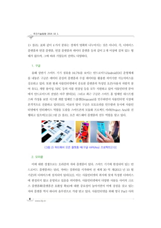 주간기술동향 2014. 10. 1.
www.iitp.kr
4
1> 참조). 표와 같이 4 가지 분류는 경계가 명확히 나누어지는 것은 아니다. 즉, 디바이스
플랫폼과 연결 플랫폼, 연결 플랫폼과 데이터 플랫폼 등과 같이 2 개 이상에 걸쳐 있는 형
태가 많으며, 그에 따라 기업들의 전략도 다양하다.
1. 구글
올해 상반기 스마트 기기 점유율 84.7%를 보이는 안드로이드(Android)[8] 운영체제
를 내놓은 구글은 데이터 중심의 플랫폼과 수집 데이터를 활용한 의미기반 지능서비스를
강조하고 있다. 또한 현재 사물인터넷에서 중요한 플랫폼의 특성인 오픈(사용자 자발적 참
여 유도), 개발 용이성, NFC 등의 사물 연결성 등을 모두 지원하고 있어 사물인터넷 분야
에서 안드로이드의 전망은 아주 밝다[9]. 그리고 최근 구글은 스마트 홈 업체인 네스트랩
스와 가정용 보안 시스템 개발 업체인 드롭캠(Dropcam)을 인수하면서 사물인터넷 시장에
본격적으로 진출하고 있다[10]. 이보다 앞서 구글은 모토로라를 인수함과 동시에 사물인
터넷에서 인터페이스 역할을 도맡을 스마트폰의 모듈화 프로젝트 아라(Project Ara)를 진
행하고 있으며[11]((그림 2) 참조), 오픈 하드웨어 플랫폼의 선두 역할을 맡고 있다.
2. 오라클
이에 대한 경쟁으로는 오라클의 자바 플랫폼이 있다. 스마트 기기에 한정되어 있는 안
드로이드 플랫폼과는 달리, 자바는 컴퓨터를 시작하여 전 세계 30 억 개(2013 년 10 월
기준)의 디바이스에 설치되어 있다[12]. 이는 사물인터넷의 취지에 맞게 특정한 디바이스
에 한정되지 않고 운영되고 있음을 의미한다. 사물인터넷에서 다양한 사물들 사이의 크로
스 플랫폼화(플랫폼간 호환성 확보)에 대한 중요성이 높아지면서 이에 강점을 갖고 있는
자바 플랫폼 역시 하나의 솔루션으로 각광 받고 있다. 사물인터넷을 위해 영국 Pur3 사의
(그림 2) 하드웨어 오픈 플랫폼 예(구글 아라(Ara) 프로젝트)[13]
 