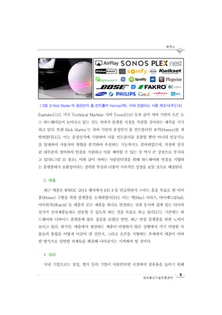 포커스
5
정보통신기술진흥센터
Espruino[13], 미국 Technical Machine 사의 Tessel[14] 등과 같이 자바 기반의 오픈 소
스 하드웨어들이 늘어나고 있는 것도 자바가 플랫폼 시장을 석권할 것이라는 예측을 지지
하고 있다. 또한 Kick Starter 는 자바 기반의 음성인식 홈 컨트롤러인 호미(Homey)를 개
발하였다[15]. 이는 음성인식에 기반하여 사물 컨트롤러를 포함할 뿐만 아니라 인공지능
을 탑재하여 사용자의 취향을 분석하여 추천하는 기능까지도 겸비하였으며, 가정에 설치
된 대부분의 장비와의 연결을 지원하고 이를 제어할 수 있는 것 역시 큰 강점으로 부각되
고 있다((그림 3) 참조). 이와 같이 자바는 사물인터넷을 위해 하드웨어와 연결을 지향하
는 플랫폼에서 호환성이라는 강력한 특징과 더불어 지속적인 성장을 보일 것으로 예상된다.
3. 애플
최근 애플은 WWDC 2014 행사에서 iOS 8 을 언급하면서 스마트 홈을 목표로 한 아이
홈(iHome) 구현을 위한 플랫폼을 소개하였다[16]. 이는 맥(Mac) 시리즈, 아이패드(iPad),
아이워치(iWatch) 등 애플의 모든 제품을 하나로 연결하는 것과 동시에 집에 있는 타사의
갖가지 전자제품들과도 연동할 수 있도록 하는 것을 목표로 하고 있다[17]. 기존에는 하
드웨어와 디바이스 플랫폼에 많은 집중을 보였던 반면, 최근 연결 플랫폼을 위한 노력이
보이고 있다. 하지만, 애플에서 생산하는 제품이 다양하지 않은 상황에서 각기 다양한 사
물들의 통합을 어떻게 이끌어 낼 것인지, 그리고 오픈을 지향하는 추세에서 애플이 어떠
한 방식으로 당면한 과제들을 해결해 나아갈지는 지켜봐야 할 것이다.
4. 삼성
국내 기업으로는 삼성, 엘지 등의 기업이 사물인터넷 시장에서 점유율을 높이기 위해
(그림 3) Kick Starter 의 음성인식 홈 컨트롤러 Homey(좌), 이와 연결되는 사물 제조사(우)[18]
 