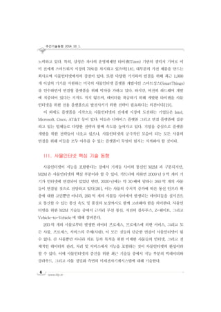 주간기술동향 2014. 10. 1.
www.iitp.kr
6
노력하고 있다. 특히, 삼성은 자사의 운영체제인 타이젠(Tizen) 기반의 갤럭시 기어로 이
미 전세계 스마트워치 시장의 70%를 차지하고 있으며[18], 대부분의 가전 제품을 만드는
회사로써 사물인터넷에서의 강점이 있다. 또한 다양한 기기와의 연결을 위해 최근 1,000
개 이상의 기기를 지원하는 미국의 사물인터넷 플랫폼 개발사인 스마트싱스(SmartThings)
를 인수하면서 연결형 플랫폼을 위해 박차를 가하고 있다. 하지만, 여전히 하드웨어 개발
에 치중되어 있다는 지적도 적지 않으며, 데이터를 취급하기 위해 개발한 타이젠을 사물
인터넷을 위한 전용 플랫폼으로 발전시키기 위한 전략이 필요하다는 의견이다[19].
이 외에도 플랫폼을 시작으로 사물인터넷의 전세계 시장에 도전하는 기업들은 Intel,
Microsoft, Cisco, AT&T 등이 있다. 이들은 디바이스 플랫폼 그리고 연결 플랫폼에 집중
하고 있는 업체들로 다양한 전략과 함께 속도를 높여가고 있다. 기업을 중심으로 플랫폼
개발을 위한 전략들이 나오고 있으나, 사물인터넷의 궁극적인 모습이 되는 모든 사물의
연결을 위해 이들을 모두 아우를 수 있는 플랫폼이 무엇이 될지는 지켜봐야 할 것이다.
III. 사물인터넷 핵심 기술 동향
사물인터넷이 지능을 포함한다는 점에서 기계들 사이의 통신인 M2M 과 구분되지만,
M2M 은 사물인터넷의 핵심 부분이라 할 수 있다. 가트너에 의하면 2009 년 9 억 개의 기
기가 인터넷에 연결되어 있었던 반면, 2020 년에는 약 30 배에 달하는 260 억 개의 사물
들이 연결될 것으로 전망하고 있다[20]. 이는 사물의 수치적 증가에 따른 통신 인프라 확
충에 대한 고민뿐만 아니라, 260 억 개의 사물들 사이에서 발생되는 데이터들을 실시간으
로 통신할 수 있는 통신 속도 및 품질의 보장까지도 함께 고려해야 함을 의미한다. 사물인
터넷을 위한 M2M 기술들 중에서 근거리 무선 통신, 저전력 블루투스, Z-웨이브, 그리고
Vehicle-to-Vehicle 에 대해 살펴본다.
260 억 개의 사물로부터 발생한 데이터 프로세스, 프로세스에 의한 서비스, 그리고 모
든 사물, 프로세스, 서비스의 주체(사람), 이 모든 것들의 단순한 연결이 사물인터넷이 될
수 없다. 큰 사물뿐만 아니라 의료 등의 목적을 위한 미세한 사물들의 인터넷, 그리고 전
체적인 데이터의 관리, 처리 및 서비스에서 지능을 포함하는 것이 사물인터넷의 완성이라
할 수 있다. 이에 사물인터넷의 증진을 위한 최근 기술들 중에서 지능 부분의 빅데이터와
클라우드, 그리고 사물 정밀화 측면의 미세전자기계시스템에 대해 기술한다.
 