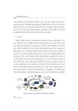 주간기술동향 2014. 10. 1.
www.iitp.kr
8
시지로 제공해 주며 즉시 결제까지 진행할 수 있다. 이와 다른 사례로는 오닉스 비콘스
(Onyx Beacons)와 스틱엔파인드(StickNFind)가 진행한 파일럿 프로젝트로 공항 보안 검
색대의 승객 식별, 쓰레기 배출 알림, 사물의 위치 추적 등 다양하게 진행되고 있다[28].
최근 애플, SKT 등의 글로벌 업체들이 BLE 에 기반한 비콘 기술을 다양한 스마트 단말기
에 연계하면서 사물인터넷에서 중요한 역할을 할 것으로 기대된다.
3. Z-웨이브
사람들의 편의를 증진시키는 사물인터넷에서 일상의 시작과 끝인 가정을 빼놓을 수 없
으며, 가정에 있는 모든 가전제품의 연결을 위해 Z-웨이브(Z-Wave)가 최근 통신 프로토
콜로 물망에 오르고 있다((그림 5) 참조)[29]. Z-웨이브는 가정 자동화와 센서 네트워크
같은 저전력과 저대역폭을 요구하는 장치를 위해 설계되었으며[30], ADT, BOSCH, LG
Electronics, LG U+, JASCO(GE 계열) 등의 236 개 제조사가 컨소시엄으로 구성되어 있
고[31], 호주, 브라질, 유럽(CEPT 회원국), 중국, 일본, 러시아, 아랍에미리트연방, 미국,
캐나다, 한국 등의 국가가 각 나라의 주파수 대역을 정의하고 있다(한국의 경우 2013 년
12 월 발표)[32]. 국내 대표 통신사 중의 하나인 LG U+는 최근 Z-웨이브의 저렴함, 다
대 다 연결 가능성, 글로벌 기업 대량 참여(일종의 집단 지성) 등의 이유를 강점으로 홈
네트워크 사물인터넷을 위해 Z-웨이브를 기기간 연결 규격으로 채택하였다[33]. 이러한
추이로 볼 때 사물인터넷 영역에서 Z-웨이브의 향후 추세는 상당히 강하다고 추정할 수
있다. 하지만, 여전히 홈 네트워크를 위해 Z-웨이브는 지그비(ZigBee), 인스테온(Insteon),
저전력 블루투스(BLE), 웨이트레스(Weightless) 등의 표준과 경쟁해야 한다. 가전제품들
(그림 5) Z-Wave 기반 홈네트워크 사물인터넷 구상도[40]
Energy
Conservation
Home
Entertainment
Control
Remote Home
management and
Monitoring
Safety &
Security
Comfort and Convenience
 