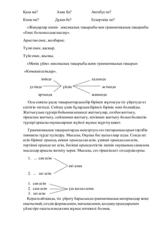 Қала ма? Алаң ба? Автобус пе?
Көше ме? Дүкен бе? Ескерткіш пе?
«Жануарлар әлемі» лексикалық тақырыбы мен грамматикалық тақырыбы
«Емес болымыздықшылау».
Арыстан емес, жолбарыс.
Түлкі емес, қасқыр.
Түйе емес, жылқы.
«Менің үйім» лексикалық тақырыбы және грамматикалық тақырып
«Көмекшіесімдер».
ішінде алдында
үстінде үйдің астында
артында жанында
Осы сияқты ұқсас тақырыптардыңбір бірімен жұптасуы тіл үйретуде өз
септігін тигізеді. Сөйлеу үшін бұлардыңбірінсіз бірінің мәні болмайды.
Жаттығудың түрлерібойынша кешенді жаттығулар, сөзбенжаттығу,
тіркеспен жаттығу, сөйлеммен жаттығу, мәтінмен жаттығу болыпбөлінетін
түрлері арқылы оқушылармен жүйелі жұмыс жүргізуқажет.
Грамматикалық тақырыптарды меңгертуге сөз таптарыныңорынтәртібін
тиянақты түрде түсіндіру. Мысалы, Оқушы бес қызылшар алды. Сондазат
есім бірінші орында, екінші орындасан есім, үшінші орындасынесім,
төртінші орындазат есім, бесінші орындаетістік екенін оқушының санасына
мысалдар арқылы жеткізу керек. Мысалы, сөз тіркесіндегі сөздердіңорны.
1. ... сан есім
екі алма
2. ... зат есім
1. сан есім
2. сын есім үш қызылалма
3. зат есім
Қорытаайтқанда, тіл үйрету барысындаграмматикалықматериалдар жеке
оқытылмай, сөздің формасымен, мағынасымен, қолдануорындарымен
үйлестіре оқытылғандағана жұмыс нәтижелі болмақ.
 