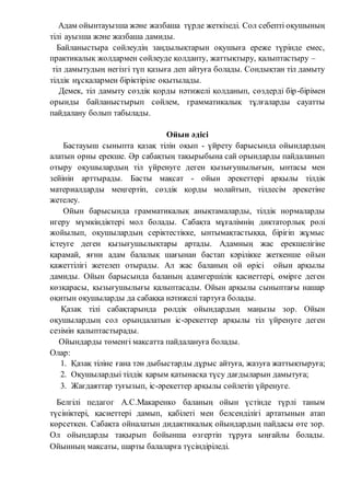 Адам ойынтауызша және жазбаша түрде жеткізеді. Сол себепті оқушының
тілі ауызша және жазбаша дамиды.
Байланыстыра сөйлеудің заңдылықтарын оқушыға ереже түрінде емес,
практикалық жолдармен сөйлеуде қолданту, жаттықтыру, қалыптастыру –
тіл дамытудың негізгі түп қазыға деп айтуға болады. Сондықтан тіл дамыту
тілдік нұсқалармен біріктіріле оқытылады.
Демек, тіл дамыту сөздік қорды нәтижелі қолданып, сөздерді бір-бірімен
орынды байланыстырып сөйлем, грамматикалық тұлғаларды сауатты
пайдалану болып табылады.
Ойын әдісі
Бастауыш сыныпта қазақ тілін оқып - үйрету барысында ойындардың
алатын орны ерекше. Әр сабақтың тақырыбына сай орындарды пайдаланып
отыру оқушылардың тіл үйренуге деген қызығушылығын, ынтасы мен
зейінін арттырады. Басты мақсат - ойын әрекеттері арқылы тілдік
материалдарды меңгертіп, сөздік қорды молайтып, тілдесім әрекетіне
жетелеу.
Ойын барысында грамматикалық анықтамаларды, тілдік нормаларды
игеру мүмкіндіктері мол болады. Сабақта мұғалімнің диктаторлық рөлі
жойылып, оқушылардың серіктестікке, ынтымақтастыққа, бірігіп жұмыс
істеуге деген қызығушылықтары артады. Адамның жас ерекшелігіне
қарамай, яғни адам балалық шағынан бастап кәрілікке жеткенше ойын
қажеттілігі жетелеп отырады. Ал жас баланың ой өрісі ойын арқылы
дамиды. Ойын барысында баланың адамгершілік қасиеттері, өмірге деген
көзқарасы, қызығушылығы қалыптасады. Ойын арқылы сыныптағы нашар
оқитын оқушыларды да сабаққа нәтижелі тартуға болады.
Қазақ тілі сабақтарында рөлдік ойындардың маңызы зор. Ойын
оқушылардың сол орындалатын іс-әрекеттер арқылы тіл үйренуге деген
сезімін қалыптастырады.
Ойындарды төменгі мақсатта пайдалануға болады.
Олар:
1. Қазақ тіліне ғана тән дыбыстарды дұрыс айтуға, жазуға жаттықтыруға;
2. Оқушылардыі тілдік қарым қатынасқа түсу дағдыларын дамытуға;
3. Жағдаяттар туғызып, іс-әрекеттер арқылы сөйлетіп үйренуге.
Белгілі педагог А.С.Макаренко баланың ойын үстінде түрлі таным
түсініктері, қасиеттері дамып, қабілеті мен белсенділігі артатынын атап
көрсеткен. Сабақта ойналатын дидактикалық ойындардың пайдасы өте зор.
Ол ойындарды тақырып бойынша өзгертіп тұруға ыңғайлы болады.
Ойынның мақсаты, шарты балаларға түсіндіріледі.
 
