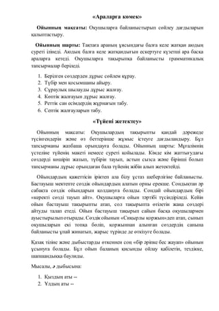 «Араларға көмек»
Ойынның мақсаты: Оқушыларға байланыстырып сөйлеу дағдыларын
қалыптастыру.
Ойынның шарты: Тақтаға араның ұясындағы балға келе жатқан аюдың
суреті ілінеді. Аюдың балға келе жатқандығын ескертуге күзетші ара басқа
араларға кетеді. Оқушыларға тақырыпқа байланысты грамматикалық
тапсырмалар беріледі.
1. Берілген сөздерден дұрыс сөйлем құрау.
2. Түбір мен қосымшаны айыру.
3. Сұраулық шылауды дұрыс жалғау.
4. Көптік жалғауын дұрыс жалғау.
5. Реттік сан есімдердің жұрнағын табу.
6. Септік жалғауларын табу.
«Түйені жетектеу»
Ойынның мақсаты: Оқушылардың тақырыпты қандай дәрежеде
түсінгендерін және өз беттерінше жұмыс істеуге дағдыландыру. Бұл
тапсырманы жазбаша орындауға болады. Ойынның шарты: Мұғалімнің
үстеліне түйенің макеті немесе суреті қойылады. Кімде кім жаттығудағы
сөздерді көшіріп жазып, түбірін тауып, астын сызса және бірінші болып
тапсырманы дұрыс орындаған бала түйенің жібін алып жетектейді.
Ойындардың қажеттісін іріктеп ала білу ұстаз шеберлігіне байланысты.
Бастауыш мектепте сөздік ойындардың алатын орны ерекше. Сондықтан әр
сабақта сөздік ойындарын қолдануға болады. Сондай ойындардың бірі
«керекті сөзді тауып айт». Оқушыларға ойын тәртібі түсіндіріледі. Кейін
ойын бастауыш тақырыпты атап, сол тақырыпта өтілетін жаңа сөздері
айтуды талап етеді. Ойын бастауыш тақырып сайын басқа оқушылармен
ауыстырылыпотырады. Сөздікойынын «Сиқырлы қоржын»деп атап, сынып
оқушыларын екі топқа бөліп, қоржыннан алынған сөздердің санына
байланысты ұпай жинатып, жарыс түрінде де өткізуге болады.
Қазақ тіліне және дыбыстарды өткеннен соң «бір әріпке бес жауап» ойынын
ұсынуға болады. Бұл ойын баланың қисынды ойлау қабілетін, тездікке,
шапшандыққа баулиды.
Мысалы, ә дыбысына:
1. Қыздың аты --
2. Ұлдың аты --
 