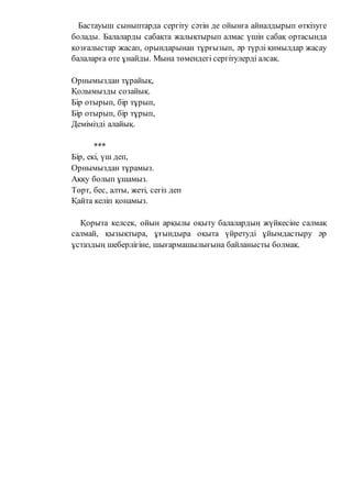 Бастауыш сыныптарда сергіту сәтін де ойынға айналдырып өткізуге
болады. Балаларды сабақта жалықтырып алмас үшін сабақ ортасында
қозғалыстар жасап, орындарынан тұрғызып, әр түрлі қимылдар жасау
балаларға өте ұнайды. Мына төмендегі сергітулерді алсақ.
Орнымыздан тұрайық,
Қолымызды созайық.
Бір отырып, бір тұрып,
Бір отырып, бір тұрып,
Демімізді алайық.
***
Бір, екі, үш деп,
Орнымыздан тұрамыз.
Аққу болып ұшамыз.
Төрт, бес, алты, жеті, сегіз деп
Қайта келіп қонамыз.
Қорыта келсек, ойын арқылы оқыту балалардың жүйкесіне салмақ
салмай, қызықтыра, ұғындыра оқыта үйретуді ұйымдастыру әр
ұстаздың шеберлігіне, шығармашылығына байланысты болмақ.
 
