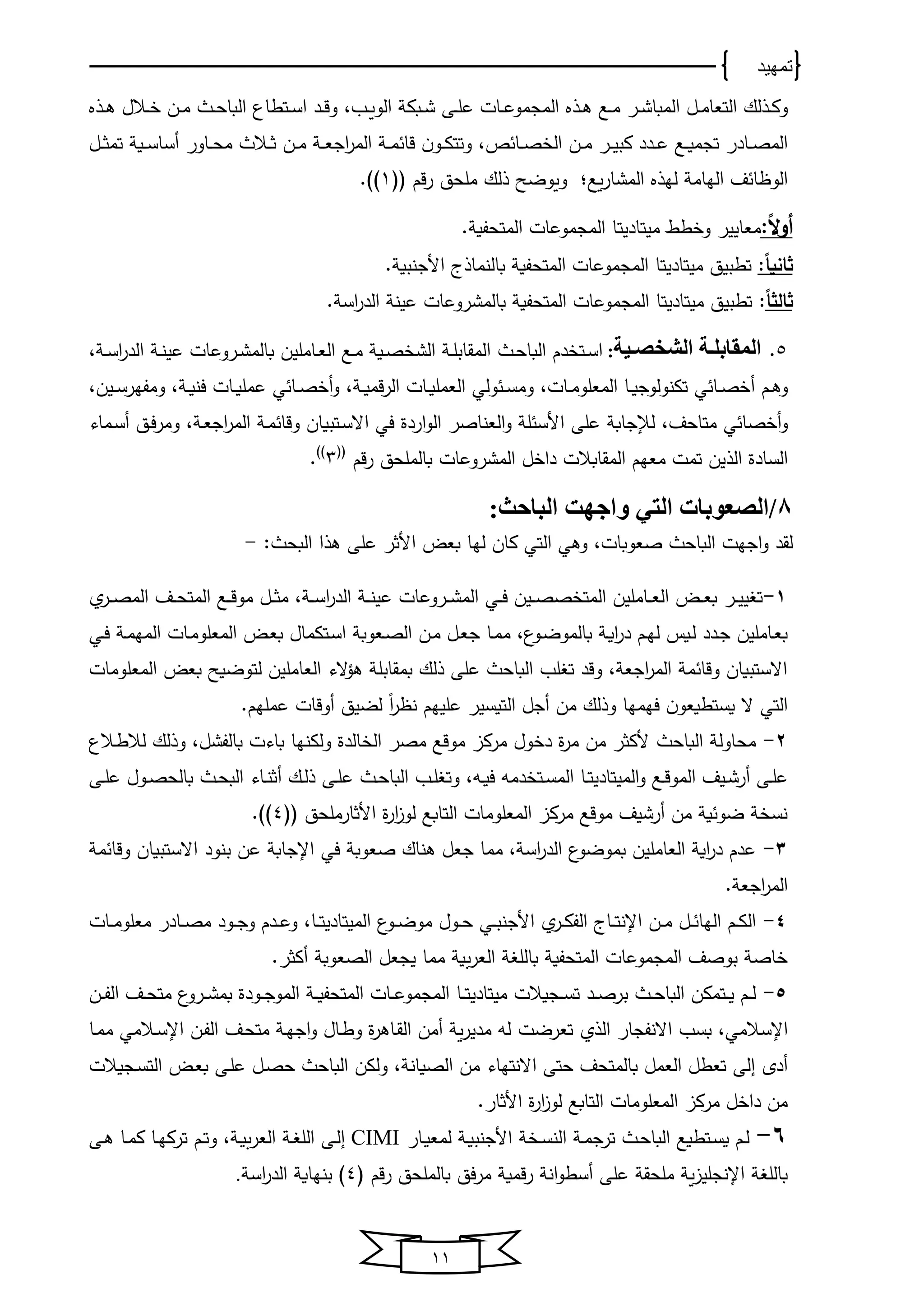 ‫تمهيد‬
11
‫ي‬‫ي‬‫ك‬‫و‬‫ذ‬‫ي‬‫ي‬‫ﻫ‬ ‫يع‬‫ي‬‫ﻤ‬ ‫ير‬‫ي‬‫ش‬‫اﻟﻤبﺎ‬ ‫يل‬‫ي‬‫ﻤ‬‫اﻟتﻌﺎ‬ ‫ﻟك‬‫ذ‬‫ي‬‫ي‬‫ﻫ‬ ‫يالل‬‫ي‬ ‫ين‬‫ي‬‫ﻤ‬ ‫ي‬‫ي‬‫ﺤ‬‫اﻟبﺎ‬ ‫يتطﺎ‬‫ي‬‫س‬‫ا‬ ‫يد‬‫ي‬‫ق‬‫و‬ ،‫يب‬‫ي‬‫و‬‫اﻟو‬ ‫يبك‬‫ي‬‫ش‬ ‫يى‬‫ي‬‫ل‬‫ع‬ ‫يﺎت‬‫ي‬‫ع‬‫اﻟﻤجﻤو‬‫ذ‬
، ‫يﺎ‬‫ي‬‫ي‬‫ص‬ ‫اﻟ‬ ‫ين‬‫ي‬‫ﻤ‬ ‫ير‬‫ي‬‫ي‬‫ﻴ‬‫كب‬ ‫يدد‬‫ي‬‫ي‬‫ع‬ ‫يع‬‫ي‬‫ي‬‫و‬‫تجﻤ‬ ‫يﺎدر‬‫ي‬‫ص‬‫اﻟﻤ‬‫يل‬‫ي‬‫ي‬‫ث‬‫تﻤ‬ ‫يو‬‫ي‬‫ي‬‫س‬‫أسﺎ‬ ‫يﺎور‬‫ي‬‫ي‬‫ﺤ‬‫ﻤ‬ ‫يال‬‫ي‬‫ي‬‫ث‬ ‫ين‬‫ي‬‫ﻤ‬ ‫ي‬‫ي‬‫ي‬‫ﻌ‬‫اج‬‫ر‬‫اﻟﻤ‬ ‫ي‬‫ي‬‫ي‬‫ﻤ‬ ‫قﺎ‬ ‫ن‬‫يو‬‫ي‬‫ي‬‫ك‬‫وتت‬
‫ﻟخ‬ ‫اﻟخﺎﻤ‬ ‫ف‬ ‫ﺎ‬ ‫اﻟو‬‫ذ‬‫وع‬‫ر‬‫اﻟﻤشﺎ‬‫لل‬ ‫قم‬‫ر‬ ‫ﻤلﺤق‬ ‫ذﻟك‬ ‫وووضح‬ ‫؛‬1.
‫ا‬‫ال‬‫و‬‫أ‬:‫ط‬ ‫و‬ ‫ﻤﻌﺎﻴﻴر‬‫ﻤﻴتﺎدﻴ‬‫تﺎ‬. ‫اﻟﻤتﺤفو‬ ‫اﻟﻤجﻤوعﺎت‬
:‫ا‬‫ا‬‫ثاني‬‫تطبﻴق‬‫ﻤﻴتﺎدﻴ‬‫تﺎ‬‫بﺎﻟنﻤﺎ‬ ‫اﻟﻤتﺤفو‬ ‫اﻟﻤجﻤوعﺎت‬‫ذ‬. ‫األجنبو‬ ‫ى‬
‫ا‬‫ا‬‫ثالث‬‫تطبﻴ‬ :‫ق‬‫ﻤﻴتﺎد‬‫ﻴ‬‫تﺎ‬. ‫اس‬‫ر‬‫اﻟد‬ ‫عﻴن‬ ‫بﺎﻟﻤشروعﺎت‬ ‫اﻟﻤتﺤفو‬ ‫اﻟﻤجﻤوعﺎت‬
5.‫دية‬‫د‬‫الشخص‬ ‫دة‬‫د‬‫المقابل‬:‫دم‬ ‫يت‬‫ي‬‫س‬‫ا‬‫اﻟ‬‫ي‬‫ي‬‫ﺤ‬‫بﺎ‬، ‫ي‬‫ي‬‫س‬‫ا‬‫ر‬‫اﻟد‬ ‫ي‬‫ي‬‫ن‬‫عﻴ‬ ‫يروعﺎت‬‫ي‬‫ش‬‫بﺎﻟﻤ‬ ‫يﺎﻤلﻴن‬‫ي‬‫ﻌ‬‫اﻟ‬ ‫يع‬‫ي‬‫ﻤ‬ ‫يو‬‫ي‬‫ص‬ ‫اﻟش‬ ‫ي‬‫ي‬‫ل‬‫اﻟﻤقﺎب‬
‫يم‬‫ي‬‫ﻫ‬‫و‬‫ي‬ ‫يﺎ‬‫ي‬‫ص‬ ‫أ‬،‫يﺎت‬‫ي‬‫ﻤ‬‫اﻟﻤﻌلو‬ ‫يﺎ‬‫ي‬‫و‬‫تكنوﻟوج‬‫اﻟ‬ ‫وﻟي‬ ‫ي‬‫ي‬‫س‬‫وﻤ‬‫يﺎت‬‫ي‬‫و‬‫ﻌﻤل‬‫ي‬‫ي‬‫و‬‫قﻤ‬‫ر‬‫اﻟ‬،‫ي‬ ‫يﺎ‬‫ي‬‫ص‬ ‫أ‬‫و‬‫يﺎت‬‫ي‬‫و‬‫عﻤل‬‫يﻴن‬‫ي‬‫س‬‫وﻤفخر‬ ، ‫ي‬‫ي‬‫و‬‫فن‬،
‫ي‬ ‫صﺎ‬ ‫أ‬‫و‬،‫ﻤتﺎﺤف‬‫على‬ ‫ﻟإلجﺎب‬‫اردة‬‫و‬‫اﻟ‬ ‫اﻟﻌنﺎصر‬‫و‬ ‫ل‬ ‫األس‬‫يتبوﺎن‬‫س‬‫اال‬ ‫في‬، ‫ي‬‫ﻌ‬‫اج‬‫ر‬‫اﻟﻤ‬ ‫ي‬‫ﻤ‬ ‫وقﺎ‬‫يﻤﺎو‬‫س‬‫أ‬ ‫يق‬‫ف‬‫ر‬‫وﻤ‬
‫اﻟ‬ ‫اﻟسﺎدة‬‫ذ‬‫قم‬‫ر‬ ‫بﺎﻟﻤلﺤق‬ ‫اﻟﻤشروعﺎت‬ ‫ل‬ ‫دا‬ ‫اﻟﻤقﺎبالت‬ ‫ﻤﻌخم‬ ‫تﻤت‬ ‫ﻴن‬‫لل‬
3.
8:‫الباحث‬ ‫واجهت‬ ‫التي‬ ‫/الصعوبات‬
‫ﻫ‬ ‫على‬ ‫األثر‬ ‫بﻌض‬ ‫ﻟخﺎ‬ ‫كﺎن‬ ‫اﻟتي‬ ‫وﻫي‬ ،‫صﻌوبﺎت‬ ‫اﻟبﺎﺤ‬ ‫اجخت‬‫و‬ ‫ﻟقد‬‫ذ‬: ‫اﻟبﺤ‬ ‫ا‬-
1-‫يﻴن‬‫ي‬‫ي‬‫ص‬‫ص‬ ‫اﻟﻤت‬ ‫يﺎﻤلﻴن‬‫ي‬‫ي‬‫ﻌ‬‫اﻟ‬ ‫يض‬‫ي‬‫ي‬‫ﻌ‬‫ب‬ ‫ير‬‫ي‬‫ي‬‫ﻴ‬‫ﻴ‬ ‫ت‬‫يي‬‫ي‬‫ي‬‫ف‬‫يف‬‫ي‬‫ي‬‫ﺤ‬‫اﻟﻤت‬ ‫يع‬‫ي‬‫ي‬‫ق‬‫ﻤو‬ ‫يل‬‫ي‬‫ي‬‫ث‬‫ﻤ‬ ، ‫ي‬‫ي‬‫ي‬‫س‬‫ا‬‫ر‬‫اﻟد‬ ‫ي‬‫ي‬‫ي‬‫ن‬‫عﻴ‬ ‫يروعﺎت‬‫ي‬‫ي‬‫ش‬‫اﻟﻤ‬‫ير‬‫ي‬‫ي‬‫ص‬‫اﻟﻤ‬
‫يﻌوب‬‫ص‬‫اﻟ‬ ‫ين‬‫ﻤ‬ ‫يل‬‫ﻌ‬‫ج‬ ‫يﺎ‬‫ﻤ‬‫ﻤ‬ ، ‫يو‬‫ض‬‫بﺎﻟﻤو‬ ‫ي‬‫و‬‫ا‬‫ر‬‫د‬ ‫يم‬‫خ‬‫ﻟ‬ ‫يوس‬‫ﻟ‬ ‫يدد‬‫ج‬ ‫يﺎﻤلﻴن‬‫ﻌ‬‫ب‬‫يتكﻤﺎل‬‫س‬‫ا‬‫ي‬‫ﻤ‬‫اﻟﻤخ‬ ‫يﺎت‬‫ﻤ‬‫اﻟﻤﻌلو‬ ‫يض‬‫ﻌ‬‫ب‬‫يي‬‫ي‬‫ف‬
‫اﻟﻤﻌل‬ ‫بﻌض‬ ‫ﻟتوضوح‬ ‫اﻟﻌﺎﻤلﻴن‬ ‫الو‬‫ؤ‬‫ﻫ‬ ‫بﻤقﺎبل‬ ‫ذﻟك‬ ‫على‬ ‫اﻟبﺎﺤ‬ ‫لب‬ ‫ت‬ ‫وقد‬ ، ‫اجﻌ‬‫ر‬‫اﻟﻤ‬ ‫ﻤ‬ ‫وقﺎ‬ ‫االستبوﺎن‬‫وﻤﺎت‬
‫عﻤلخم‬ ‫أوقﺎت‬ ‫ﻟضﻴق‬ ً‫ا‬‫ر‬ ‫ن‬ ‫علﻴخم‬ ‫اﻟتوسﻴر‬ ‫أجل‬ ‫ﻤن‬ ‫وذﻟك‬ ‫فخﻤخﺎ‬ ‫ن‬‫وستطوﻌو‬ ‫ال‬ ‫اﻟتي‬.
2-‫اﻟ‬ ‫ﻤﺤﺎوﻟ‬‫بﺎﺤ‬‫ﺎﻟدة‬ ‫اﻟ‬ ‫ﻤصر‬ ‫ﻤوقع‬ ‫ﻤركا‬ ‫ول‬ ‫د‬ ‫ة‬‫ر‬‫ﻤ‬ ‫ﻤن‬ ‫ألكثر‬‫بﺎ‬ ‫وﻟكنخﺎ‬‫و‬‫بﺎﻟ‬ ‫ت‬،‫فشل‬‫وذﻟك‬‫يال‬‫ط‬‫ﻟال‬
‫و‬ ‫يع‬‫ي‬‫ق‬‫اﻟﻤو‬ ‫يﻴف‬‫ي‬‫ش‬‫أر‬ ‫يى‬‫ي‬‫ل‬‫ع‬‫اﻟﻤﻴتﺎدﻴ‬‫يﺎ‬‫ي‬‫ت‬‫دﻤ‬ ‫يت‬‫ي‬‫س‬‫اﻟﻤ‬‫ه‬‫يه‬‫ي‬‫و‬‫ف‬‫يى‬‫ي‬‫ل‬‫ع‬ ‫يول‬‫ي‬‫ص‬‫بﺎﻟﺤ‬ ‫ي‬‫ي‬‫ﺤ‬‫اﻟب‬ ‫يﺎو‬‫ي‬‫ن‬‫أث‬ ‫يك‬‫ي‬‫ﻟ‬‫ذ‬ ‫يى‬‫ي‬‫ل‬‫ع‬ ‫ي‬‫ي‬‫ﺤ‬‫اﻟبﺎ‬ ‫يب‬‫ي‬‫ل‬ ‫وت‬ ،
‫لل‬ ‫األثﺎرﻤلﺤق‬ ‫ة‬‫ر‬‫ا‬‫ا‬‫ﻟو‬ ‫اﻟتﺎبع‬ ‫اﻟﻤﻌلوﻤﺎت‬ ‫ﻤركا‬ ‫ﻤوقع‬ ‫أرشﻴف‬ ‫ﻤن‬ ‫و‬ ‫ضو‬ ‫نس‬4.
3-‫ب‬ ‫اﻟﻌﺎﻤلﻴن‬ ‫او‬‫ر‬‫د‬ ‫عدم‬‫ﻤوضو‬، ‫اس‬‫ر‬‫اﻟد‬‫صﻌوب‬ ‫ﻫنﺎك‬ ‫جﻌل‬ ‫ﻤﻤﺎ‬‫في‬‫بنود‬ ‫عن‬ ‫اإلجﺎب‬‫ﻤ‬ ‫وقﺎ‬ ‫االستبوﺎن‬
. ‫اجﻌ‬‫ر‬‫اﻟﻤ‬
4-‫يﺎى‬‫ي‬‫ي‬‫ت‬‫اإلن‬ ‫ين‬‫ي‬‫ي‬‫ﻤ‬ ‫يل‬‫ي‬‫ي‬ ‫اﻟخﺎ‬ ‫يم‬‫ي‬‫ك‬‫اﻟ‬‫يي‬‫ي‬‫ي‬‫ب‬‫األجن‬ ‫ير‬‫ي‬‫ك‬‫اﻟف‬‫يو‬‫ي‬‫ي‬‫ض‬‫ﻤو‬ ‫يول‬‫ي‬‫ي‬‫ﺤ‬‫اﻟﻤﻴتﺎدﻴ‬‫يﺎ‬‫ي‬‫ت‬،‫ي‬‫ي‬‫ي‬‫ﻤ‬‫ﻤﻌلو‬ ‫يﺎدر‬‫ي‬‫ي‬‫ص‬‫ﻤ‬ ‫يود‬‫ي‬‫ي‬‫ج‬‫و‬ ‫يدم‬‫ي‬‫ي‬‫ع‬‫و‬‫ﺎت‬
‫و‬‫اﻟﻌر‬ ‫بﺎﻟل‬ ‫اﻟﻤتﺤفو‬ ‫اﻟﻤجﻤوعﺎت‬ ‫بوصف‬ ‫ﺎص‬.‫أكثر‬ ‫اﻟصﻌوب‬ ‫ﻴجﻌل‬ ‫ﻤﻤﺎ‬
5-‫اﻟ‬ ‫يتﻤكن‬‫ي‬‫ي‬‫ﻴ‬ ‫يم‬‫ي‬‫ي‬‫ﻟ‬‫ي‬‫ي‬‫ي‬‫ﺤ‬‫بﺎ‬‫يجوالت‬‫ي‬‫ي‬‫س‬‫ت‬ ‫يد‬‫ي‬‫ي‬‫ص‬‫بر‬‫ﻤﻴتﺎدﻴ‬‫يﺎ‬‫ي‬‫ي‬‫ت‬‫ين‬‫ي‬‫ي‬‫ف‬‫اﻟ‬ ‫يف‬‫ي‬‫ي‬‫ﺤ‬‫ﻤت‬ ‫يرو‬‫ي‬‫ي‬‫ش‬‫بﻤ‬ ‫يودة‬‫ي‬‫ي‬‫ج‬‫اﻟﻤو‬ ‫ي‬‫ي‬‫ي‬‫و‬‫اﻟﻤتﺤف‬ ‫يﺎت‬‫ي‬‫ي‬‫ع‬‫اﻟﻤجﻤو‬
‫اإلسالﻤي‬،‫بسب‬‫اﻟذ‬ ‫االنفجﺎر‬‫تﻌرض‬‫ت‬‫يﺎ‬‫ﻤ‬‫ﻤ‬ ‫يالﻤي‬‫س‬‫اإل‬ ‫ين‬‫ف‬‫اﻟ‬ ‫يف‬‫ﺤ‬‫ﻤت‬ ‫ي‬‫خ‬‫اج‬‫و‬ ‫يﺎل‬‫ط‬‫و‬ ‫ة‬‫ر‬‫يﺎﻫ‬‫ق‬‫اﻟ‬ ‫أﻤن‬ ‫و‬‫ر‬‫ﻤدﻴ‬ ‫ﻟه‬
‫تﻌطل‬ ‫اﻟى‬ ‫أدي‬‫ﺤتى‬ ‫بﺎﻟﻤتﺤف‬ ‫اﻟﻌﻤل‬‫االنتخﺎو‬‫اﻟصوﺎن‬ ‫ﻤن‬‫يجوالت‬‫س‬‫اﻟت‬ ‫يض‬‫ﻌ‬‫ب‬ ‫يى‬‫ل‬‫ع‬ ‫يل‬‫ص‬‫ﺤ‬ ‫اﻟبﺎﺤ‬ ‫وﻟكن‬ ،
‫األثﺎر‬ ‫ة‬‫ر‬‫ا‬‫ا‬‫ﻟو‬ ‫اﻟتﺎبع‬ ‫اﻟﻤﻌلوﻤﺎت‬ ‫ﻤركا‬ ‫ل‬ ‫دا‬ ‫ﻤن‬.
6-‫اﻟ‬ ‫ي‬‫ي‬‫ﻤ‬‫ترج‬ ‫ي‬‫ي‬‫ﺤ‬‫اﻟبﺎ‬ ‫يتطوع‬‫ي‬‫س‬‫و‬ ‫يم‬‫ي‬‫ﻟ‬‫ي‬‫ي‬‫س‬‫ن‬‫ي‬‫ي‬‫و‬‫األجنب‬‫ﻟ‬‫يﺎر‬‫ي‬‫و‬‫ﻤﻌ‬CIMI‫ي‬‫ي‬‫و‬‫اﻟﻌر‬ ‫ي‬‫ي‬ ‫اﻟل‬ ‫يى‬‫ي‬‫ﻟ‬‫ا‬،‫و‬‫يم‬‫ي‬‫ت‬‫يى‬‫ي‬‫ﻫ‬ ‫يﺎ‬‫ي‬‫ﻤ‬‫ك‬ ‫يﺎ‬‫ي‬‫خ‬‫ترك‬
‫فق‬‫ر‬‫ﻤ‬ ‫قﻤو‬‫ر‬ ‫ان‬‫و‬‫أسط‬ ‫على‬ ‫ﻤلﺤق‬ ‫و‬‫ا‬‫اإلنجلﻴ‬ ‫بﺎﻟل‬‫ل‬ ‫قم‬‫ر‬ ‫بﺎﻟﻤلﺤق‬4‫اس‬‫ر‬‫اﻟد‬ ‫بنخﺎو‬.
 