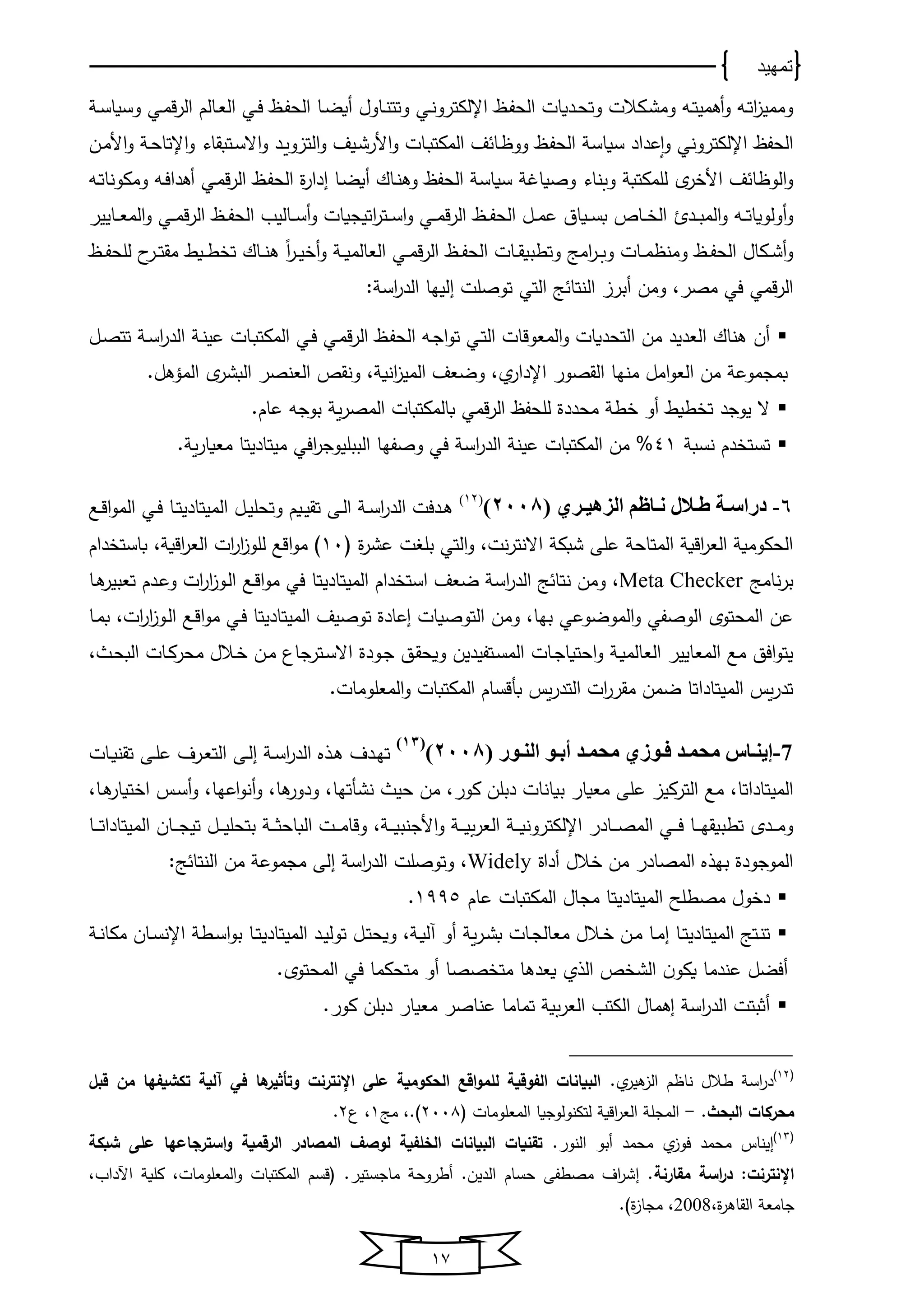 ‫تمهيد‬
17
‫يا‬‫ي‬‫ف‬‫اﻟﺤ‬ ‫يدوﺎت‬‫ي‬‫ﺤ‬‫وت‬ ‫يكالت‬‫ي‬‫ش‬‫وﻤ‬ ‫يه‬‫ي‬‫ت‬‫أﻫﻤﻴ‬‫و‬ ‫يه‬‫ي‬‫ت‬‫ا‬‫ا‬‫وﻤﻤﻴ‬‫يي‬‫ي‬‫ن‬‫اإلﻟكترو‬‫يا‬‫ي‬‫ف‬‫اﻟﺤ‬ ‫يﺎ‬‫ي‬‫ض‬‫أو‬ ‫يﺎول‬‫ي‬‫ن‬‫وتت‬‫يي‬‫ي‬‫ف‬‫يﺎﻟم‬‫ي‬‫ﻌ‬‫اﻟ‬‫يي‬‫ي‬‫ﻤ‬‫ق‬‫ر‬‫اﻟ‬‫ي‬‫ي‬‫س‬‫وسوﺎ‬
‫اﻟﺤفا‬‫اإلﻟكتروني‬‫سوﺎ‬ ‫عداد‬‫م‬‫ا‬‫و‬‫يد‬‫و‬‫اﻟتاو‬‫و‬ ‫يﻴف‬‫ش‬‫األر‬‫و‬ ‫يﺎت‬‫ب‬‫اﻟﻤكت‬ ‫ف‬ ‫يﺎ‬ ‫وو‬ ‫يا‬‫ف‬‫اﻟﺤ‬ ‫س‬‫يتبقﺎو‬‫س‬‫اال‬‫و‬‫ين‬‫ﻤ‬‫األ‬‫و‬ ‫ي‬‫ﺤ‬‫اإلتﺎ‬‫و‬
‫يا‬‫ف‬‫اﻟﺤ‬ ‫ة‬‫ر‬‫ادا‬ ‫يﺎ‬‫ض‬‫أو‬ ‫يﺎك‬‫ن‬‫وﻫ‬ ‫اﻟﺤفا‬ ‫سوﺎس‬ ‫وصوﺎ‬ ‫نﺎو‬ ‫و‬ ‫ﻟلﻤكتب‬ ‫ي‬‫ر‬ ‫األ‬ ‫ف‬ ‫ﺎ‬ ‫اﻟو‬‫و‬‫يي‬‫ﻤ‬‫ق‬‫ر‬‫اﻟ‬‫يه‬‫ت‬‫وﻤكونﺎ‬ ‫يه‬‫ف‬‫أﻫدا‬
‫يه‬‫ي‬‫ي‬‫ت‬‫أوﻟووﺎ‬‫و‬‫يد‬‫ي‬‫ي‬‫ب‬‫اﻟﻤ‬‫و‬‫يا‬‫ي‬‫ي‬‫ف‬‫اﻟﺤ‬ ‫يل‬‫ي‬‫ي‬‫ﻤ‬‫ع‬ ‫يوﺎن‬‫ي‬‫ي‬‫س‬‫ب‬ ‫يﺎ‬‫ي‬‫ي‬ ‫اﻟ‬‫اتﻴجوﺎت‬‫ر‬‫يت‬‫ي‬‫ي‬‫س‬‫ا‬‫و‬ ‫يي‬‫ي‬‫ي‬‫ﻤ‬‫ق‬‫ر‬‫اﻟ‬‫يا‬‫ي‬‫ي‬‫ف‬‫اﻟﺤ‬ ‫يﺎﻟﻴب‬‫ي‬‫ي‬‫س‬‫أ‬‫و‬‫يي‬‫ي‬‫ي‬‫ﻤ‬‫ق‬‫ر‬‫اﻟ‬‫يﺎﻴﻴر‬‫ي‬‫ي‬‫ﻌ‬‫اﻟﻤ‬‫و‬
‫يا‬‫ي‬‫ي‬‫ف‬‫اﻟﺤ‬ ‫يﺎت‬‫ي‬‫ق‬‫وتطبو‬ ‫اﻤج‬‫ر‬‫ي‬‫ي‬ ‫و‬ ‫يﺎت‬‫ي‬‫ي‬‫ﻤ‬ ‫وﻤن‬ ‫يا‬‫ي‬‫ف‬‫اﻟﺤ‬ ‫يكﺎل‬‫ي‬‫ش‬‫أ‬‫و‬‫يي‬‫ي‬‫ﻤ‬‫ق‬‫ر‬‫اﻟ‬‫يا‬‫ي‬‫ي‬‫ف‬‫ﻟلﺤ‬ ‫ا‬‫ير‬‫ي‬‫ت‬‫ﻤق‬ ‫يو‬‫ي‬‫ي‬‫ط‬ ‫ت‬ ‫يﺎك‬‫ي‬‫ن‬‫ﻫ‬ ً‫ا‬‫ر‬‫ي‬‫ي‬‫ﻴ‬ ‫أ‬‫و‬ ‫ي‬‫ي‬‫ي‬‫و‬‫اﻟﻌﺎﻟﻤ‬
‫في‬ ‫قﻤي‬‫ر‬‫اﻟ‬،‫ﻤصر‬‫ج‬ ‫اﻟنتﺎ‬ ‫أبرا‬ ‫وﻤن‬‫اﻟتي‬: ‫اس‬‫ر‬‫اﻟد‬ ‫اﻟﻴخﺎ‬ ‫توصلت‬
‫اﻟﻤﻌوقﺎت‬‫و‬ ‫اﻟتﺤدوﺎت‬ ‫ﻤن‬ ‫اﻟﻌدﻴد‬ ‫ﻫنﺎك‬ ‫أن‬‫يي‬‫ت‬‫اﻟ‬‫يا‬‫ف‬‫اﻟﺤ‬ ‫يه‬‫ج‬‫ا‬‫و‬‫ت‬‫يي‬‫ﻤ‬‫ق‬‫ر‬‫اﻟ‬‫يي‬‫ف‬‫يل‬‫ص‬‫تت‬ ‫ي‬‫س‬‫ا‬‫ر‬‫اﻟد‬ ‫ي‬‫ن‬‫عﻴ‬ ‫يﺎت‬‫ب‬‫اﻟﻤكت‬
‫اﻟقصور‬ ‫ﻤنخﺎ‬ ‫اﻤل‬‫و‬‫اﻟﻌ‬ ‫ﻤن‬ ‫بﻤجﻤوع‬‫ونق‬ ، ‫انو‬‫ا‬‫اﻟﻤﻴ‬ ‫وضﻌف‬ ، ‫اإلدار‬.‫اﻟﻤؤﻫل‬ ‫ي‬‫اﻟبشر‬ ‫اﻟﻌنصر‬
‫ﻟلﺤفا‬ ‫ﻤﺤددة‬ ‫ط‬ ‫أو‬ ‫طو‬ ‫ت‬ ‫ﻴوجد‬ ‫ال‬‫قﻤي‬‫ر‬‫اﻟ‬.‫عﺎم‬ ‫بوجه‬ ‫و‬‫ر‬‫اﻟﻤص‬ ‫بﺎﻟﻤكتبﺎت‬
‫نسب‬ ‫دم‬ ‫تست‬41‫اس‬‫ر‬‫اﻟد‬ ‫عﻴن‬ ‫اﻟﻤكتبﺎت‬ ‫ﻤن‬ %‫في‬‫وصفخﺎ‬‫اﻟببلﻴوج‬‫افي‬‫ر‬‫ﻤﻴتﺎدﻴتﺎ‬‫ﻤﻌو‬. ‫و‬‫ر‬‫ﺎ‬
6-( ‫دري‬‫د‬‫الزهي‬ ‫داهم‬‫د‬‫ن‬ ‫دالل‬‫د‬ ‫دة‬‫د‬‫دراس‬2008)(12)
‫اﻟﻤﻴتﺎد‬ ‫يل‬‫ي‬‫ﻴ‬‫وتﺤل‬ ‫يوم‬‫ي‬‫ﻴ‬‫تق‬ ‫يى‬‫ي‬‫ﻟ‬‫ا‬ ‫ي‬‫ي‬‫س‬‫ا‬‫ر‬‫اﻟد‬ ‫يدفت‬‫ي‬‫ﻫ‬‫ﻴ‬‫يع‬‫ي‬‫ق‬‫ا‬‫و‬‫اﻟﻤ‬ ‫يي‬‫ي‬‫ف‬ ‫يﺎ‬‫ي‬‫ت‬
‫ل‬ ‫ة‬‫ر‬‫عش‬ ‫ت‬ ‫بل‬ ‫اﻟتي‬‫و‬ ،‫نت‬‫ر‬‫االنت‬ ‫شبك‬ ‫على‬ ‫اﻟﻤتﺎﺤ‬ ‫اقو‬‫ر‬‫اﻟﻌ‬ ‫اﻟﺤكوﻤو‬11‫دام‬ ‫بﺎست‬ ، ‫اقو‬‫ر‬‫اﻟﻌ‬ ‫ات‬‫ر‬‫ا‬‫ا‬‫ﻟلو‬ ‫اقع‬‫و‬‫ﻤ‬
‫نﺎﻤج‬‫ر‬‫ب‬Meta Checker‫ضﻌف‬ ‫اس‬‫ر‬‫اﻟد‬ ‫ج‬ ‫نتﺎ‬ ‫وﻤن‬ ،‫دام‬ ‫است‬‫اﻟﻤﻴتﺎد‬‫ﻴ‬‫يﺎ‬‫ﻫ‬‫تﻌبﻴر‬ ‫يدم‬‫ع‬‫و‬ ‫ات‬‫ر‬‫ا‬‫ا‬‫يو‬‫ﻟ‬‫ا‬ ‫يع‬‫ق‬‫ا‬‫و‬‫ﻤ‬ ‫في‬ ‫تﺎ‬
‫اﻟﻤﻴتﺎد‬ ‫توصﻴف‬ ‫اعﺎدة‬ ‫اﻟتوصوﺎت‬ ‫وﻤن‬ ،‫بخﺎ‬ ‫اﻟﻤوضوعي‬‫و‬ ‫اﻟوصفي‬ ‫اﻟﻤﺤتوي‬ ‫عن‬‫ﻴ‬‫يع‬‫ق‬‫ا‬‫و‬‫ﻤ‬ ‫يي‬‫ف‬ ‫تﺎ‬‫ا‬‫يﺎ‬‫ﻤ‬‫ب‬ ،‫ات‬‫ر‬‫ا‬‫ا‬‫يو‬‫ﻟ‬
‫ي‬‫و‬‫اﻟﻌﺎﻟﻤ‬ ‫اﻟﻤﻌﺎﻴﻴر‬ ‫ﻤع‬ ‫افق‬‫و‬‫ﻴت‬‫يﺎت‬‫ج‬‫اﺤتوﺎ‬‫و‬‫يودة‬‫ج‬ ‫يق‬‫ق‬‫ووﺤ‬ ‫يتفﻴدﻴن‬‫س‬‫اﻟﻤ‬، ‫ي‬‫ﺤ‬‫اﻟب‬ ‫يﺎت‬‫ك‬‫ﻤﺤر‬ ‫يالل‬ ‫ين‬‫ﻤ‬ ‫يترجﺎ‬‫س‬‫اال‬
‫بأ‬ ‫وس‬‫ر‬‫اﻟتد‬ ‫ات‬‫ر‬‫ﻤقر‬ ‫ضﻤن‬ ‫اﻟﻤﻴتﺎداتﺎ‬ ‫وس‬‫ر‬‫تد‬‫اﻟﻤﻌلوﻤﺎت‬‫و‬ ‫اﻟﻤكتبﺎت‬ ‫قسﺎم‬.
7-( ‫دور‬‫د‬‫الن‬ ‫دو‬‫د‬‫أب‬ ‫دد‬‫د‬‫محم‬ ‫دوزي‬‫د‬‫ف‬ ‫دد‬‫د‬‫محم‬ ‫داس‬‫د‬‫إين‬2008)
(13)
‫ي‬‫ي‬‫ﻫ‬ ‫يدف‬‫ي‬‫خ‬‫ت‬‫ذ‬‫يﺎت‬‫ي‬‫و‬‫تقن‬ ‫يى‬‫ي‬‫ل‬‫ع‬ ‫يرف‬‫ي‬‫ﻌ‬‫اﻟت‬ ‫يى‬‫ي‬‫ﻟ‬‫ا‬ ‫ي‬‫ي‬‫س‬‫ا‬‫ر‬‫اﻟد‬
،‫اﻟﻤﻴتﺎداتﺎ‬،‫كور‬ ‫دبلن‬ ‫بوﺎنﺎت‬ ‫ﻤﻌوﺎر‬ ‫على‬ ‫اﻟتركﻴا‬ ‫ﻤع‬،‫نشأتخﺎ‬ ‫ﺤﻴ‬ ‫ﻤن‬،‫ﻫﺎ‬‫ودور‬،‫اعخﺎ‬‫و‬‫أن‬‫و‬‫يس‬‫س‬‫أ‬‫و‬‫يﺎ‬‫ﻫ‬‫توﺎر‬ ‫ا‬،
‫يﺎ‬‫ي‬‫ي‬‫ي‬‫خ‬‫تطبوق‬ ‫يدي‬‫ي‬‫ي‬‫ي‬‫ﻤ‬‫و‬‫يي‬‫ي‬‫ي‬‫ي‬‫ف‬، ‫ي‬‫ي‬‫ي‬‫ي‬‫و‬‫األجنب‬‫و‬ ‫ي‬‫ي‬‫ي‬‫ي‬‫و‬‫اﻟﻌر‬ ‫ي‬‫ي‬‫ي‬‫ي‬‫و‬‫اإلﻟكترون‬ ‫يﺎدر‬‫ي‬‫ي‬‫ي‬‫ص‬‫اﻟﻤ‬‫يﺎ‬‫ي‬‫ي‬‫ي‬‫ت‬‫اﻟﻤﻴتﺎدا‬ ‫يﺎن‬‫ي‬‫ي‬‫ي‬‫ج‬‫تﻴ‬ ‫يل‬‫ي‬‫ي‬‫ي‬‫ﻴ‬‫بتﺤل‬ ‫ي‬‫ي‬‫ي‬‫ي‬‫ث‬‫اﻟبﺎﺤ‬ ‫يت‬‫ي‬‫ي‬‫ي‬‫ﻤ‬‫وقﺎ‬
‫بخ‬ ‫اﻟﻤوجودة‬‫ذ‬‫أداة‬ ‫الل‬ ‫ﻤن‬ ‫اﻟﻤصﺎدر‬Widely:‫ج‬ ‫اﻟنتﺎ‬ ‫ﻤن‬ ‫ﻤجﻤوع‬ ‫اﻟى‬ ‫اس‬‫ر‬‫اﻟد‬ ‫وتوصلت‬ ،
‫اﻟﻤﻴتﺎد‬ ‫ﻤصطلح‬ ‫ول‬ ‫د‬‫ﻴ‬‫عﺎم‬ ‫اﻟﻤكتبﺎت‬ ‫ﻤجﺎل‬ ‫تﺎ‬1995.
‫اﻟﻤﻴتﺎد‬ ‫يتج‬‫ن‬‫ت‬‫ﻴ‬‫أو‬ ‫و‬‫ر‬‫ي‬‫ي‬‫ش‬‫ب‬ ‫يﺎت‬‫ي‬‫ج‬‫ﻤﻌﺎﻟ‬ ‫يالل‬‫ي‬ ‫ين‬‫ي‬‫ﻤ‬ ‫يﺎ‬‫ي‬‫ﻤ‬‫ا‬ ‫يﺎ‬‫ي‬‫ت‬‫يل‬‫ي‬‫ت‬‫ووﺤ‬ ، ‫ي‬‫ي‬‫و‬‫آﻟ‬‫اﻟﻤﻴتﺎد‬ ‫يد‬‫ي‬‫ﻴ‬‫توﻟ‬‫ﻴ‬‫ي‬‫ي‬‫ن‬‫ﻤكﺎ‬ ‫يﺎن‬‫ي‬‫س‬‫اإلن‬ ‫يط‬‫ي‬‫س‬‫ا‬‫و‬‫ب‬ ‫يﺎ‬‫ي‬‫ت‬
‫اﻟش‬ ‫ن‬‫وكو‬ ‫عندﻤﺎ‬ ‫أفضل‬‫اﻟ‬‫ذ‬‫وﻌدﻫﺎ‬‫أو‬ ‫صصﺎ‬ ‫ﻤت‬‫ﻤتﺤكﻤﺎ‬.‫اﻟﻤﺤتوي‬ ‫في‬
.‫كور‬ ‫دبلن‬ ‫ﻤﻌوﺎر‬ ‫عنﺎصر‬ ‫تﻤﺎﻤﺎ‬ ‫و‬‫اﻟﻌر‬ ‫اﻟكتب‬ ‫اﻫﻤﺎل‬ ‫اس‬‫ر‬‫اﻟد‬ ‫أثبتت‬
‫ل‬12
. ‫ﻫﻴر‬‫اﻟا‬ ‫م‬ ‫نﺎ‬ ‫طالل‬ ‫اس‬‫ر‬‫د‬‫قبل‬ ‫من‬ ‫تكشيفها‬ ‫آلية‬ ‫في‬ ‫ها‬‫وتأثير‬ ‫اإلنترنت‬ ‫على‬ ‫الحكومية‬ ‫اقع‬‫و‬‫للم‬ ‫الفوقية‬ ‫البيانات‬
‫البحث‬ ‫محركات‬.-‫ل‬ ‫اﻟﻤﻌلوﻤﺎت‬ ‫ﻟتكنوﻟوجوﺎ‬ ‫اقو‬‫ر‬‫اﻟﻌ‬ ‫اﻟﻤجل‬2118‫ﻤج‬ ،.1،2.
‫ل‬13
.‫اﻟنور‬ ‫أبو‬ ‫ﻤﺤﻤد‬ ‫فوا‬ ‫ﻤﺤﻤد‬ ‫اﻴنﺎس‬‫شبكة‬ ‫على‬ ‫استرجاعها‬‫و‬ ‫الرقمية‬ ‫المصادر‬ ‫لوصف‬ ‫الخلفية‬ ‫البيانات‬ ‫تقنيات‬
‫مقارنة‬ ‫اسة‬‫ر‬‫د‬ :‫اإلنترنت‬،‫اآلداب‬ ‫كلو‬ ،‫اﻟﻤﻌلوﻤﺎت‬‫و‬ ‫اﻟﻤكتبﺎت‬ ‫لقسم‬ .‫ﻤﺎجستﻴر‬ ‫أطروﺤ‬ .‫اﻟدﻴن‬ ‫ﺤسﺎم‬ ‫ﻤصطفى‬ ‫اف‬‫ر‬‫اش‬ .
،‫ة‬‫ر‬‫اﻟقﺎﻫ‬ ‫جﺎﻤﻌ‬2008. ‫ة‬‫ا‬‫ﻤجﺎ‬ ،
 