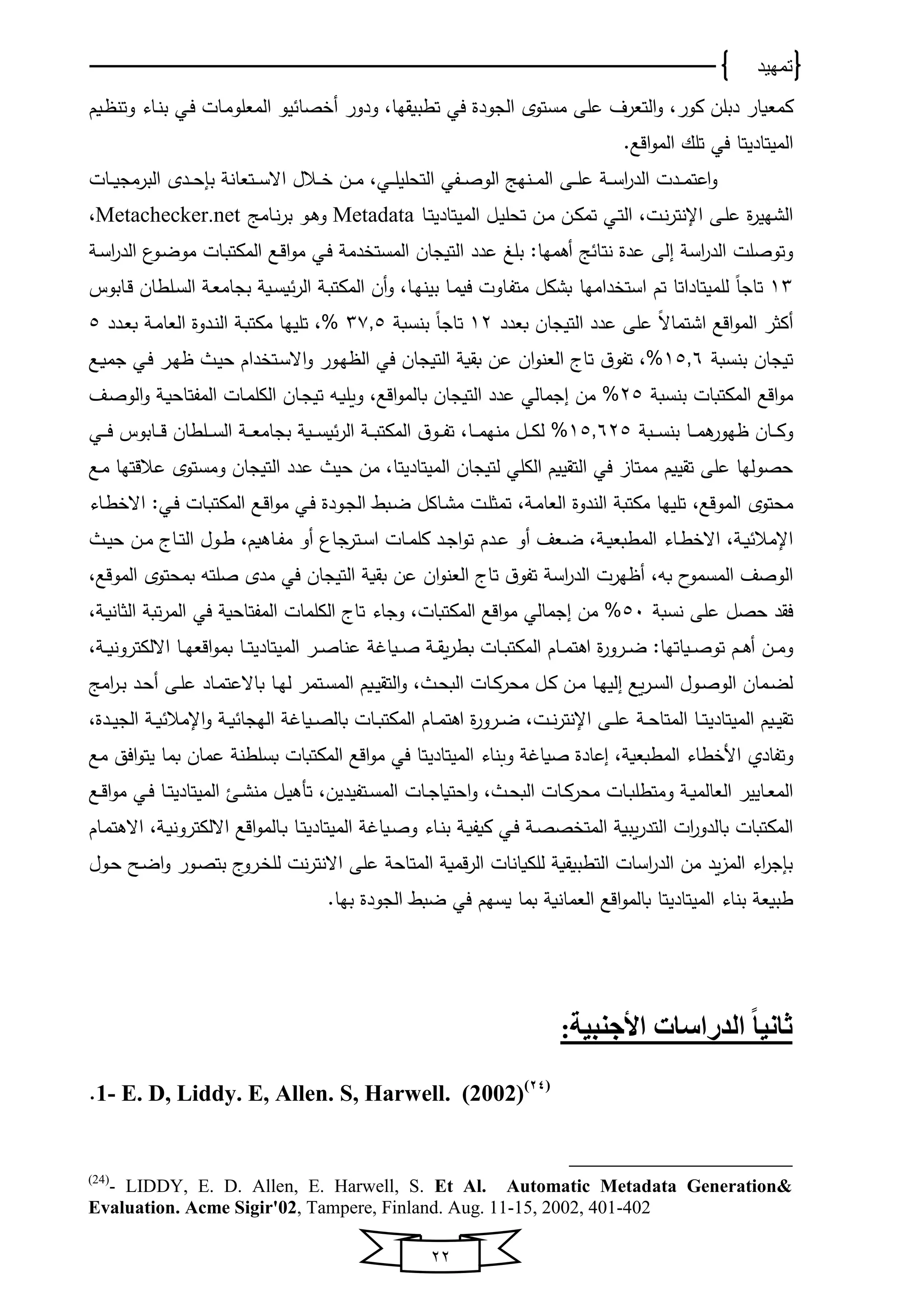 ‫تمهيد‬
22
‫ﻴ‬ ‫صﺎ‬ ‫أ‬ ‫ودور‬ ،‫تطبوقخﺎ‬ ‫في‬ ‫اﻟجودة‬ ‫ﻤستوي‬ ‫على‬ ‫اﻟتﻌرف‬‫و‬ ،‫كور‬ ‫دبلن‬ ‫كﻤﻌوﺎر‬‫و‬‫يوم‬ ‫وتن‬ ‫يﺎو‬‫ن‬‫ب‬ ‫يي‬‫ف‬ ‫يﺎت‬‫ﻤ‬‫اﻟﻤﻌلو‬
‫اﻟﻤﻴتﺎد‬‫ﻴ‬.‫اقع‬‫و‬‫اﻟﻤ‬ ‫تلك‬ ‫في‬ ‫تﺎ‬
‫ي‬‫ي‬‫ي‬‫س‬‫ا‬‫ر‬‫اﻟد‬ ‫يدت‬‫ي‬‫ي‬‫ﻤ‬‫اعت‬‫و‬‫يى‬‫ي‬‫ي‬‫ل‬‫ع‬‫يﺎت‬‫ي‬‫ي‬‫و‬‫اﻟبرﻤج‬ ‫يدي‬‫ي‬‫ي‬‫ﺤ‬‫بإ‬ ‫يتﻌﺎن‬‫ي‬‫ي‬‫س‬‫اال‬ ‫يالل‬‫ي‬‫ي‬ ‫ين‬‫ي‬‫ي‬‫ﻤ‬ ،‫يي‬‫ي‬‫ي‬‫ل‬‫اﻟتﺤلﻴ‬ ‫يفي‬‫ي‬‫ي‬‫ص‬‫اﻟو‬ ‫ينخج‬‫ي‬‫ي‬‫ﻤ‬‫اﻟ‬
‫يل‬‫ﻴ‬‫تﺤل‬ ‫ين‬‫ﻤ‬ ‫ين‬‫ك‬‫تﻤ‬ ‫يي‬‫ت‬‫اﻟ‬ ،‫يت‬‫ن‬‫ر‬‫اإلنت‬ ‫يى‬‫ل‬‫ع‬ ‫ة‬‫ر‬‫اﻟشخﻴ‬‫يﺎ‬‫ت‬‫اﻟﻤﻴتﺎدﻴ‬Metadata‫يﺎﻤج‬‫ن‬‫ر‬‫ب‬ ‫يو‬‫ﻫ‬‫و‬Metachecker.net،
‫نت‬ ‫عدة‬ ‫اﻟى‬ ‫اس‬‫ر‬‫اﻟد‬ ‫وتوصلت‬‫ي‬‫س‬‫ا‬‫ر‬‫اﻟد‬ ‫يو‬‫ض‬‫ﻤو‬ ‫يﺎت‬‫ب‬‫اﻟﻤكت‬ ‫يع‬‫ق‬‫ا‬‫و‬‫ﻤ‬ ‫يي‬‫ف‬ ‫دﻤ‬ ‫اﻟﻤست‬ ‫اﻟتﻴجﺎن‬ ‫عدد‬ ‫بلغ‬ :‫أﻫﻤخﺎ‬ ‫ج‬ ‫ﺎ‬
13‫تم‬ ‫ﻟلﻤﻴتﺎداتﺎ‬ ً‫ﺎ‬‫تﺎج‬‫داﻤخﺎ‬ ‫است‬‫يﺎبوس‬‫ق‬ ‫يلطﺎن‬‫س‬‫اﻟ‬ ‫ي‬‫ﻌ‬‫بجﺎﻤ‬ ‫يو‬‫س‬‫و‬‫اﻟر‬ ‫ي‬‫ب‬‫اﻟﻤكت‬ ‫أن‬‫و‬ ،‫يﺎ‬‫خ‬‫بﻴن‬ ‫يﺎ‬‫ﻤ‬‫فو‬ ‫يﺎوت‬‫ف‬‫ﻤت‬ ‫بشكل‬
‫بﻌدد‬ ‫اﻟتﻴجﺎن‬ ‫عدد‬ ‫على‬ ً‫ال‬‫اشتﻤﺎ‬ ‫اقع‬‫و‬‫اﻟﻤ‬ ‫أكثر‬12‫بنسب‬ ً‫ﺎ‬‫تﺎج‬37.5‫اﻟﻌ‬ ‫يدوة‬‫ن‬‫اﻟ‬ ‫ي‬‫ب‬‫ﻤكت‬ ‫تلﻴخﺎ‬ ،%‫يدد‬‫ﻌ‬‫ب‬ ‫ي‬‫ﻤ‬‫ﺎ‬5
‫بنسب‬ ‫تﻴجﺎن‬15.6‫يع‬‫و‬‫جﻤ‬ ‫يي‬‫ف‬ ‫ير‬‫خ‬ ‫ي‬‫ﻴ‬‫ﺤ‬ ‫دام‬ ‫يت‬‫س‬‫اال‬‫و‬ ‫يور‬‫خ‬ ‫اﻟ‬ ‫في‬ ‫اﻟتﻴجﺎن‬ ‫بقو‬ ‫عن‬ ‫ان‬‫و‬‫اﻟﻌن‬ ‫تﺎى‬ ‫ن‬‫تفو‬ ،%
‫بنسب‬ ‫اﻟﻤكتبﺎت‬ ‫اقع‬‫و‬‫ﻤ‬25‫يف‬‫ص‬‫اﻟو‬‫و‬ ‫ي‬‫و‬‫اﻟﻤفتﺎﺤ‬ ‫يﺎت‬‫ﻤ‬‫اﻟكل‬ ‫يﺎن‬‫ج‬‫تﻴ‬ ‫يه‬‫و‬‫وول‬ ،‫اقع‬‫و‬‫بﺎﻟﻤ‬ ‫اﻟتﻴجﺎن‬ ‫عدد‬ ‫اجﻤﺎﻟي‬ ‫ﻤن‬ %
‫يب‬‫ي‬‫ي‬‫ي‬‫س‬‫بن‬ ‫يﺎ‬‫ي‬‫ي‬‫ي‬‫ﻤ‬‫ﻫ‬‫خور‬ ‫يﺎن‬‫ي‬‫ي‬‫ي‬‫ك‬‫و‬15.625‫بج‬ ‫يو‬‫ي‬‫ي‬‫ي‬‫س‬‫و‬‫اﻟر‬ ‫ي‬‫ي‬‫ي‬‫ي‬‫ب‬‫اﻟﻤكت‬ ‫ن‬‫يو‬‫ي‬‫ي‬‫ي‬‫ف‬‫ت‬ ،‫يﺎ‬‫ي‬‫ي‬‫ي‬‫ﻤ‬‫ﻤنخ‬ ‫يل‬‫ي‬‫ي‬‫ي‬‫ك‬‫ﻟ‬ %‫يي‬‫ي‬‫ي‬‫ي‬‫ف‬ ‫يﺎبوس‬‫ي‬‫ي‬‫ي‬‫ق‬ ‫يلطﺎن‬‫ي‬‫ي‬‫ي‬‫س‬‫اﻟ‬ ‫ي‬‫ي‬‫ي‬‫ي‬‫ﻌ‬‫ﺎﻤ‬
‫اﻟﻤﻴتﺎد‬ ‫ﻟتﻴجﺎن‬ ‫اﻟكلي‬ ‫اﻟتقﻴوم‬ ‫في‬ ‫ﻤﻤتﺎا‬ ‫تقﻴوم‬ ‫على‬ ‫ﺤصوﻟخﺎ‬‫ﻴ‬‫يع‬‫ﻤ‬ ‫عالقتخﺎ‬ ‫وﻤستوي‬ ‫اﻟتﻴجﺎن‬ ‫عدد‬ ‫ﺤﻴ‬ ‫ﻤن‬ ،‫تﺎ‬
‫يﺎو‬‫ط‬ ‫اال‬ :‫يي‬‫ف‬ ‫يﺎت‬‫ب‬‫اﻟﻤكت‬ ‫يع‬‫ق‬‫ا‬‫و‬‫ﻤ‬ ‫يي‬‫ف‬ ‫يودة‬‫ج‬‫اﻟ‬ ‫يب‬‫ض‬ ‫يﺎكل‬‫ش‬‫ﻤ‬ ‫يت‬‫ل‬‫تﻤث‬ ، ‫ي‬‫ﻤ‬‫اﻟﻌﺎ‬ ‫اﻟندوة‬ ‫ﻤكتب‬ ‫تلﻴخﺎ‬ ،‫اﻟﻤوقع‬ ‫ﻤﺤتوي‬
‫ي‬‫ي‬‫ج‬‫ا‬‫و‬‫ت‬ ‫يدم‬‫ي‬‫ع‬ ‫أو‬ ‫يﻌف‬‫ي‬‫ض‬ ، ‫ي‬‫ي‬‫و‬‫اﻟﻤطبﻌ‬ ‫يﺎو‬‫ي‬‫ط‬ ‫اال‬ ، ‫ي‬‫ي‬‫و‬ ‫اإلﻤال‬‫ي‬‫ي‬‫ﻴ‬‫ﺤ‬ ‫ين‬‫ي‬‫ﻤ‬ ‫يﺎى‬‫ي‬‫ت‬‫اﻟ‬ ‫يول‬‫ي‬‫ط‬ ،‫يﺎﻫوم‬‫ي‬‫ف‬‫ﻤ‬ ‫أو‬ ‫يترجﺎ‬‫ي‬‫س‬‫ا‬ ‫يﺎت‬‫ي‬‫ﻤ‬‫كل‬ ‫د‬
،‫اﻟﻤوقع‬ ‫بﻤﺤتوي‬ ‫صلته‬ ‫ﻤدي‬ ‫في‬ ‫اﻟتﻴجﺎن‬ ‫بقو‬ ‫عن‬ ‫ان‬‫و‬‫اﻟﻌن‬ ‫تﺎى‬ ‫ن‬‫تفو‬ ‫اس‬‫ر‬‫اﻟد‬ ‫خرت‬ ‫أ‬ ،‫به‬ ‫ا‬‫اﻟﻤسﻤو‬ ‫اﻟوصف‬
‫نسب‬ ‫على‬ ‫ﺤصل‬ ‫فقد‬51، ‫ي‬‫و‬‫اﻟثﺎن‬ ‫تب‬‫ر‬‫اﻟﻤ‬ ‫في‬ ‫اﻟﻤفتﺎﺤو‬ ‫اﻟكلﻤﺎت‬ ‫تﺎى‬ ‫وجﺎو‬ ،‫اﻟﻤكتبﺎت‬ ‫اقع‬‫و‬‫ﻤ‬ ‫اجﻤﺎﻟي‬ ‫ﻤن‬ %
‫اﻫ‬ ‫ة‬‫ر‬‫يرو‬‫ي‬‫ي‬‫ض‬ :‫يوﺎتخﺎ‬‫ي‬‫ي‬‫ص‬‫تو‬ ‫يم‬‫ي‬‫ي‬‫ﻫ‬‫أ‬ ‫ين‬‫ي‬‫ي‬‫ﻤ‬‫و‬‫ير‬‫ي‬‫ي‬‫ص‬‫عنﺎ‬ ‫يوﺎ‬‫ي‬‫ي‬‫ص‬ ‫ي‬‫ي‬‫ي‬‫ق‬‫و‬‫ر‬‫بط‬ ‫يﺎت‬‫ي‬‫ي‬‫ب‬‫اﻟﻤكت‬ ‫يﺎم‬‫ي‬‫ي‬‫ﻤ‬‫ت‬‫اﻟﻤﻴتﺎد‬‫ﻴ‬، ‫ي‬‫ي‬‫ي‬‫و‬‫االﻟكترون‬ ‫يﺎ‬‫ي‬‫ي‬‫خ‬‫اقﻌ‬‫و‬‫بﻤ‬ ‫يﺎ‬‫ي‬‫ي‬‫ت‬
‫بﺎالعت‬ ‫يﺎ‬‫ي‬‫خ‬‫ﻟ‬ ‫يتﻤر‬‫ي‬‫س‬‫اﻟﻤ‬ ‫يوم‬‫ي‬‫ﻴ‬‫اﻟتق‬‫و‬ ، ‫ي‬‫ي‬‫ﺤ‬‫اﻟب‬ ‫يﺎت‬‫ي‬‫ك‬‫ﻤﺤر‬ ‫يل‬‫ي‬‫ك‬ ‫ين‬‫ي‬‫ﻤ‬ ‫يﺎ‬‫ي‬‫خ‬‫اﻟﻴ‬ ‫وع‬‫ر‬‫ي‬‫ي‬‫س‬‫اﻟ‬ ‫يول‬‫ي‬‫ص‬‫اﻟو‬ ‫يﻤﺎن‬‫ي‬‫ض‬‫ﻟ‬‫اﻤج‬‫ر‬‫ي‬‫ي‬‫ب‬ ‫يد‬‫ي‬‫ﺤ‬‫أ‬ ‫يى‬‫ي‬‫ل‬‫ع‬ ‫يﺎد‬‫ي‬‫ﻤ‬
‫اﻟﻤﻴتﺎد‬ ‫يوم‬‫ي‬‫ﻴ‬‫تق‬‫ﻴ‬،‫يدة‬‫ي‬‫ﻴ‬‫اﻟج‬ ‫ي‬‫ي‬‫و‬ ‫اإلﻤال‬‫و‬ ‫ي‬‫ي‬‫و‬ ‫اﻟخجﺎ‬ ‫يوﺎ‬‫ي‬‫ص‬‫بﺎﻟ‬ ‫يﺎت‬‫ي‬‫ب‬‫اﻟﻤكت‬ ‫يﺎم‬‫ي‬‫ﻤ‬‫اﻫت‬ ‫ة‬‫ر‬‫يرو‬‫ي‬‫ض‬ ،‫يت‬‫ي‬‫ن‬‫ر‬‫اإلنت‬ ‫يى‬‫ي‬‫ل‬‫ع‬ ‫ي‬‫ي‬‫ﺤ‬‫اﻟﻤتﺎ‬ ‫يﺎ‬‫ي‬‫ت‬
‫و‬، ‫اﻟﻤطبﻌو‬ ‫طﺎو‬ ‫األ‬ ‫تفﺎد‬‫اﻟﻤﻴتﺎد‬ ‫نﺎو‬ ‫و‬ ‫صوﺎ‬ ‫اعﺎدة‬‫ﻴ‬‫ﻤع‬ ‫افق‬‫و‬‫ﻴت‬ ‫بﻤﺎ‬ ‫عﻤﺎن‬ ‫بسلطن‬ ‫اﻟﻤكتبﺎت‬ ‫اقع‬‫و‬‫ﻤ‬ ‫في‬ ‫تﺎ‬
‫يﺎت‬‫ي‬‫ج‬‫اﺤتوﺎ‬‫و‬ ، ‫ي‬‫ي‬‫ﺤ‬‫اﻟب‬ ‫يﺎت‬‫ي‬‫ك‬‫ﻤﺤر‬ ‫يﺎت‬‫ي‬‫ب‬‫وﻤتطل‬ ‫ي‬‫ي‬‫و‬‫اﻟﻌﺎﻟﻤ‬ ‫يﺎﻴﻴر‬‫ي‬‫ﻌ‬‫اﻟﻤ‬‫اﻟﻤﻴتﺎد‬ ‫يئ‬‫ي‬‫ش‬‫ﻤن‬ ‫يل‬‫ي‬‫ﻴ‬‫تأﻫ‬ ،‫يتفﻴدﻴن‬‫ي‬‫س‬‫اﻟﻤ‬‫ﻴ‬‫يع‬‫ي‬‫ق‬‫ا‬‫و‬‫ﻤ‬ ‫يي‬‫ي‬‫ف‬ ‫يﺎ‬‫ي‬‫ت‬
‫ص‬ ‫اﻟﻤت‬ ‫وبو‬‫ر‬‫اﻟتد‬ ‫ات‬‫ر‬‫بﺎﻟدو‬ ‫اﻟﻤكتبﺎت‬‫اﻟﻤﻴتﺎد‬ ‫يوﺎ‬‫ص‬‫و‬ ‫يﺎو‬‫ن‬‫ب‬ ‫ي‬‫و‬‫كوف‬ ‫يي‬‫ف‬ ‫ي‬‫ص‬‫ﻴ‬‫يﺎم‬‫ﻤ‬‫االﻫت‬ ، ‫ي‬‫و‬‫االﻟكترون‬ ‫اقع‬‫و‬‫يﺎﻟﻤ‬‫ب‬ ‫يﺎ‬‫ت‬
‫بت‬ ‫ى‬‫يرو‬ ‫ﻟل‬ ‫نت‬‫ر‬‫االنت‬ ‫على‬ ‫اﻟﻤتﺎﺤ‬ ‫قﻤو‬‫ر‬‫اﻟ‬ ‫ﻟلكوﺎنﺎت‬ ‫اﻟتطبوقو‬ ‫اسﺎت‬‫ر‬‫اﻟد‬ ‫ﻤن‬ ‫ود‬‫ا‬‫اﻟﻤ‬ ‫او‬‫ر‬‫بإج‬‫يول‬‫ﺤ‬ ‫يح‬‫ض‬‫ا‬‫و‬ ‫يور‬‫ص‬
‫اﻟﻤﻴتﺎد‬ ‫بنﺎو‬ ‫طبوﻌ‬‫ﻴ‬.‫بخﺎ‬ ‫اﻟجودة‬ ‫ضب‬ ‫في‬ ‫وسخم‬ ‫بﻤﺎ‬ ‫اﻟﻌﻤﺎنو‬ ‫اقع‬‫و‬‫بﺎﻟﻤ‬ ‫تﺎ‬
‫األجنبية‬ ‫الدراسات‬ ً‫ا‬‫ثاني‬:
1- E. D, Liddy. E, Allen. S, Harwell. (2002)(24)
.
(24)
- LIDDY, E. D. Allen, E. Harwell, S. Et Al. Automatic Metadata Generation&
Evaluation. Acme Sigir'02, Tampere, Finland. Aug. 11-15, 2002, 401-402
 