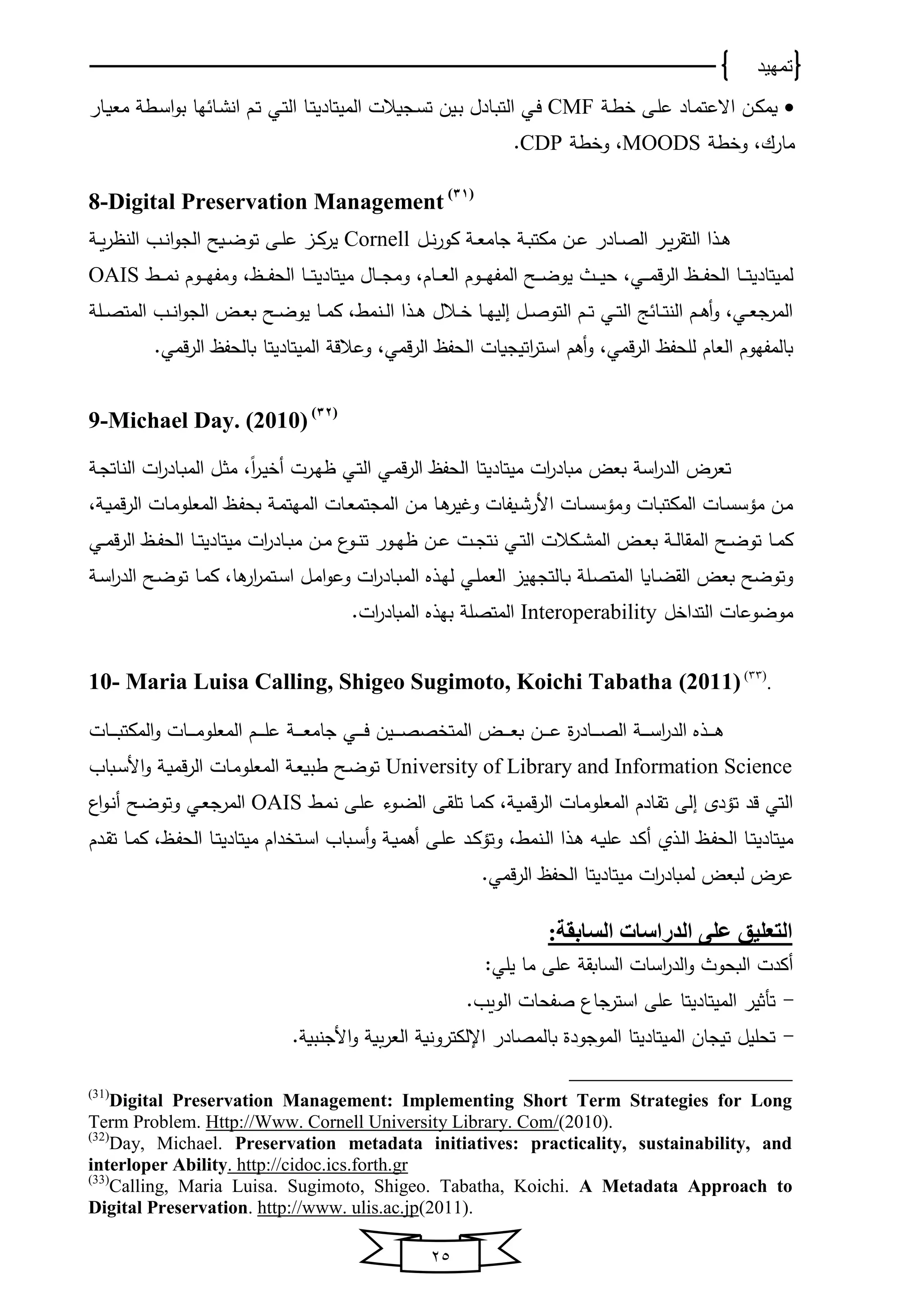 ‫تمهيد‬
25
‫ين‬‫ك‬‫وﻤ‬‫يﺎد‬‫ﻤ‬‫االعت‬‫ي‬‫ط‬ ‫يى‬‫ل‬‫ع‬CMF‫يي‬‫ف‬‫يجوالت‬‫س‬‫ت‬ ‫يﻴن‬‫ب‬ ‫يﺎدل‬‫ب‬‫اﻟت‬‫يﺎ‬‫ت‬‫اﻟﻤﻴتﺎدﻴ‬‫يي‬‫ت‬‫اﻟ‬‫يﺎر‬‫ي‬‫و‬‫ﻤﻌ‬ ‫يط‬‫س‬‫ا‬‫و‬‫ب‬ ‫خﺎ‬ ‫يﺎ‬‫ش‬‫ان‬ ‫يم‬‫ت‬
،‫ﻤﺎرك‬‫ط‬ ‫و‬MOODS،‫ط‬ ‫و‬CDP.
8-Digital Preservation Management (31)
‫يل‬‫ي‬‫ن‬‫ر‬‫كو‬ ‫ي‬‫ي‬‫ﻌ‬‫جﺎﻤ‬ ‫ي‬‫ي‬‫ب‬‫ﻤكت‬ ‫ين‬‫ي‬‫ع‬ ‫يﺎدر‬‫ي‬‫ص‬‫اﻟ‬ ‫ير‬‫ي‬‫و‬‫ر‬‫اﻟتق‬ ‫يذا‬‫ي‬‫ﻫ‬Cornell‫ي‬‫ي‬‫و‬‫ر‬ ‫اﻟن‬ ‫يب‬‫ي‬‫ن‬‫ا‬‫و‬‫اﻟج‬ ‫يوح‬‫ي‬‫ض‬‫تو‬ ‫يى‬‫ي‬‫ل‬‫ع‬ ‫يا‬‫ي‬‫ك‬‫ﻴر‬
‫ﻟﻤﻴتﺎد‬‫ﻴ‬‫يا‬‫ي‬‫ي‬‫ي‬‫ف‬‫اﻟﺤ‬ ‫يﺎ‬‫ي‬‫ي‬‫ي‬‫ت‬،‫يي‬‫ي‬‫ي‬‫ي‬‫ﻤ‬‫ق‬‫ر‬‫اﻟ‬‫ﻤﻴتﺎد‬ ‫يﺎل‬‫ي‬‫ي‬‫ي‬‫ج‬‫وﻤ‬ ،‫يﺎم‬‫ي‬‫ي‬‫ي‬‫ﻌ‬‫اﻟ‬ ‫يوم‬‫ي‬‫ي‬‫ي‬‫خ‬‫اﻟﻤف‬ ‫يح‬‫ي‬‫ي‬‫ي‬‫ض‬‫ﻴو‬ ‫ي‬‫ي‬‫ي‬‫ي‬‫ﻴ‬‫ﺤ‬‫ﻴ‬‫ي‬‫ي‬‫ي‬‫ي‬‫ﻤ‬‫ن‬ ‫يوم‬‫ي‬‫ي‬‫ي‬‫خ‬‫وﻤف‬ ،‫يا‬‫ي‬‫ي‬‫ي‬‫ف‬‫اﻟﺤ‬ ‫يﺎ‬‫ي‬‫ي‬‫ي‬‫ت‬OAIS
‫يل‬‫ي‬‫ي‬‫ص‬‫اﻟﻤت‬ ‫يب‬‫ي‬‫ي‬‫ن‬‫ا‬‫و‬‫اﻟج‬ ‫يض‬‫ي‬‫ﻌ‬‫ب‬ ‫يح‬‫ي‬‫ي‬‫ض‬‫ﻴو‬ ‫يﺎ‬‫ي‬‫ي‬‫ﻤ‬‫ك‬ ، ‫ينﻤ‬‫ي‬‫ﻟ‬‫ا‬ ‫يذا‬‫ي‬‫ي‬‫ﻫ‬ ‫يالل‬‫ي‬‫ي‬ ‫يﺎ‬‫ي‬‫خ‬‫اﻟﻴ‬ ‫يل‬‫ي‬‫ي‬‫ص‬‫اﻟتو‬ ‫يم‬‫ي‬‫ي‬‫ت‬ ‫يي‬‫ي‬‫ت‬‫اﻟ‬ ‫ج‬ ‫يﺎ‬‫ي‬‫ي‬‫ت‬‫اﻟن‬ ‫يم‬‫ي‬‫ي‬‫ﻫ‬‫أ‬‫و‬ ،‫يي‬‫ي‬‫ﻌ‬‫اﻟﻤرج‬
‫اتﻴجو‬‫ر‬‫است‬ ‫أﻫم‬‫و‬ ،‫قﻤي‬‫ر‬‫اﻟ‬ ‫ﻟلﺤفا‬ ‫اﻟﻌﺎم‬ ‫بﺎﻟﻤفخوم‬‫اﻟﻤﻴتﺎد‬ ‫وعالق‬ ،‫قﻤي‬‫ر‬‫اﻟ‬ ‫اﻟﺤفا‬ ‫ﺎت‬‫ﻴ‬‫قﻤي‬‫ر‬‫اﻟ‬ ‫بﺎﻟﺤفا‬ ‫تﺎ‬.
9-Michael Day. (2010) (32)
‫ﻤﻴتﺎد‬ ‫ات‬‫ر‬‫ﻤبﺎد‬ ‫بﻌض‬ ‫اس‬‫ر‬‫اﻟد‬ ‫تﻌرض‬‫ﻴ‬‫تﺎ‬ً‫ا‬‫ر‬‫ي‬‫ﻴ‬ ‫أ‬ ‫يرت‬‫خ‬ ‫يي‬‫ت‬‫اﻟ‬ ‫يي‬‫ﻤ‬‫ق‬‫ر‬‫اﻟ‬ ‫اﻟﺤفا‬‫ي‬‫ج‬‫اﻟنﺎت‬ ‫ات‬‫ر‬‫يﺎد‬‫ب‬‫اﻟﻤ‬ ‫يل‬‫ث‬‫ﻤ‬ ،
، ‫ي‬‫ي‬‫و‬‫قﻤ‬‫ر‬‫اﻟ‬ ‫يﺎت‬‫ﻤ‬‫اﻟﻤﻌلو‬ ‫يا‬‫ف‬‫بﺤ‬ ‫ي‬‫ﻤ‬‫اﻟﻤخت‬ ‫يﺎت‬‫ﻌ‬‫اﻟﻤجتﻤ‬ ‫ين‬‫ﻤ‬ ‫يﺎ‬‫ي‬‫ﻫ‬‫ﻴر‬ ‫و‬ ‫يوفﺎت‬‫ش‬‫األر‬ ‫يﺎت‬‫س‬‫وﻤؤس‬ ‫يﺎت‬‫ب‬‫اﻟﻤكت‬ ‫يﺎت‬‫س‬‫ﻤؤس‬ ‫ين‬‫ﻤ‬
‫ي‬‫ي‬‫ج‬‫نت‬ ‫يي‬‫ي‬‫ت‬‫اﻟ‬ ‫يكالت‬‫ي‬‫ش‬‫اﻟﻤ‬ ‫يض‬‫ي‬‫ﻌ‬‫ب‬ ‫ي‬‫ي‬‫ﻟ‬‫اﻟﻤقﺎ‬ ‫يح‬‫ي‬‫ض‬‫تو‬ ‫يﺎ‬‫ي‬‫ﻤ‬‫ك‬‫ﻤﻴتﺎد‬ ‫ات‬‫ر‬‫يﺎد‬‫ي‬‫ب‬‫ﻤ‬ ‫ين‬‫ي‬‫ﻤ‬ ‫يو‬‫ي‬‫ن‬‫ت‬ ‫يور‬‫ي‬‫خ‬ ‫ين‬‫ي‬‫ع‬ ‫ت‬‫ﻴ‬‫يي‬‫ي‬‫ﻤ‬‫ق‬‫ر‬‫اﻟ‬ ‫يا‬‫ي‬‫ف‬‫اﻟﺤ‬ ‫يﺎ‬‫ي‬‫ت‬
‫يﺎ‬‫ب‬ ‫يل‬‫ص‬‫اﻟﻤت‬ ‫يﺎوﺎ‬‫ض‬‫اﻟق‬ ‫بﻌض‬ ‫وتوضح‬‫ﻫﺎ‬‫ار‬‫ر‬‫يتﻤ‬‫س‬‫ا‬ ‫يل‬‫ﻤ‬‫ا‬‫و‬‫وع‬ ‫ات‬‫ر‬‫يﺎد‬‫ب‬‫اﻟﻤ‬ ‫يذ‬‫خ‬‫ﻟ‬ ‫يي‬‫ل‬‫اﻟﻌﻤ‬ ‫ﻟتجخﻴا‬،‫ي‬‫س‬‫ا‬‫ر‬‫اﻟد‬ ‫يح‬‫ض‬‫تو‬ ‫يﺎ‬‫ﻤ‬‫ك‬
‫ل‬ ‫اﻟتدا‬ ‫ﻤوضوعﺎت‬Interoperability‫ات‬‫ر‬‫اﻟﻤبﺎد‬ ‫بخذ‬ ‫اﻟﻤتصل‬.
10- Maria Luisa Calling, Shigeo Sugimoto, Koichi Tabatha (2011)(33)
.
‫يﺎت‬‫ي‬‫ي‬‫ي‬‫ي‬‫ب‬‫اﻟﻤكت‬‫و‬ ‫يﺎت‬‫ي‬‫ي‬‫ي‬‫ي‬‫ﻤ‬‫اﻟﻤﻌلو‬ ‫يم‬‫ي‬‫ي‬‫ي‬‫ي‬‫ل‬‫ع‬ ‫ي‬‫ي‬‫ي‬‫ي‬‫ي‬‫ﻌ‬‫جﺎﻤ‬ ‫يي‬‫ي‬‫ي‬‫ي‬‫ي‬‫ف‬ ‫يﻴن‬‫ي‬‫ي‬‫ي‬‫ي‬‫ص‬‫ص‬ ‫اﻟﻤت‬ ‫يض‬‫ي‬‫ي‬‫ي‬‫ي‬‫ﻌ‬‫ب‬ ‫ين‬‫ي‬‫ي‬‫ي‬‫ي‬‫ع‬ ‫ة‬‫ر‬‫يﺎد‬‫ي‬‫ي‬‫ي‬‫ي‬‫ص‬‫اﻟ‬ ‫ي‬‫ي‬‫ي‬‫ي‬‫ي‬‫س‬‫ا‬‫ر‬‫اﻟد‬ ‫يذ‬‫ي‬‫ي‬‫ي‬‫ي‬‫ﻫ‬
University of Library and Information Science‫يح‬‫ض‬‫تو‬‫يبﺎب‬‫س‬‫األ‬‫و‬ ‫ي‬‫و‬‫قﻤ‬‫ر‬‫اﻟ‬ ‫يﺎت‬‫ﻤ‬‫اﻟﻤﻌلو‬ ‫ي‬‫ﻌ‬‫طبو‬
‫يﺎت‬‫ﻤ‬‫اﻟﻤﻌلو‬ ‫يﺎدم‬‫ق‬‫ت‬ ‫اﻟى‬ ‫تؤدي‬ ‫قد‬ ‫اﻟتي‬، ‫ي‬‫و‬‫قﻤ‬‫ر‬‫اﻟ‬‫ي‬‫ﻤ‬‫ن‬ ‫يى‬‫ل‬‫ع‬ ‫يوو‬‫ض‬‫اﻟ‬ ‫يى‬‫ق‬‫تل‬ ‫يﺎ‬‫ﻤ‬‫ك‬OAIS‫ا‬‫و‬‫ي‬‫ن‬‫أ‬ ‫يح‬‫ض‬‫وتو‬ ‫يي‬‫ﻌ‬‫اﻟﻤرج‬
‫ﻤﻴتﺎد‬‫ﻴ‬‫اﻟﺤ‬ ‫يﺎ‬‫ي‬‫ت‬‫يذا‬‫ي‬‫ﻫ‬ ‫يه‬‫ي‬‫و‬‫عل‬ ‫يد‬‫ي‬‫ك‬‫أ‬ ‫يذ‬‫ي‬‫ﻟ‬‫ا‬ ‫يا‬‫ي‬‫ف‬، ‫ينﻤ‬‫ي‬‫ﻟ‬‫ا‬‫ﻤﻴتﺎد‬ ‫دام‬ ‫يت‬‫ي‬‫س‬‫ا‬ ‫يبﺎب‬‫ي‬‫س‬‫أ‬‫و‬ ‫ي‬‫ي‬‫و‬‫أﻫﻤ‬ ‫يى‬‫ي‬‫ل‬‫ع‬ ‫يد‬‫ي‬‫ك‬‫وتؤ‬‫ﻴ‬‫ك‬ ،‫يا‬‫ي‬‫ف‬‫اﻟﺤ‬ ‫يﺎ‬‫ي‬‫ت‬‫يدم‬‫ي‬‫ق‬‫ت‬ ‫يﺎ‬‫ي‬‫ﻤ‬
‫ﻤﻴتﺎد‬ ‫ات‬‫ر‬‫ﻟﻤبﺎد‬ ‫ﻟبﻌض‬ ‫عرض‬‫ﻴ‬‫قﻤي‬‫ر‬‫اﻟ‬ ‫اﻟﺤفا‬ ‫تﺎ‬.
:‫السابقة‬ ‫الدراسات‬ ‫على‬ ‫التعليق‬
:‫ﻴلي‬ ‫ﻤﺎ‬ ‫على‬ ‫اﻟسﺎبق‬ ‫اسﺎت‬‫ر‬‫اﻟد‬‫و‬ ‫اﻟبﺤو‬ ‫أكدت‬
-‫تأثﻴر‬‫اﻟﻤﻴتﺎدﻴ‬‫تﺎ‬‫على‬‫استرجﺎ‬.‫اﻟووب‬ ‫صفﺤﺎت‬
-‫تﻴجﺎن‬ ‫تﺤلﻴل‬‫اﻟﻤﻴتﺎد‬‫ﻴ‬‫تﺎ‬. ‫األجنبو‬‫و‬ ‫و‬‫اﻟﻌر‬ ‫اإلﻟكترونو‬ ‫بﺎﻟﻤصﺎدر‬ ‫اﻟﻤوجودة‬
(31)
Digital Preservation Management: Implementing Short Term Strategies for Long
Term Problem. Http://Www. Cornell University Library. Com/(2010).
(32)
Day, Michael. Preservation metadata initiatives: practicality, sustainability, and
interloper Ability. http://cidoc.ics.forth.gr
(33)
Calling, Maria Luisa. Sugimoto, Shigeo. Tabatha, Koichi. A Metadata Approach to
Digital Preservation. http://www. ulis.ac.jp(2011).
 