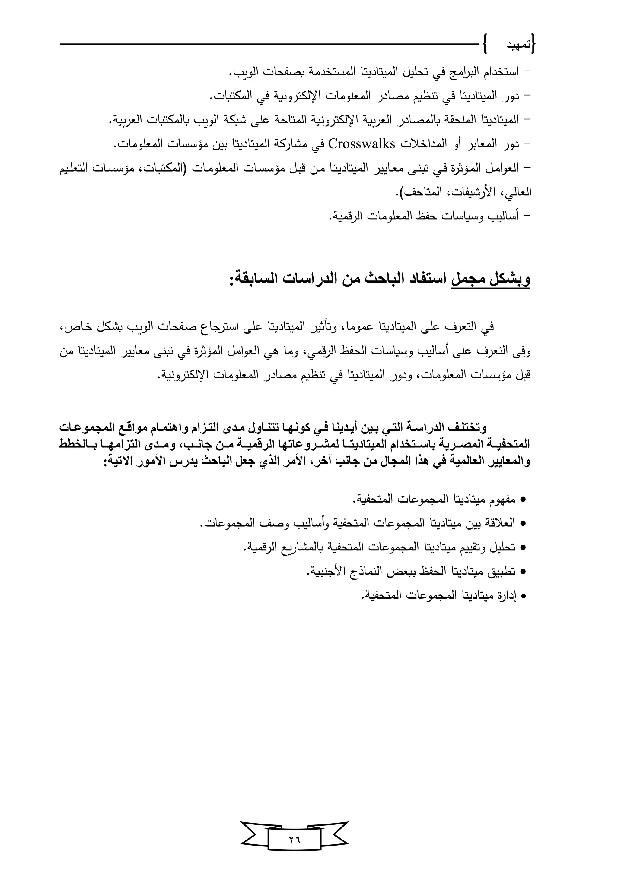 ‫تمهيد‬
26
-‫دام‬ ‫است‬‫اﻤج‬‫ر‬‫اﻟب‬‫في‬‫تﺤلﻴل‬‫اﻟﻤﻴتﺎد‬‫ﻴ‬‫ا‬ ‫تﺎ‬.‫اﻟووب‬ ‫بصفﺤﺎت‬ ‫دﻤ‬ ‫ﻟﻤست‬
-‫دور‬‫اﻟﻤﻴتﺎد‬‫ﻴ‬‫تﺎ‬‫في‬‫اإلﻟكترونو‬ ‫اﻟﻤﻌلوﻤﺎت‬ ‫ﻤصﺎدر‬ ‫وم‬ ‫تن‬‫في‬‫اﻟﻤكتبﺎت‬.
-‫اﻟﻤﻴتﺎد‬‫ﻴ‬‫تﺎ‬‫اﻟ‬ ‫شبك‬ ‫على‬ ‫اﻟﻤتﺎﺤ‬ ‫اإلﻟكترونو‬ ‫و‬‫اﻟﻌر‬ ‫بﺎﻟﻤصﺎدر‬ ‫اﻟﻤلﺤق‬. ‫و‬‫اﻟﻌر‬ ‫بﺎﻟﻤكتبﺎت‬ ‫ووب‬
-‫الت‬ ‫اﻟﻤدا‬ ‫أو‬ ‫اﻟﻤﻌﺎبر‬ ‫دور‬Crosswalks‫في‬‫ﻤشﺎرك‬‫اﻟﻤﻴتﺎد‬‫ﻴ‬‫تﺎ‬.‫اﻟﻤﻌلوﻤﺎت‬ ‫ﻤؤسسﺎت‬ ‫بﻴن‬
-‫ة‬‫ر‬‫يؤث‬‫ي‬‫ﻤ‬‫اﻟ‬ ‫يل‬‫ي‬‫ﻤ‬‫ا‬‫و‬‫اﻟﻌ‬‫يي‬‫ي‬‫ف‬‫يﺎ‬‫ي‬‫ﻌ‬‫ﻤ‬ ‫يى‬‫ي‬‫ن‬‫تب‬‫ﻴ‬‫ﻴر‬‫اﻟﻤﻴتﺎد‬‫ﻴ‬‫يﺎ‬‫ي‬‫ت‬‫يﺎت‬‫ي‬‫س‬‫ﻤؤس‬ ‫يل‬‫ي‬‫ب‬‫ق‬ ‫ين‬‫ي‬‫ﻤ‬‫يﺎت‬‫ي‬‫ﻤ‬‫اﻟﻤﻌلو‬،‫يﺎت‬‫ي‬‫ب‬‫لاﻟﻤكت‬‫يوم‬‫ي‬‫ل‬‫اﻟتﻌ‬ ‫يﺎت‬‫ي‬‫س‬‫ﻤؤس‬
‫اﻟﻌﺎﻟي‬. ‫اﻟﻤتﺎﺤف‬ ،‫األرشوفﺎت‬ ،
-‫اﻟﻤﻌلوﻤﺎت‬ ‫ﺤفا‬ ‫وسوﺎسﺎت‬ ‫أسﺎﻟﻴب‬. ‫قﻤو‬‫ر‬‫اﻟ‬
‫مجمل‬ ‫وبشكل‬:‫السابقة‬ ‫الدراسات‬ ‫من‬ ‫الباحث‬ ‫استفاد‬
‫اﻟﻤﻴتﺎد‬ ‫على‬ ‫اﻟتﻌرف‬ ‫في‬‫ﻴ‬‫عﻤوﻤﺎ‬ ‫تﺎ‬،‫و‬‫تأثﻴر‬‫اﻟﻤﻴتﺎد‬‫ﻴ‬‫تﺎ‬‫على‬‫استرجﺎ‬‫يب‬‫و‬‫اﻟو‬ ‫يفﺤﺎت‬‫ص‬، ‫يﺎ‬ ‫يكل‬‫ش‬‫ب‬
‫ﻤﻌﺎﻴﻴر‬ ‫تبنى‬ ‫في‬ ‫ة‬‫ر‬‫اﻟﻤؤث‬ ‫اﻤل‬‫و‬‫اﻟﻌ‬ ‫ﻫي‬ ‫وﻤﺎ‬ ،‫قﻤي‬‫ر‬‫اﻟ‬ ‫اﻟﺤفا‬ ‫وسوﺎسﺎت‬ ‫أسﺎﻟﻴب‬ ‫على‬ ‫اﻟتﻌرف‬ ‫وفى‬‫اﻟﻤﻴتﺎد‬‫ﻴ‬‫تﺎ‬‫ﻤن‬
‫و‬ ،‫اﻟﻤﻌلوﻤﺎت‬ ‫ﻤؤسسﺎت‬ ‫قبل‬‫دور‬‫اﻟﻤﻴتﺎد‬‫ﻴ‬‫تﺎ‬‫في‬‫اإلﻟكترونو‬ ‫اﻟﻤﻌلوﻤﺎت‬ ‫ﻤصﺎدر‬ ‫وم‬ ‫تن‬.
‫دات‬‫د‬‫المجموع‬ ‫مواقدع‬ ‫واهتمدام‬ ‫التدزام‬ ‫مدد‬ ‫تتنداول‬ ‫دا‬‫د‬‫كونه‬ ‫فدي‬ ‫أيددينا‬ ‫بدين‬ ‫التدي‬ ‫الدراسدة‬ ‫وتختلدف‬
‫ددتخدام‬‫د‬‫باس‬ ‫ددرية‬‫د‬‫المص‬ ‫ددة‬‫د‬‫المتحفي‬‫الميتاد‬‫ي‬‫ددا‬‫د‬‫ت‬‫ددد‬‫د‬‫وم‬ ،‫ددب‬‫د‬‫جان‬ ‫ددن‬‫د‬‫م‬ ‫ددة‬‫د‬‫الرقمي‬ ‫ددروعاتها‬‫د‬‫لمش‬‫ددالخطط‬‫د‬‫ب‬ ‫ددا‬‫د‬‫التزامه‬
،‫آخر‬ ‫جانب‬ ‫من‬ ‫المجال‬ ‫هذا‬ ‫في‬ ‫العالمية‬ ‫والمعايير‬:‫اآلتية‬ ‫األمور‬ ‫يدرس‬ ‫الباحث‬ ‫جعل‬ ‫الذي‬ ‫األمر‬
‫ﻤفخوم‬‫ﻤﻴتﺎد‬‫ﻴ‬‫تﺎ‬. ‫اﻟﻤتﺤفو‬ ‫اﻟﻤجﻤوعﺎت‬
‫بﻴن‬ ‫اﻟﻌالق‬‫ﻤﻴتﺎد‬‫ﻴ‬‫تﺎ‬‫وصف‬ ‫أسﺎﻟﻴب‬‫و‬ ‫اﻟﻤتﺤفو‬ ‫اﻟﻤجﻤوعﺎت‬.‫اﻟﻤجﻤوعﺎت‬
‫وتقﻴوم‬ ‫تﺤلﻴل‬‫ﻤﻴتﺎد‬‫ﻴ‬‫تﺎ‬‫وع‬‫ر‬‫بﺎﻟﻤشﺎ‬ ‫اﻟﻤتﺤفو‬ ‫اﻟﻤجﻤوعﺎت‬. ‫قﻤو‬‫ر‬‫اﻟ‬
‫تطبﻴق‬‫ﻤﻴتﺎد‬‫ﻴ‬‫تﺎ‬‫اﻟنﻤﺎذى‬ ‫ببﻌض‬ ‫اﻟﺤفا‬. ‫األجنبو‬
‫ة‬‫ر‬‫ادا‬‫ﻤﻴتﺎد‬‫ﻴ‬‫تﺎ‬‫اﻟﻤجﻤوعﺎت‬. ‫اﻟﻤتﺤفو‬
 