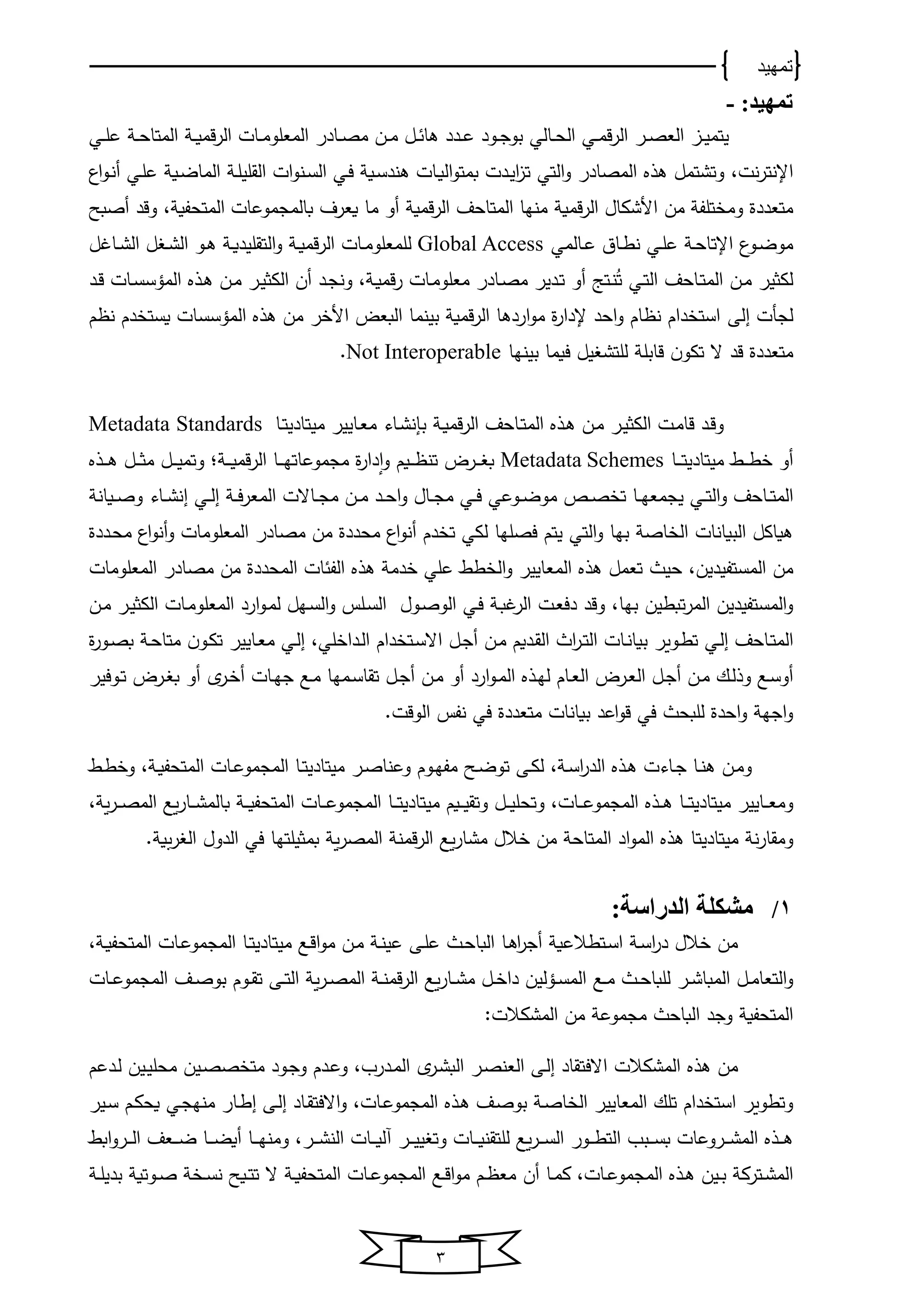‫تمهيد‬
3
:‫تمهيد‬-
‫يي‬‫ي‬‫ل‬‫ع‬ ‫ي‬‫ي‬‫ﺤ‬‫اﻟﻤتﺎ‬ ‫ي‬‫ي‬‫و‬‫قﻤ‬‫ر‬‫اﻟ‬ ‫يﺎت‬‫ي‬‫ﻤ‬‫اﻟﻤﻌلو‬ ‫يﺎدر‬‫ي‬‫ص‬‫ﻤ‬ ‫ين‬‫ي‬‫ﻤ‬ ‫يل‬‫ي‬ ‫ﻫﺎ‬ ‫يدد‬‫ي‬‫ع‬ ‫يود‬‫ي‬‫ج‬‫بو‬ ‫يﺎﻟي‬‫ي‬‫ﺤ‬‫اﻟ‬ ‫يي‬‫ي‬‫ﻤ‬‫ق‬‫ر‬‫اﻟ‬ ‫ير‬‫ي‬‫ص‬‫اﻟﻌ‬ ‫يا‬‫ي‬‫ﻴ‬‫ﻴتﻤ‬
‫اإل‬‫نت‬‫ر‬‫نت‬،‫اﻟﻤصﺎدر‬ ‫ﻫذ‬ ‫وتشتﻤل‬‫ت‬ ‫اﻟتي‬‫و‬‫يو‬‫ض‬‫اﻟﻤﺎ‬ ‫ي‬‫ل‬‫اﻟقلﻴ‬ ‫ات‬‫و‬‫ين‬‫س‬‫اﻟ‬ ‫يي‬‫ف‬ ‫يو‬‫س‬‫ﻫند‬ ‫يﺎت‬‫و‬‫اﻟ‬‫و‬‫بﻤت‬ ‫يدت‬‫ﻴ‬‫ا‬‫ا‬‫ا‬‫و‬‫ي‬‫ن‬‫أ‬ ‫يي‬‫ل‬‫ع‬
‫قﻤو‬‫ر‬‫اﻟ‬ ‫األشكﺎل‬ ‫ﻤن‬ ‫تلف‬ ‫وﻤ‬ ‫ﻤتﻌددة‬، ‫اﻟﻤتﺤفو‬ ‫بﺎﻟﻤجﻤوعﺎت‬ ‫وﻌرف‬ ‫ﻤﺎ‬ ‫أو‬ ‫قﻤو‬‫ر‬‫اﻟ‬ ‫اﻟﻤتﺎﺤف‬ ‫ﻤنخﺎ‬‫أصبح‬ ‫وقد‬
‫يﺎﻟﻤي‬‫ي‬‫ع‬ ‫يﺎن‬‫ي‬‫ط‬‫ن‬ ‫يي‬‫ي‬‫ل‬‫ع‬ ‫ي‬‫ي‬‫ﺤ‬‫اإلتﺎ‬ ‫يو‬‫ي‬‫ض‬‫ﻤو‬Global Access‫ﻟ‬‫ل‬ ‫يﺎ‬‫ي‬‫ش‬‫اﻟ‬ ‫ل‬ ‫ي‬‫ي‬‫ش‬‫اﻟ‬ ‫يو‬‫ي‬‫ﻫ‬ ‫ي‬‫ي‬‫و‬‫اﻟتقلﻴد‬‫و‬ ‫ي‬‫ي‬‫و‬‫قﻤ‬‫ر‬‫اﻟ‬ ‫يﺎت‬‫ي‬‫ﻤ‬‫لﻤﻌلو‬
‫اﻟﻤ‬ ‫ين‬‫ﻤ‬ ‫ﻟكثﻴر‬‫يﺎﺤف‬‫ت‬‫ت‬ ‫يي‬‫ت‬‫اﻟ‬‫يت‬‫ن‬‫ج‬‫يد‬‫ج‬‫ون‬ ، ‫ي‬‫و‬‫قﻤ‬‫ر‬ ‫يﺎت‬‫ﻤ‬‫ﻤﻌلو‬ ‫يﺎدر‬‫ص‬‫ﻤ‬ ‫يدﻴر‬‫ت‬ ‫أو‬‫يد‬‫ق‬ ‫يﺎت‬‫س‬‫اﻟﻤؤس‬ ‫يذ‬‫ﻫ‬ ‫ين‬‫ﻤ‬ ‫ير‬‫ﻴ‬‫اﻟكث‬ ‫أن‬
‫ﻟجأت‬‫اﻟى‬‫م‬ ‫ن‬ ‫دم‬ ‫وست‬ ‫اﻟﻤؤسسﺎت‬ ‫ﻫذ‬ ‫ﻤن‬ ‫ر‬ ‫األ‬ ‫اﻟبﻌض‬ ‫بﻴنﻤﺎ‬ ‫قﻤو‬‫ر‬‫اﻟ‬ ‫اردﻫﺎ‬‫و‬‫ﻤ‬ ‫ة‬‫ر‬‫إلدا‬ ‫اﺤد‬‫و‬ ‫ﺎم‬ ‫ن‬ ‫دام‬ ‫است‬
‫بﻴنخﺎ‬ ‫فوﻤﺎ‬ ‫ﻴل‬ ‫ﻟلتش‬ ‫قﺎبل‬ ‫ن‬‫تكو‬ ‫ال‬ ‫قد‬ ‫ﻤتﻌددة‬Not Interoperable.
‫اﻟﻤ‬ ‫يذ‬‫ﻫ‬ ‫ين‬‫ﻤ‬ ‫ير‬‫ﻴ‬‫اﻟكث‬ ‫يت‬‫ﻤ‬‫قﺎ‬ ‫يد‬‫ق‬‫و‬‫ي‬‫و‬‫قﻤ‬‫ر‬‫اﻟ‬ ‫يﺎﺤف‬‫ت‬‫ﻤﻴتﺎد‬ ‫يﺎﻴﻴر‬‫ﻌ‬‫ﻤ‬ ‫يﺎو‬‫ش‬‫بإن‬‫ﻴ‬‫يﺎ‬‫ت‬Metadata Standards
‫ي‬‫ي‬‫ي‬‫ي‬‫ط‬ ‫أو‬‫ﻤﻴتﺎد‬‫ﻴ‬‫يﺎ‬‫ي‬‫ي‬‫ي‬‫ت‬Metadata Schemes‫ي‬‫ي‬‫ي‬‫ي‬‫و‬‫قﻤ‬‫ر‬‫اﻟ‬ ‫يﺎ‬‫ي‬‫ي‬‫ي‬‫خ‬‫ﻤجﻤوعﺎت‬ ‫ة‬‫ر‬‫دا‬‫م‬‫ا‬‫و‬ ‫يوم‬‫ي‬‫ي‬‫ي‬ ‫تن‬ ‫يرض‬‫ي‬‫ي‬‫ي‬ ‫ب‬‫؛‬‫يل‬‫ي‬‫ي‬‫ي‬‫ﻴ‬‫وتﻤ‬‫يذ‬‫ي‬‫ي‬‫ي‬‫ﻫ‬ ‫يل‬‫ي‬‫ي‬‫ي‬‫ث‬‫ﻤ‬
‫اﻟﻤ‬‫و‬ ‫يﺎﺤف‬‫ي‬‫ت‬‫يوﺎن‬‫ي‬‫ص‬‫و‬ ‫يﺎو‬‫ي‬‫ش‬‫ان‬ ‫يي‬‫ي‬‫ﻟ‬‫ا‬ ‫ي‬‫ي‬‫ف‬‫ر‬‫اﻟﻤﻌ‬ ‫يﺎالت‬‫ي‬‫ج‬‫ﻤ‬ ‫ين‬‫ي‬‫ﻤ‬ ‫يد‬‫ي‬‫ﺤ‬‫ا‬‫و‬ ‫يﺎل‬‫ي‬‫ج‬‫ﻤ‬ ‫يي‬‫ي‬‫ف‬ ‫يوعي‬‫ي‬‫ض‬‫ﻤو‬ ‫ي‬‫ي‬‫ص‬ ‫ت‬ ‫يﺎ‬‫ي‬‫خ‬‫ﻴجﻤﻌ‬ ‫يي‬‫ي‬‫ت‬‫اﻟ‬
‫ت‬ ‫ﻟكي‬ ‫فصلخﺎ‬ ‫ﻴتم‬ ‫اﻟتي‬‫و‬ ‫بخﺎ‬ ‫ﺎص‬ ‫اﻟ‬ ‫اﻟبوﺎنﺎت‬ ‫ﻫوﺎكل‬‫يددة‬‫ﺤ‬‫ﻤ‬ ‫ا‬‫و‬‫أن‬‫و‬ ‫اﻟﻤﻌلوﻤﺎت‬ ‫ﻤصﺎدر‬ ‫ﻤن‬ ‫ﻤﺤددة‬ ‫ا‬‫و‬‫أن‬ ‫دم‬
‫اﻟﻤستف‬ ‫ﻤن‬‫اﻟ‬‫و‬ ‫اﻟﻤﻌﺎﻴﻴر‬ ‫ﻫذ‬ ‫تﻌﻤل‬ ‫ﺤﻴ‬ ،‫ﻴدﻴن‬‫اﻟﻤﺤددة‬ ‫ﺎت‬ ‫اﻟف‬ ‫ﻫذ‬ ‫دﻤ‬ ‫علي‬ ‫ط‬‫اﻟﻤﻌلوﻤﺎت‬ ‫ﻤصﺎدر‬ ‫ﻤن‬
‫تبط‬‫ر‬‫اﻟﻤ‬ ‫اﻟﻤستفﻴدﻴن‬‫و‬‫ﻴن‬‫بخ‬،‫ﺎ‬‫يول‬‫ص‬‫اﻟو‬ ‫يي‬‫ف‬ ‫ي‬‫ب‬ ‫اﻟر‬ ‫يت‬‫ﻌ‬‫دف‬ ‫وقد‬‫ين‬‫ﻤ‬ ‫ير‬‫ﻴ‬‫اﻟكث‬ ‫يﺎت‬‫ﻤ‬‫اﻟﻤﻌلو‬ ‫ارد‬‫و‬‫ي‬‫ﻤ‬‫ﻟ‬ ‫يخل‬‫س‬‫اﻟ‬‫و‬ ‫يلس‬‫س‬‫اﻟ‬
‫اﻟﻤ‬‫يﺎﺤف‬‫ت‬‫يي‬‫ﻟ‬‫ا‬‫يﺎ‬‫ن‬‫بوﺎ‬ ‫يوور‬‫ط‬‫ت‬‫ي‬‫ﻤ‬ ‫يدوم‬‫ق‬‫اﻟ‬ ‫ا‬‫ر‬‫ي‬‫ي‬‫ت‬‫اﻟ‬ ‫ت‬‫ن‬‫أ‬‫يل‬‫ج‬‫دام‬ ‫يت‬‫س‬‫اال‬‫ة‬‫ر‬‫يو‬‫ي‬‫ص‬‫ب‬ ‫ي‬‫ﺤ‬‫ﻤتﺎ‬ ‫ن‬‫يو‬‫ك‬‫ت‬ ‫يﺎﻴﻴر‬‫ﻌ‬‫ﻤ‬ ‫يي‬‫ﻟ‬‫ا‬ ،‫لي‬ ‫يدا‬‫ي‬‫ﻟ‬‫ا‬
‫ين‬‫ي‬‫ﻤ‬ ‫يك‬‫ي‬‫ﻟ‬‫وذ‬ ‫يع‬‫س‬‫أو‬‫أ‬‫ين‬‫ﻤ‬ ‫أو‬ ‫ارد‬‫و‬‫ي‬‫ي‬‫ﻤ‬‫اﻟ‬ ‫يذ‬‫ي‬‫خ‬‫ﻟ‬ ‫يﺎم‬‫ي‬‫ﻌ‬‫اﻟ‬ ‫يرض‬‫ﻌ‬‫اﻟ‬ ‫يل‬‫ي‬‫ج‬‫أ‬‫ي‬‫ير‬‫ي‬ ‫أ‬ ‫يﺎت‬‫خ‬‫ج‬ ‫يع‬‫ي‬‫ﻤ‬ ‫يﻤخﺎ‬‫ي‬‫س‬‫تقﺎ‬ ‫يل‬‫ي‬‫ج‬‫أ‬‫يوفﻴر‬‫ي‬‫ت‬ ‫يرض‬‫ي‬ ‫ب‬ ‫و‬
.‫اﻟوقت‬ ‫نفس‬ ‫في‬ ‫ﻤتﻌددة‬ ‫بوﺎنﺎت‬ ‫اعد‬‫و‬‫ق‬ ‫في‬ ‫ﻟلبﺤ‬ ‫اﺤدة‬‫و‬ ‫اجخ‬‫و‬
‫ير‬‫ي‬‫ص‬‫وعنﺎ‬ ‫يوم‬‫ي‬‫خ‬‫ﻤف‬ ‫يح‬‫ي‬‫ض‬‫تو‬ ‫يى‬‫ي‬‫ك‬‫ﻟ‬ ، ‫ي‬‫ي‬‫س‬‫ا‬‫ر‬‫اﻟد‬ ‫يذ‬‫ي‬‫ﻫ‬ ‫يﺎوت‬‫ي‬‫ج‬ ‫يﺎ‬‫ي‬‫ن‬‫ﻫ‬ ‫ين‬‫ﻤ‬‫و‬‫يﺎ‬‫ي‬‫ت‬‫ﻤﻴتﺎدﻴ‬‫ي‬‫ي‬‫ع‬‫اﻟﻤجﻤو‬‫ي‬‫ي‬‫ط‬ ‫و‬ ، ‫ي‬‫ي‬‫و‬‫اﻟﻤتﺤف‬ ‫ﺎت‬
‫يﺎﻴﻴر‬‫ي‬‫ي‬‫ﻌ‬‫وﻤ‬‫ﻤﻴتﺎدﻴ‬‫يﺎ‬‫ي‬‫ي‬‫ت‬‫اﻟﻤجﻤو‬ ‫يذ‬‫ي‬‫ي‬‫ﻫ‬‫يوم‬‫ي‬‫ي‬‫ﻴ‬‫وتق‬ ‫يل‬‫ي‬‫ي‬‫ﻴ‬‫وتﺤل‬ ،‫يﺎت‬‫ي‬‫ي‬‫ع‬‫ﻤﻴتﺎدﻴ‬‫يﺎ‬‫ي‬‫ي‬‫ت‬‫اﻟﻤتﺤ‬ ‫يﺎت‬‫ي‬‫ي‬‫ع‬‫اﻟﻤجﻤو‬، ‫و‬‫ر‬‫ي‬‫ي‬‫ي‬‫ص‬‫اﻟﻤ‬ ‫وع‬‫ر‬‫يﺎ‬‫ي‬‫ي‬‫ش‬‫بﺎﻟﻤ‬ ‫ي‬‫ي‬‫ي‬‫و‬‫ف‬
‫ن‬‫ر‬‫وﻤقﺎ‬‫ﻤﻴتﺎدﻴ‬‫تﺎ‬‫قﻤ‬‫ر‬‫اﻟ‬ ‫وع‬‫ر‬‫ﻤشﺎ‬ ‫الل‬ ‫ﻤن‬ ‫اﻟﻤتﺎﺤ‬ ‫اد‬‫و‬‫اﻟﻤ‬ ‫ﻫذ‬‫ن‬‫في‬ ‫بﻤثﻴلتخﺎ‬ ‫و‬‫ر‬‫اﻟﻤص‬. ‫و‬‫ر‬ ‫اﻟ‬ ‫اﻟدول‬
1/:‫الدراسة‬ ‫مشكلة‬
‫يى‬‫ل‬‫ع‬ ‫ي‬‫ﺤ‬‫اﻟبﺎ‬ ‫يﺎ‬‫ﻫ‬‫ا‬‫ر‬‫أج‬ ‫يتطالعو‬‫س‬‫ا‬ ‫ي‬‫س‬‫ا‬‫ر‬‫د‬ ‫الل‬ ‫ﻤن‬‫ين‬‫ﻤ‬ ‫ي‬‫ن‬‫عﻴ‬‫يع‬‫ق‬‫ا‬‫و‬‫ﻤ‬‫ﻤﻴتﺎدﻴ‬‫يﺎ‬‫ت‬‫ي‬‫و‬‫اﻟﻤتﺤف‬ ‫يﺎت‬‫ع‬‫اﻟﻤجﻤو‬،
‫ير‬‫ي‬‫ش‬‫اﻟﻤبﺎ‬ ‫يل‬‫ي‬‫ﻤ‬‫اﻟتﻌﺎ‬‫و‬‫ي‬‫ي‬‫ﺤ‬‫ﻟلبﺎ‬‫يع‬‫ي‬‫ﻤ‬‫يﺎت‬‫ي‬‫ع‬‫اﻟﻤجﻤو‬ ‫يف‬‫ي‬‫ص‬‫بو‬ ‫يوم‬‫ي‬‫ق‬‫ت‬ ‫يى‬‫ي‬‫ت‬‫اﻟ‬ ‫و‬‫ر‬‫ي‬‫ي‬‫ص‬‫اﻟﻤ‬ ‫ي‬‫ي‬‫ن‬‫قﻤ‬‫ر‬‫اﻟ‬ ‫وع‬‫ر‬‫يﺎ‬‫ي‬‫ش‬‫ﻤ‬ ‫يل‬‫ي‬ ‫دا‬ ‫يؤﻟﻴن‬‫ي‬‫س‬‫اﻟﻤ‬
‫اﻟﻤتﺤفو‬‫ﻤن‬ ‫ﻤجﻤوع‬ ‫اﻟبﺎﺤ‬ ‫وجد‬‫اﻟ‬‫ﻤشكالت‬:
‫اﻟﻤشكالت‬ ‫ﻫذ‬ ‫ﻤن‬‫ا‬‫الف‬‫يدعم‬‫ﻟ‬ ‫يﻴن‬‫ﻴ‬‫ﻤﺤل‬ ‫يﻴن‬‫ص‬‫ص‬ ‫ﻤت‬ ‫يود‬‫ج‬‫و‬ ‫يدم‬‫ع‬‫و‬ ،‫يدرب‬‫ﻤ‬‫اﻟ‬ ‫ي‬‫ير‬‫ش‬‫اﻟب‬ ‫ير‬‫ص‬‫اﻟﻌن‬ ‫يى‬‫ﻟ‬‫ا‬ ‫تقﺎد‬
‫اﻟﻤﻌﺎﻴﻴر‬ ‫تلك‬ ‫دام‬ ‫است‬ ‫وتطوور‬‫يﺎت‬‫ع‬‫اﻟﻤجﻤو‬ ‫يذ‬‫ﻫ‬ ‫يف‬‫ص‬‫بو‬ ‫ي‬‫ص‬‫ﺎ‬ ‫اﻟ‬،‫يﺎد‬‫ق‬‫االفت‬‫و‬‫يﻴر‬‫س‬ ‫يم‬‫ك‬‫وﺤ‬ ‫يي‬‫ج‬‫ﻤنخ‬ ‫يﺎر‬‫ط‬‫ا‬ ‫يى‬‫ﻟ‬‫ا‬
‫ير‬‫ي‬‫ي‬‫ي‬‫ش‬‫اﻟن‬ ‫يﺎت‬‫ي‬‫ي‬‫ي‬‫و‬‫آﻟ‬ ‫ير‬‫ي‬‫ي‬‫ي‬‫ﻴ‬‫ﻴ‬ ‫وت‬ ‫يﺎت‬‫ي‬‫ي‬‫ي‬‫و‬‫ﻟلتقن‬ ‫وع‬‫ر‬‫ي‬‫ي‬‫ي‬‫ي‬‫س‬‫اﻟ‬ ‫يور‬‫ي‬‫ي‬‫ي‬‫ط‬‫اﻟت‬ ‫يبب‬‫ي‬‫ي‬‫ي‬‫س‬‫ب‬ ‫يروعﺎت‬‫ي‬‫ي‬‫ي‬‫ش‬‫اﻟﻤ‬ ‫يذ‬‫ي‬‫ي‬‫ي‬‫ﻫ‬‫يﺎ‬‫ي‬‫ي‬‫ي‬‫خ‬‫وﻤن‬ ،‫يﺎ‬‫ي‬‫ي‬‫ي‬‫ض‬‫أو‬‫اب‬‫و‬‫ير‬‫ي‬‫ي‬‫ي‬‫ﻟ‬‫ا‬ ‫يﻌف‬‫ي‬‫ي‬‫ي‬‫ض‬
‫يﻴن‬‫ي‬‫ب‬ ‫يترك‬‫ي‬‫ش‬‫اﻟﻤ‬‫اﻟ‬ ‫يذ‬‫ي‬‫ﻫ‬‫ﻤ‬‫أن‬ ‫يﺎ‬‫ي‬‫ﻤ‬‫ك‬ ،‫يﺎت‬‫ي‬‫ع‬‫جﻤو‬‫ي‬‫ي‬‫ل‬‫بدﻴ‬ ‫يوتو‬‫ي‬‫ص‬ ‫ي‬‫ي‬‫س‬‫ن‬ ‫يوح‬‫ي‬‫ت‬‫ت‬ ‫ال‬ ‫ي‬‫ي‬‫و‬‫اﻟﻤتﺤف‬ ‫يﺎت‬‫ي‬‫ع‬‫اﻟﻤجﻤو‬ ‫يع‬‫ي‬‫ق‬‫ا‬‫و‬‫ﻤ‬ ‫يم‬‫ي‬ ‫ﻤﻌ‬
 