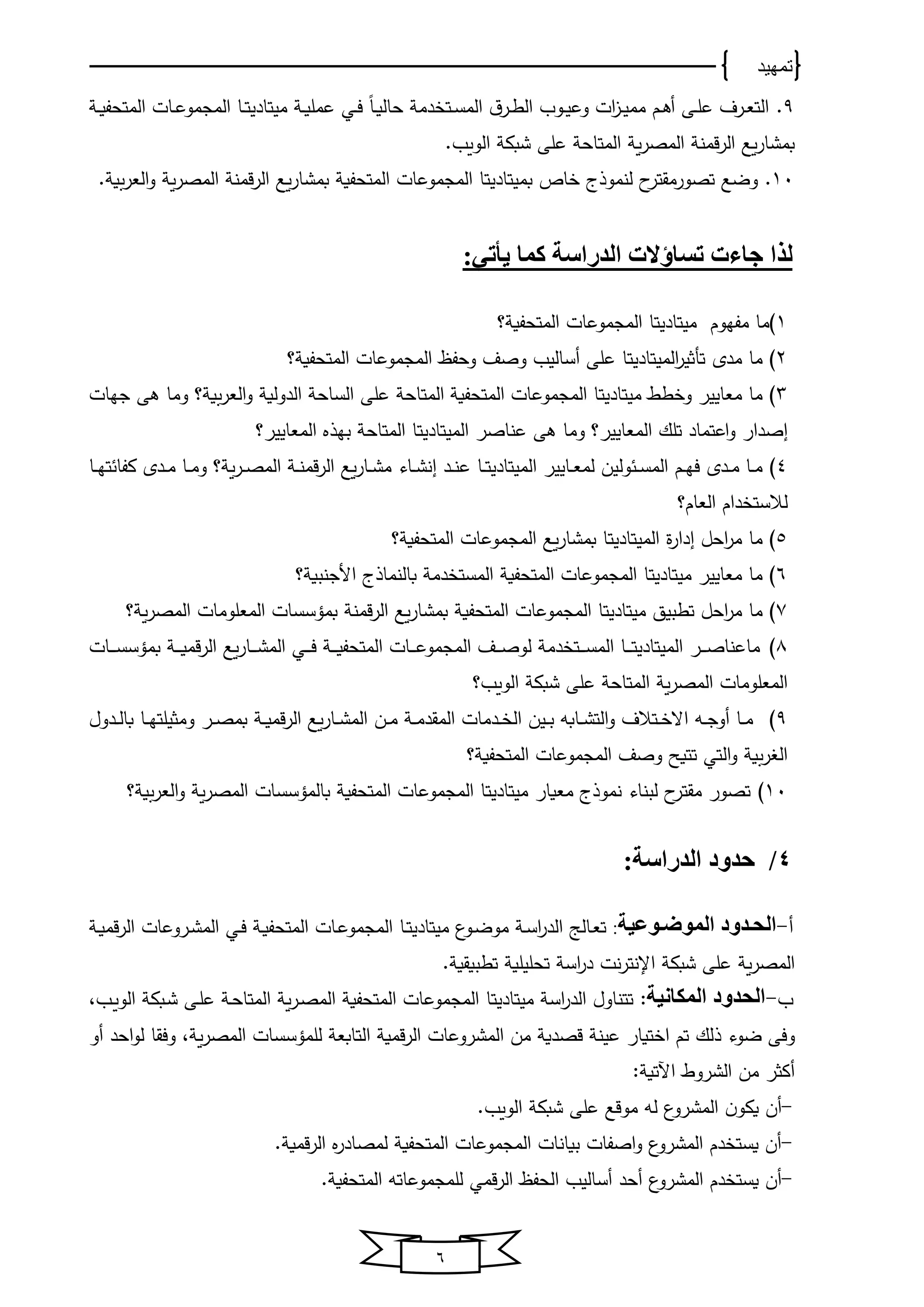 ‫تمهيد‬
6
9.ً‫ﺎ‬‫ي‬‫ي‬‫و‬‫ﺤﺎﻟ‬ ‫دﻤ‬ ‫يت‬‫ي‬‫س‬‫اﻟﻤ‬ ‫ن‬‫ير‬‫ي‬‫ط‬‫اﻟ‬ ‫يوب‬‫ي‬‫ﻴ‬‫وع‬ ‫ات‬‫ا‬‫ي‬‫ي‬‫ﻴ‬‫ﻤﻤ‬ ‫يم‬‫ي‬‫ﻫ‬‫أ‬ ‫يى‬‫ي‬‫ل‬‫ع‬ ‫يرف‬‫ي‬‫ﻌ‬‫اﻟت‬‫يي‬‫ي‬‫ف‬‫ي‬‫ي‬‫و‬‫عﻤل‬‫ﻤﻴتﺎدﻴ‬‫يﺎ‬‫ي‬‫ت‬‫ي‬‫ي‬‫و‬‫اﻟﻤتﺤف‬ ‫يﺎت‬‫ي‬‫ع‬‫اﻟﻤجﻤو‬
‫قﻤ‬‫ر‬‫اﻟ‬ ‫وع‬‫ر‬‫بﻤشﺎ‬‫ن‬‫و‬‫ر‬‫اﻟﻤص‬‫اﻟووب‬ ‫شبك‬ ‫على‬ ‫اﻟﻤتﺎﺤ‬.
11.‫ﻟ‬ ‫ا‬‫تصورﻤقتر‬ ‫وضع‬‫نﻤو‬‫ذ‬‫ى‬‫ب‬ ‫ﺎ‬‫ﻤﻴتﺎدﻴ‬‫تﺎ‬‫اﻟ‬‫ﻤجﻤوعﺎت‬‫اﻟ‬‫ﻤتﺤفو‬‫قﻤن‬‫ر‬‫اﻟ‬ ‫وع‬‫ر‬‫بﻤشﺎ‬‫اﻟﻤص‬‫و‬‫اﻟﻌر‬‫و‬ ‫و‬‫ر‬.
‫ل‬‫ذ‬:‫يأتي‬ ‫كما‬ ‫الدراسة‬ ‫تساؤالت‬ ‫جاءت‬ ‫ا‬
1‫ﻤفخوم‬ ‫ﻤﺎ‬‫ﻤﻴتﺎدﻴ‬‫تﺎ‬‫اﻟﻤجﻤوعﺎت‬‫؟‬ ‫اﻟﻤتﺤفو‬
2‫ﻤﺎ‬‫اﻟ‬‫ر‬‫تأثﻴ‬ ‫ﻤدي‬‫ﻤﻴتﺎد‬‫ﻴ‬‫تﺎ‬‫وﺤفا‬ ‫وصف‬ ‫أسﺎﻟﻴب‬ ‫على‬‫اﻟﻤتﺤفو‬ ‫اﻟﻤجﻤوعﺎت‬‫؟‬
3‫ط‬ ‫و‬ ‫ﻤﻌﺎﻴﻴر‬ ‫ﻤﺎ‬‫ﻤﻴتﺎدﻴ‬‫تﺎ‬‫؟‬ ‫و‬‫اﻟﻌر‬‫و‬ ‫اﻟدوﻟو‬ ‫اﻟسﺎﺤ‬ ‫على‬ ‫اﻟﻤتﺎﺤ‬ ‫اﻟﻤتﺤفو‬ ‫اﻟﻤجﻤوعﺎت‬‫و‬‫ﻤﺎ‬‫ﻫى‬‫جخﺎت‬
‫اصدار‬‫اعتﻤﺎد‬‫و‬‫اﻟ‬ ‫تلك‬‫ﻤﻌﺎﻴﻴر‬‫؟‬‫و‬‫ﻤﺎ‬‫ﻫى‬‫عنﺎصر‬‫اﻟ‬‫ﻤﻴتﺎد‬‫ﻴ‬‫تﺎ‬‫اﻟﻤﻌﺎﻴﻴر‬ ‫بخذ‬ ‫اﻟﻤتﺎﺤ‬‫؟‬
4‫يﺎﻴﻴر‬‫ي‬‫ﻌ‬‫ﻟﻤ‬ ‫وﻟﻴن‬ ‫ي‬‫ي‬‫س‬‫اﻟﻤ‬ ‫يم‬‫ي‬‫خ‬‫ف‬ ‫يدي‬‫ي‬‫ﻤ‬ ‫يﺎ‬‫ي‬‫ﻤ‬‫اﻟﻤﻴتﺎدﻴ‬‫يﺎ‬‫ي‬‫ت‬‫يد‬‫ي‬‫ن‬‫ع‬‫يﺎو‬‫ي‬‫ش‬‫ان‬‫وع‬‫ر‬‫يﺎ‬‫ي‬‫ش‬‫ﻤ‬‫قﻤ‬‫ر‬‫اﻟ‬‫ي‬‫ي‬‫ن‬‫و‬‫ر‬‫ي‬‫ي‬‫ص‬‫اﻟﻤ‬‫؟‬‫يﺎ‬‫ي‬‫خ‬‫ت‬ ‫كفﺎ‬ ‫يدي‬‫ي‬‫ﻤ‬ ‫يﺎ‬‫ي‬‫ﻤ‬‫و‬
‫اﻟﻌﺎم؟‬ ‫دام‬ ‫ﻟالست‬
5‫ﻤﺎ‬‫ة‬‫ر‬‫ادا‬ ‫اﺤل‬‫ر‬‫ﻤ‬‫اﻟ‬‫ﻤﻴتﺎدﻴ‬‫تﺎ‬‫ب‬‫وع‬‫ر‬‫ﻤشﺎ‬‫اﻟﻤتﺤفو‬ ‫اﻟﻤجﻤوعﺎت‬‫؟‬
6‫ﻤﻌﺎﻴﻴر‬ ‫ﻤﺎ‬‫ﻤﻴتﺎدﻴ‬‫تﺎ‬‫بﺎﻟنﻤﺎ‬ ‫دﻤ‬ ‫اﻟﻤست‬ ‫اﻟﻤتﺤفو‬ ‫اﻟﻤجﻤوعﺎت‬‫ذ‬‫؟‬ ‫األجنبو‬ ‫ى‬
7‫ﻤﺎ‬‫تطبﻴق‬ ‫اﺤل‬‫ر‬‫ﻤ‬‫ﻤﻴتﺎدﻴ‬‫اﻟﻤجﻤوعﺎت‬ ‫تﺎ‬‫اﻟﻤتﺤفو‬‫ب‬‫وع‬‫ر‬‫ﻤشﺎ‬‫قﻤ‬‫ر‬‫اﻟ‬‫ن‬‫؟‬ ‫و‬‫ر‬‫اﻟﻤص‬ ‫اﻟﻤﻌلوﻤﺎت‬ ‫بﻤؤسسﺎت‬
8‫ﻤﺎ‬‫ير‬‫ي‬‫ي‬‫ي‬‫ص‬‫عنﺎ‬‫اﻟﻤﻴتﺎدﻴ‬‫يﺎ‬‫ي‬‫ي‬‫ي‬‫ت‬‫ي‬‫ي‬‫ي‬‫ي‬‫و‬‫اﻟﻤتﺤف‬ ‫يﺎت‬‫ي‬‫ي‬‫ي‬‫ع‬‫اﻟﻤجﻤو‬ ‫يف‬‫ي‬‫ي‬‫ي‬‫ص‬‫ﻟو‬ ‫دﻤ‬ ‫يت‬‫ي‬‫ي‬‫ي‬‫س‬‫اﻟﻤ‬‫يي‬‫ي‬‫ي‬‫ي‬‫ف‬‫اﻟ‬‫وع‬‫ر‬‫يﺎ‬‫ي‬‫ي‬‫ي‬‫ش‬‫ﻤ‬‫يﺎت‬‫ي‬‫ي‬‫ي‬‫س‬‫بﻤؤس‬ ‫ي‬‫ي‬‫ي‬‫ي‬‫و‬‫قﻤ‬‫ر‬‫اﻟ‬
‫و‬‫ر‬‫اﻟﻤص‬ ‫اﻟﻤﻌلوﻤﺎت‬‫اﻟووب؟‬ ‫شبك‬ ‫على‬ ‫اﻟﻤتﺎﺤ‬
9‫يه‬‫ي‬‫ي‬‫ج‬‫أو‬ ‫يﺎ‬‫ي‬‫ﻤ‬‫يتالف‬‫ي‬ ‫اال‬‫يدﻤﺎت‬‫ي‬ ‫اﻟ‬ ‫يﻴن‬‫ي‬‫ي‬‫ب‬ ‫يﺎبه‬‫ي‬‫ي‬‫ش‬‫اﻟت‬‫و‬‫ين‬‫ي‬‫ﻤ‬ ‫ي‬‫ي‬‫ي‬‫ﻤ‬‫اﻟﻤقد‬‫اﻟ‬‫وع‬‫ر‬‫يﺎ‬‫ي‬‫ي‬‫ش‬‫ﻤ‬‫ي‬‫ي‬‫ي‬‫و‬‫قﻤ‬‫ر‬‫اﻟ‬‫يدول‬‫ي‬‫ي‬‫ﻟ‬‫بﺎ‬ ‫يﺎ‬‫ي‬‫ي‬‫خ‬‫وﻤثﻴلت‬ ‫ير‬‫ي‬‫ص‬‫بﻤ‬
‫و‬‫ر‬ ‫اﻟ‬‫اﻟتي‬‫و‬‫تتو‬‫؟‬ ‫اﻟﻤتﺤفو‬ ‫اﻟﻤجﻤوعﺎت‬ ‫وصف‬ ‫ح‬
11‫ﻤقتر‬ ‫تصور‬‫ا‬‫ﻤﻌوﺎر‬ ‫نﻤوذى‬ ‫ﻟبنﺎو‬‫ﻤﻴتﺎدﻴ‬‫اﻟ‬ ‫اﻟﻤجﻤوعﺎت‬ ‫تﺎ‬‫ﻤتﺤفو‬‫اﻟ‬‫و‬ ‫و‬‫ر‬‫اﻟﻤص‬ ‫بﺎﻟﻤؤسسﺎت‬‫و‬‫ﻌر‬‫؟‬
4:‫الدراسة‬ ‫حدود‬ /
‫أ‬-‫دوعية‬‫د‬‫الموو‬ ‫الحددود‬:‫ﻤﻴتﺎدﻴ‬ ‫يو‬‫ض‬‫ﻤو‬ ‫ي‬‫ي‬‫س‬‫ا‬‫ر‬‫اﻟد‬ ‫يﺎﻟج‬‫ﻌ‬‫ت‬‫يﺎ‬‫ي‬‫ت‬‫ي‬‫ي‬‫و‬‫قﻤ‬‫ر‬‫اﻟ‬ ‫يروعﺎت‬‫ش‬‫اﻟﻤ‬ ‫يي‬‫ي‬‫ف‬ ‫ي‬‫و‬‫اﻟﻤتﺤف‬ ‫يﺎت‬‫ع‬‫اﻟﻤجﻤو‬
‫نت‬‫ر‬‫اإلنت‬ ‫شبك‬ ‫على‬ ‫و‬‫ر‬‫اﻟﻤص‬‫تطبوقو‬ ‫تﺤلﻴلو‬ ‫اس‬‫ر‬‫د‬.
‫ب‬-‫المكانية‬ ‫الحدود‬:‫اس‬‫ر‬‫اﻟد‬ ‫تتنﺎول‬‫ﻤﻴتﺎدﻴ‬‫تﺎ‬‫يب‬‫و‬‫اﻟو‬ ‫يبك‬‫ش‬ ‫يى‬‫ل‬‫ع‬ ‫ي‬‫ﺤ‬‫اﻟﻤتﺎ‬ ‫و‬‫ر‬‫ي‬‫ص‬‫اﻟﻤ‬ ‫اﻟﻤتﺤفو‬ ‫اﻟﻤجﻤوعﺎت‬،
‫ضوو‬ ‫وفى‬‫ذ‬‫ﻟلﻤ‬ ‫اﻟتﺎبﻌ‬ ‫قﻤو‬‫ر‬‫اﻟ‬ ‫اﻟﻤشروعﺎت‬ ‫ﻤن‬ ‫قصدو‬ ‫عﻴن‬ ‫توﺎر‬ ‫ا‬ ‫تم‬ ‫ﻟك‬‫ؤسسﺎت‬، ‫و‬‫ر‬‫اﻟﻤص‬‫أو‬ ‫اﺤد‬‫و‬‫ﻟ‬ ‫وفقﺎ‬
: ‫اآلتو‬ ‫اﻟشروا‬ ‫ﻤن‬ ‫أكثر‬
-‫ﻟه‬ ‫اﻟﻤشرو‬ ‫ن‬‫وكو‬ ‫أن‬.‫اﻟووب‬ ‫شبك‬ ‫على‬ ‫ﻤوقع‬
-. ‫قﻤو‬‫ر‬‫اﻟ‬ ‫ﻟﻤصﺎدر‬ ‫اﻟﻤتﺤفو‬ ‫اﻟﻤجﻤوعﺎت‬ ‫بوﺎنﺎت‬ ‫اصفﺎت‬‫و‬ ‫اﻟﻤشرو‬ ‫دم‬ ‫وست‬ ‫أن‬
-‫اﻟﺤفا‬ ‫أسﺎﻟﻴب‬ ‫أﺤد‬ ‫اﻟﻤشرو‬ ‫دم‬ ‫وست‬ ‫أن‬‫اﻟﻤتﺤفو‬ ‫ﻟلﻤجﻤوعﺎته‬ ‫قﻤي‬‫ر‬‫اﻟ‬.
 