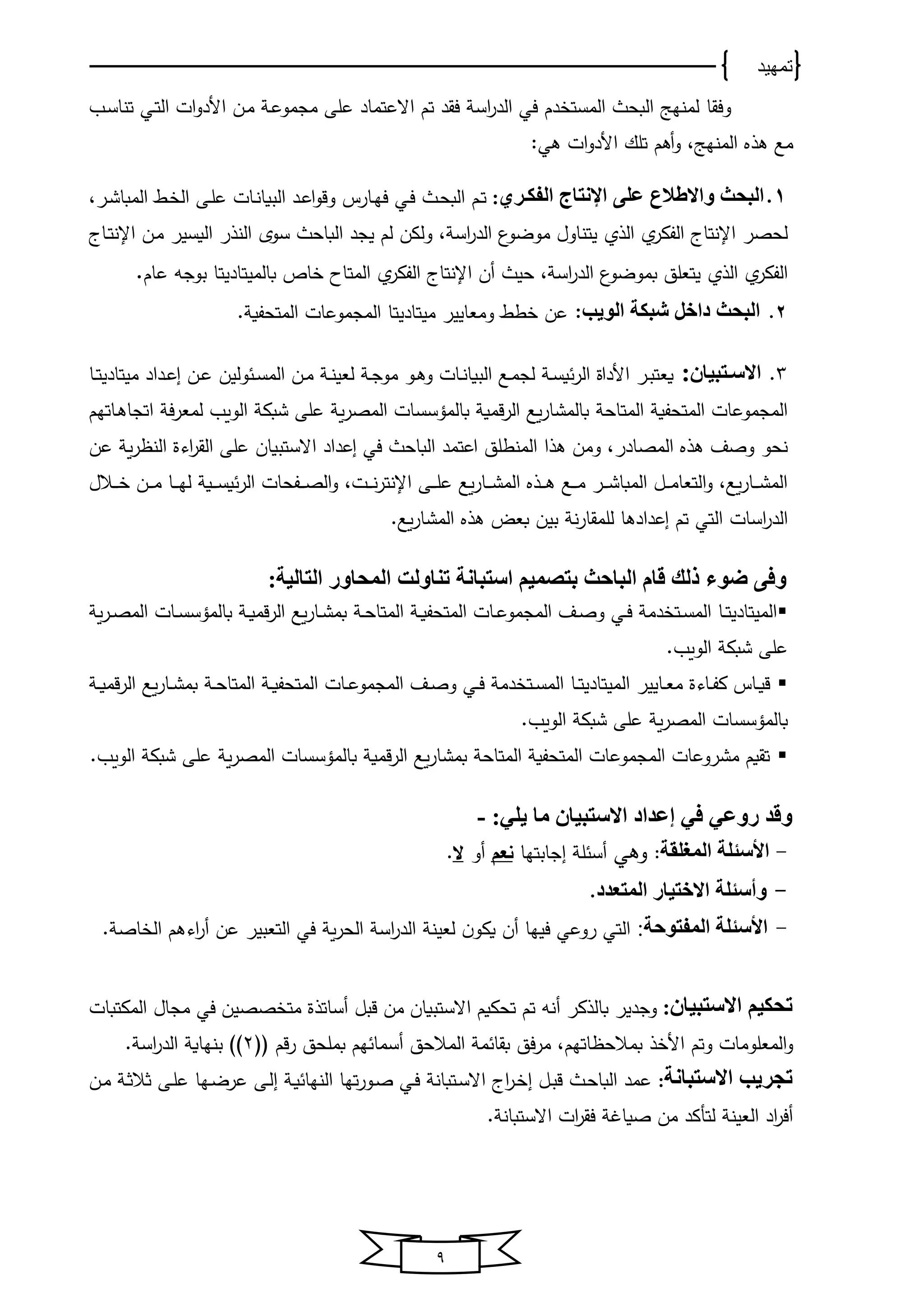 ‫تمهيد‬
9
‫وفقﺎ‬‫يب‬‫س‬‫تنﺎ‬ ‫يي‬‫ت‬‫اﻟ‬ ‫ات‬‫و‬‫األد‬ ‫ين‬‫ﻤ‬ ‫ي‬‫ع‬‫ﻤجﻤو‬ ‫على‬ ‫االعتﻤﺎد‬ ‫تم‬ ‫فقد‬ ‫اس‬‫ر‬‫اﻟد‬ ‫في‬ ‫دم‬ ‫اﻟﻤست‬ ‫اﻟبﺤ‬ ‫ﻟﻤنخج‬
‫ﻫ‬ ‫ﻤع‬‫ذ‬‫ﻫي‬ ‫ات‬‫و‬‫األد‬ ‫تلك‬ ‫أﻫم‬‫و‬ ،‫اﻟﻤنخج‬:
1.‫الفكدري‬ ‫اإلنتاج‬ ‫على‬ ‫الع‬ ‫واال‬ ‫البحث‬:‫ي‬‫ﺤ‬‫اﻟب‬ ‫يم‬‫ت‬‫يي‬‫ف‬‫يﺎرس‬‫خ‬‫ف‬‫ير‬‫ش‬‫اﻟﻤبﺎ‬ ‫ي‬ ‫اﻟ‬ ‫يى‬‫ل‬‫ع‬ ‫يﺎت‬‫ن‬‫اﻟبوﺎ‬ ‫يد‬‫ع‬‫ا‬‫و‬‫وق‬،
‫اإلنتﺎى‬ ‫ﻟﺤصر‬‫اﻟذ‬ ‫اﻟفكر‬، ‫اس‬‫ر‬‫اﻟد‬ ‫ﻤوضو‬ ‫ﻴتنﺎول‬‫اﻟ‬ ‫ﻴجد‬ ‫ﻟم‬ ‫وﻟكن‬‫بﺎﺤ‬‫اﻟن‬ ‫سوي‬‫ذ‬‫اﻟوسﻴر‬ ‫ر‬‫يﺎى‬‫ت‬‫اإلن‬ ‫ين‬‫ﻤ‬
‫اﻟ‬ ‫اﻟفكر‬‫ذ‬‫اس‬‫ر‬‫اﻟد‬ ‫بﻤوضو‬ ‫ﻴتﻌلق‬‫اإل‬ ‫أن‬ ‫ﺤﻴ‬ ،‫بﺎﻟﻤﻴتﺎدﻴ‬ ‫ﺎ‬ ‫اﻟﻤتﺎا‬ ‫اﻟفكر‬ ‫نتﺎى‬‫عﺎم‬ ‫بوجه‬ ‫تﺎ‬.
2.‫الويب‬ ‫شبكة‬ ‫داخل‬ ‫البحث‬:‫عن‬‫وﻤﻌﺎﻴﻴر‬ ‫ط‬‫ﻤﻴتﺎدﻴ‬‫تﺎ‬‫اﻟﻤتﺤفو‬ ‫اﻟﻤجﻤوعﺎت‬.
3.‫دتبيا‬‫د‬‫االس‬:‫و‬ ‫يﺎت‬‫ي‬‫ن‬‫اﻟبوﺎ‬ ‫يع‬‫ي‬‫ﻤ‬‫ﻟج‬ ‫ي‬‫ي‬‫س‬‫و‬‫اﻟر‬ ‫األداة‬ ‫ير‬‫ي‬‫ب‬‫وﻌت‬‫يو‬‫ي‬‫ﻫ‬‫يداد‬‫ي‬‫ع‬‫ا‬ ‫ين‬‫ي‬‫ع‬ ‫وﻟﻴن‬ ‫ي‬‫ي‬‫س‬‫اﻟﻤ‬ ‫ين‬‫ي‬‫ﻤ‬ ‫ي‬‫ي‬‫ن‬‫ﻟﻌﻴ‬ ‫ي‬‫ي‬‫ج‬‫ﻤو‬‫ﻤﻴتﺎدﻴ‬‫يﺎ‬‫ي‬‫ت‬
‫اﻟﻤتﺎﺤ‬ ‫اﻟﻤتﺤفو‬ ‫اﻟﻤجﻤوعﺎت‬‫و‬‫ر‬‫اﻟﻤص‬ ‫بﺎﻟﻤؤسسﺎت‬ ‫قﻤو‬‫ر‬‫اﻟ‬ ‫وع‬‫ر‬‫بﺎﻟﻤشﺎ‬‫ف‬‫ر‬‫ﻟﻤﻌ‬ ‫اﻟووب‬ ‫شبك‬ ‫على‬‫يﺎتخم‬‫ﻫ‬‫اتجﺎ‬
‫اﻟﻤصﺎدر‬ ‫ﻫذ‬ ‫وصف‬ ‫نﺤو‬‫ﻫ‬ ‫وﻤن‬ ،‫ذ‬‫اعتﻤد‬ ‫اﻟﻤنطلق‬ ‫ا‬‫عن‬ ‫و‬‫ر‬ ‫اﻟن‬ ‫اوة‬‫ر‬‫اﻟق‬ ‫على‬ ‫االستبوﺎن‬ ‫اعداد‬ ‫في‬ ‫اﻟبﺎﺤ‬
‫يالل‬‫ي‬‫ي‬‫ي‬ ‫ين‬‫ي‬‫ي‬‫ي‬‫ﻤ‬ ‫يﺎ‬‫ي‬‫ي‬‫ي‬‫خ‬‫ﻟ‬ ‫يو‬‫ي‬‫ي‬‫ي‬‫س‬‫و‬‫اﻟر‬ ‫يفﺤﺎت‬‫ي‬‫ي‬‫ي‬‫ص‬‫اﻟ‬‫و‬ ،‫يت‬‫ي‬‫ي‬‫ي‬‫ن‬‫ر‬‫اإلنت‬ ‫يى‬‫ي‬‫ي‬‫ي‬‫ل‬‫ع‬ ‫وع‬‫ر‬‫يﺎ‬‫ي‬‫ي‬‫ي‬‫ش‬‫اﻟﻤ‬ ‫يذ‬‫ي‬‫ي‬‫ي‬‫ﻫ‬ ‫يع‬‫ي‬‫ي‬‫ي‬‫ﻤ‬ ‫ير‬‫ي‬‫ي‬‫ي‬‫ش‬‫اﻟﻤبﺎ‬ ‫يل‬‫ي‬‫ي‬‫ي‬‫ﻤ‬‫اﻟتﻌﺎ‬‫و‬ ،‫وع‬‫ر‬‫يﺎ‬‫ي‬‫ي‬‫ي‬‫ش‬‫اﻟﻤ‬
‫اسﺎت‬‫ر‬‫اﻟد‬‫اﻟتي‬.‫وع‬‫ر‬‫اﻟﻤشﺎ‬ ‫ﻫذ‬ ‫بﻌض‬ ‫بﻴن‬ ‫ن‬‫ر‬‫ﻟلﻤقﺎ‬ ‫اعدادﻫﺎ‬ ‫تم‬
‫ووء‬ ‫وفى‬‫ذ‬:‫التالية‬ ‫المحاور‬ ‫تناولت‬ ‫استبانة‬ ‫بتصميم‬ ‫الباحث‬ ‫قام‬ ‫لك‬
‫يﺎ‬‫ي‬‫ت‬‫اﻟﻤﻴتﺎدﻴ‬‫ي‬‫ي‬‫ﺤ‬‫اﻟﻤتﺎ‬ ‫ي‬‫ي‬‫و‬‫اﻟﻤتﺤف‬ ‫يﺎت‬‫ي‬‫ع‬‫اﻟﻤجﻤو‬ ‫يف‬‫ي‬‫ص‬‫و‬ ‫يي‬‫ي‬‫ف‬ ‫دﻤ‬ ‫يت‬‫ي‬‫س‬‫اﻟﻤ‬‫و‬‫ر‬‫ي‬‫ي‬‫ص‬‫اﻟﻤ‬ ‫يﺎت‬‫ي‬‫س‬‫بﺎﻟﻤؤس‬ ‫ي‬‫ي‬‫و‬‫قﻤ‬‫ر‬‫اﻟ‬ ‫وع‬‫ر‬‫يﺎ‬‫ي‬‫ش‬‫بﻤ‬
.‫اﻟووب‬ ‫شبك‬ ‫على‬
‫يﺎﻴﻴر‬‫ي‬‫ﻌ‬‫ﻤ‬ ‫يﺎوة‬‫ي‬‫ف‬‫ك‬ ‫يﺎس‬‫ي‬‫و‬‫ق‬‫يﺎ‬‫ي‬‫ت‬‫اﻟﻤﻴتﺎدﻴ‬‫ي‬‫ي‬‫ﺤ‬‫اﻟﻤتﺎ‬ ‫ي‬‫ي‬‫و‬‫اﻟﻤتﺤف‬ ‫يﺎت‬‫ي‬‫ع‬‫اﻟﻤجﻤو‬ ‫يف‬‫ي‬‫ص‬‫و‬ ‫يي‬‫ي‬‫ف‬ ‫دﻤ‬ ‫يت‬‫ي‬‫س‬‫اﻟﻤ‬‫ي‬‫ي‬‫و‬‫قﻤ‬‫ر‬‫اﻟ‬ ‫وع‬‫ر‬‫يﺎ‬‫ي‬‫ش‬‫بﻤ‬
‫و‬‫ر‬‫اﻟﻤص‬ ‫بﺎﻟﻤؤسسﺎت‬.‫اﻟووب‬ ‫شبك‬ ‫على‬
‫اﻟﻤتﺎﺤ‬ ‫اﻟﻤتﺤفو‬ ‫اﻟﻤجﻤوعﺎت‬ ‫ﻤشروعﺎت‬ ‫تقوم‬‫و‬‫ر‬‫اﻟﻤص‬ ‫بﺎﻟﻤؤسسﺎت‬ ‫قﻤو‬‫ر‬‫اﻟ‬ ‫وع‬‫ر‬‫بﻤشﺎ‬‫اﻟووب‬ ‫شبك‬ ‫على‬.
:‫يلي‬ ‫ما‬ ‫االستبيا‬ ‫إعداد‬ ‫في‬ ‫روعي‬ ‫وقد‬-
-‫المغلقة‬ ‫األسئلة‬:‫وﻫي‬‫اجﺎبتخﺎ‬ ‫ل‬ ‫أس‬‫نعم‬‫أو‬‫ال‬.
-‫المتعدد‬ ‫االختيار‬ ‫وأسئلة‬.
-‫المفتوحة‬ ‫األسئلة‬:‫ﻟﻌﻴن‬ ‫ن‬‫وكو‬ ‫أن‬ ‫فﻴخﺎ‬ ‫روعي‬ ‫اﻟتي‬. ‫ﺎص‬ ‫اﻟ‬ ‫اوﻫم‬‫ر‬‫أ‬ ‫عن‬ ‫اﻟتﻌبﻴر‬ ‫في‬ ‫و‬‫ر‬‫اﻟﺤ‬ ‫اس‬‫ر‬‫اﻟد‬
‫االستبيا‬ ‫تحكيم‬:‫بﺎﻟ‬ ‫وجدﻴر‬‫ذ‬‫تﺤكوم‬ ‫تم‬ ‫أنه‬ ‫كر‬‫االستبوﺎن‬‫أسﺎت‬ ‫قبل‬ ‫ﻤن‬‫ذ‬‫ة‬‫ﻤ‬‫صص‬ ‫ت‬‫اﻟﻤكتبﺎت‬ ‫ﻤجﺎل‬ ‫في‬ ‫ﻴن‬
‫األ‬ ‫وتم‬ ‫اﻟﻤﻌلوﻤﺎت‬‫و‬‫ذ‬‫ﺎتخم‬ ‫بﻤالﺤ‬‫لل‬ ‫قم‬‫ر‬ ‫بﻤلﺤق‬ ‫خم‬ ‫أسﻤﺎ‬ ‫اﻟﻤالﺤق‬ ‫ﻤ‬ ‫بقﺎ‬ ‫فق‬‫ر‬‫ﻤ‬ ،2‫اس‬‫ر‬‫اﻟد‬ ‫بنخﺎو‬.
‫االستبانة‬ ‫تجريب‬:‫ين‬‫ﻤ‬ ‫ي‬‫ث‬‫ثال‬ ‫يى‬‫ل‬‫ع‬ ‫يخﺎ‬‫ض‬‫عر‬ ‫يى‬‫ﻟ‬‫ا‬ ‫ي‬‫و‬ ‫اﻟنخﺎ‬ ‫تخﺎ‬‫ر‬‫يو‬‫ص‬ ‫يي‬‫ف‬ ‫يتبﺎن‬‫س‬‫اال‬ ‫اى‬‫ر‬‫ي‬ ‫ا‬ ‫يل‬‫ب‬‫ق‬ ‫ي‬‫ﺤ‬‫اﻟبﺎ‬ ‫عﻤد‬
. ‫االستبﺎن‬ ‫ات‬‫ر‬‫فق‬ ‫صوﺎ‬ ‫ﻤن‬ ‫ﻟتأكد‬ ‫اﻟﻌﻴن‬ ‫اد‬‫ر‬‫أف‬
 