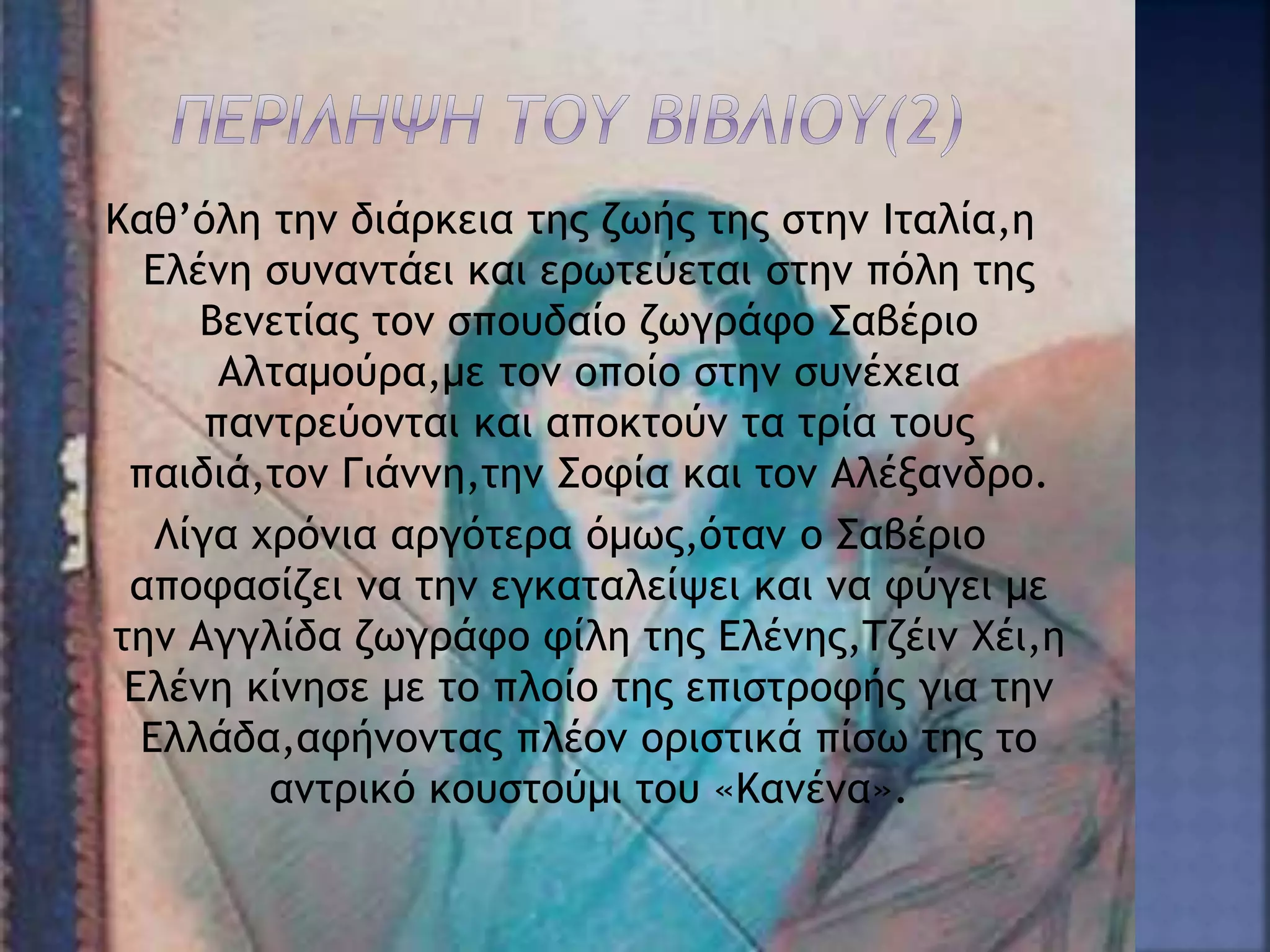 Καθ’όλη την διάρκεια της ζωής της στην Ιταλία,η
Ελένη συναντάει και ερωτεύεται στην πόλη της
Βενετίας τον σπουδαίο ζωγράφο Σαβέριο
Αλταμούρα,με τον οποίο στην συνέχεια
παντρεύονται και αποκτούν τα τρία τους
παιδιά,τον Γιάννη,την Σοφία και τον Αλέξανδρο.
Λίγα χρόνια αργότερα όμως,όταν ο Σαβέριο
αποφασίζει να την εγκαταλείψει και να φύγει με
την Αγγλίδα ζωγράφο φίλη της Ελένης,Τζέιν Χέι,η
Ελένη κίνησε με το πλοίο της επιστροφής για την
Ελλάδα,αφήνοντας πλέον οριστικά πίσω της το
αντρικό κουστούμι του «Κανένα».
 