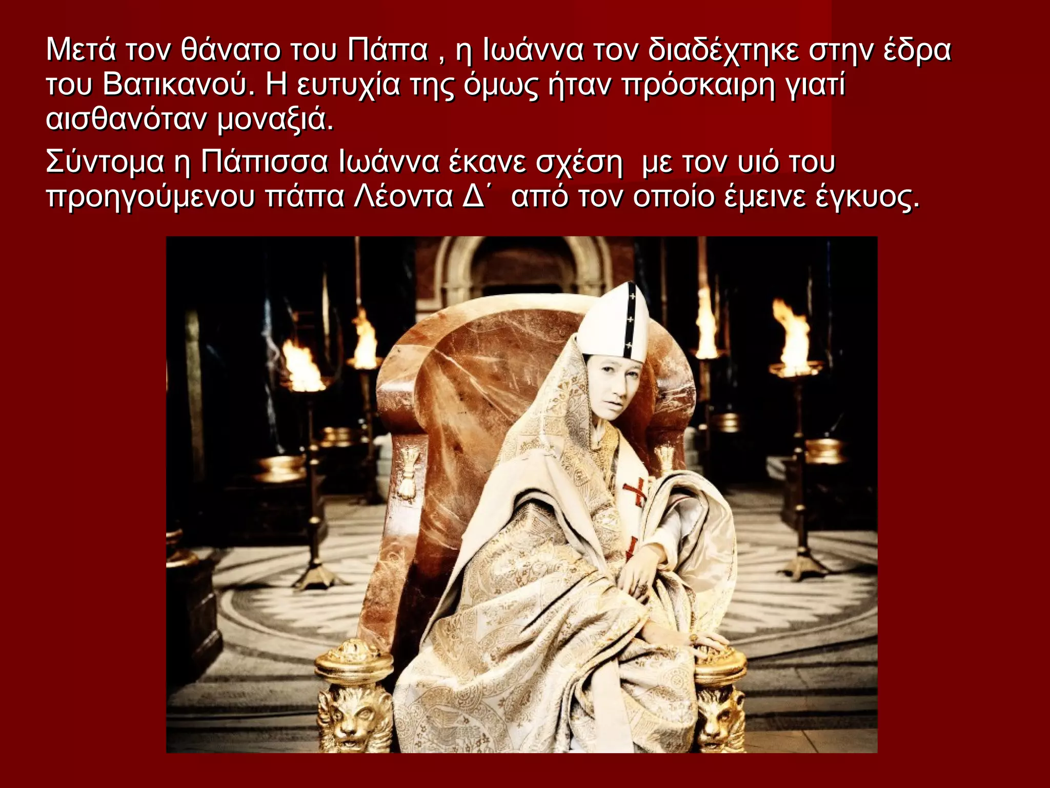 Μετά τον θάνατο του Πάπα , η Ιωάννα τον διαδέχτηκε στην έδραΜετά τον θάνατο του Πάπα , η Ιωάννα τον διαδέχτηκε στην έδρα
του Βατικανού. Η ευτυχία της όμως ήταν πρόσκαιρη γιατίτου Βατικανού. Η ευτυχία της όμως ήταν πρόσκαιρη γιατί
αισθανόταν μοναξιά.αισθανόταν μοναξιά.
Σύντομα η Πάπισσα Ιωάννα έκανε σχέση με τον υιό τουΣύντομα η Πάπισσα Ιωάννα έκανε σχέση με τον υιό του
προηγούμενου πάπα Λέοντα Δ΄ από τον οποίο έμεινε έγκυος.προηγούμενου πάπα Λέοντα Δ΄ από τον οποίο έμεινε έγκυος.
 